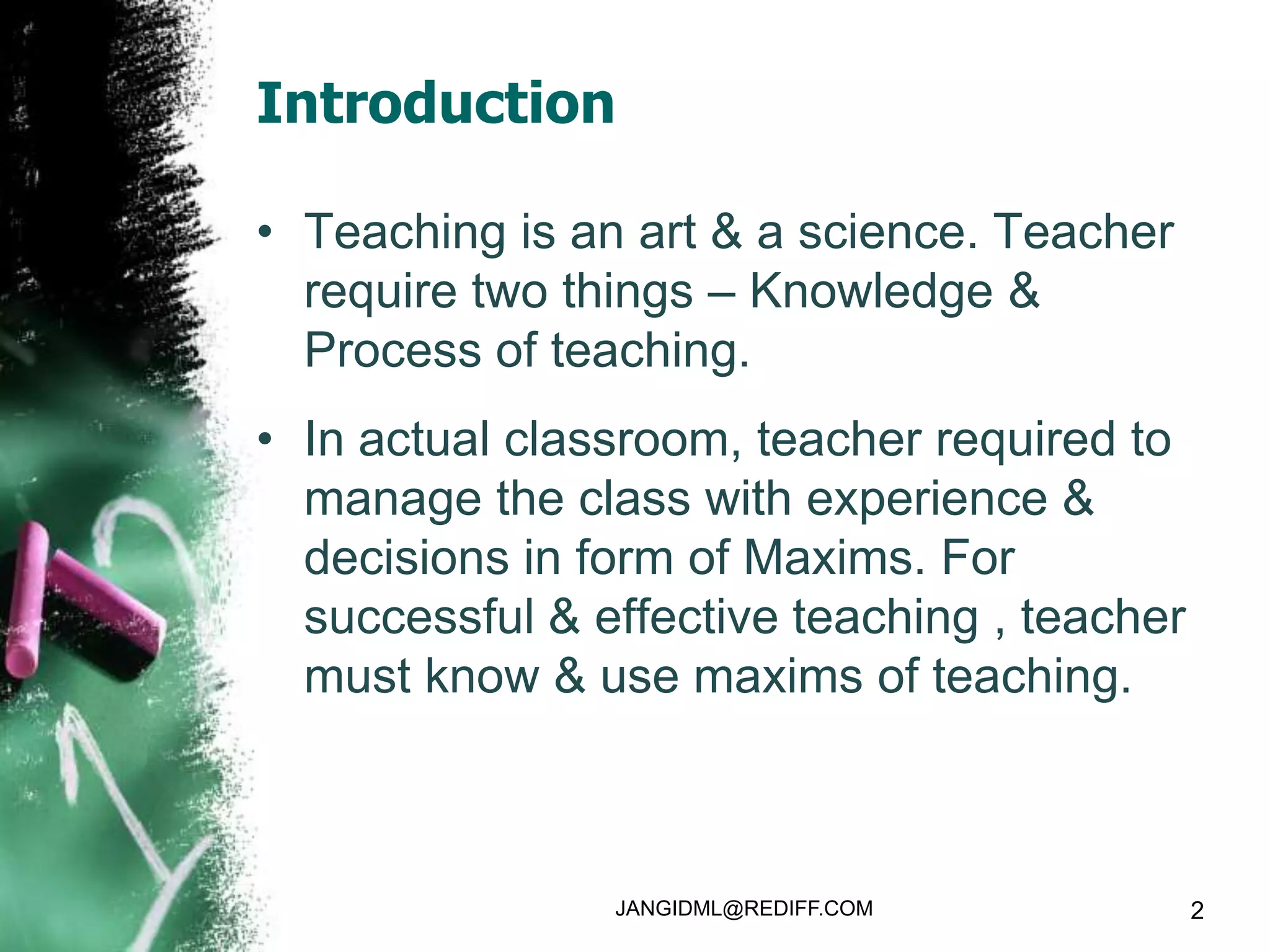 Introduction

• Teaching is an art & a science. Teacher
  require two things – Knowledge &
  Process of teaching.
• In actual classroom, teacher required to
  manage the class with experience &
  decisions in form of Maxims. For
  successful & effective teaching , teacher
  must know & use maxims of teaching.



                JANGIDML@REDIFF.COM           2
 