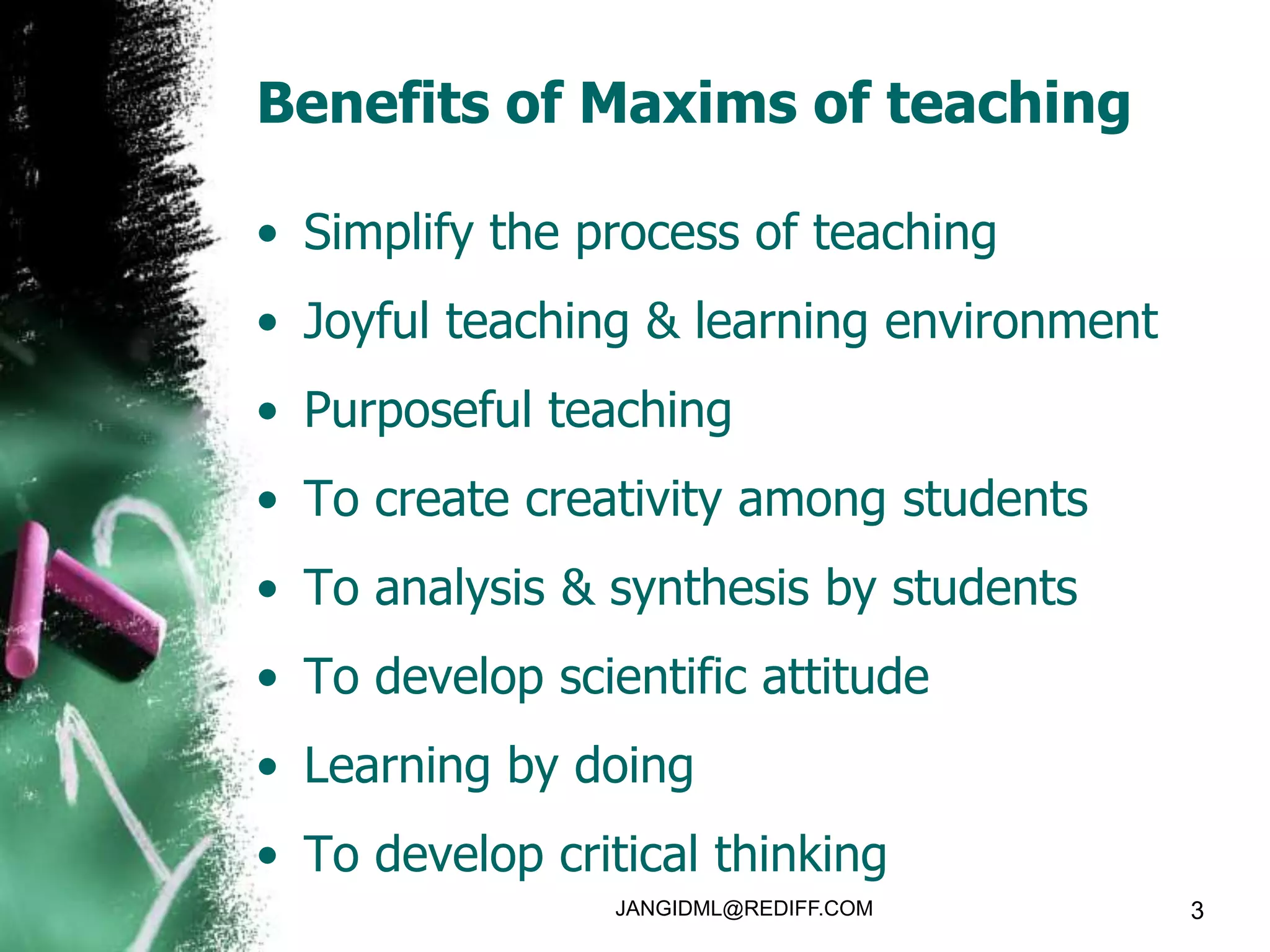 Benefits of Maxims of teaching

• Simplify the process of teaching
• Joyful teaching & learning environment
• Purposeful teaching
• To create creativity among students
• To analysis & synthesis by students
• To develop scientific attitude
• Learning by doing
• To develop critical thinking
                 JANGIDML@REDIFF.COM       3
 