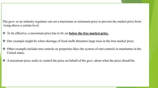 The govt. or an industry regulator can set a maximum or minimum price to prevent the market price from
rising above a certain level.
 To be effective, a maximum price has to be set below the free market price.
 One example might be when shortage of food stuffs threatens large rises in the free market price.
 Other example include rent controls on properties likes the system of rent controls in manhattan in the
United states.
 A maximum price seeks to control the price on behalf of the govt. about what the price should be.
 