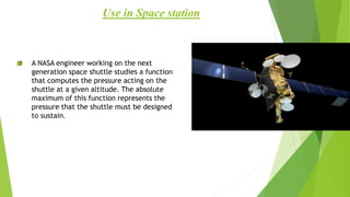 A NASA engineer working on the next
generation space shuttle studies a function
that computes the pressure acting on the
shuttle at a given altitude. The absolute
maximum of this function represents the
pressure that the shuttle must be designed
to sustain.
Use in Space station
 