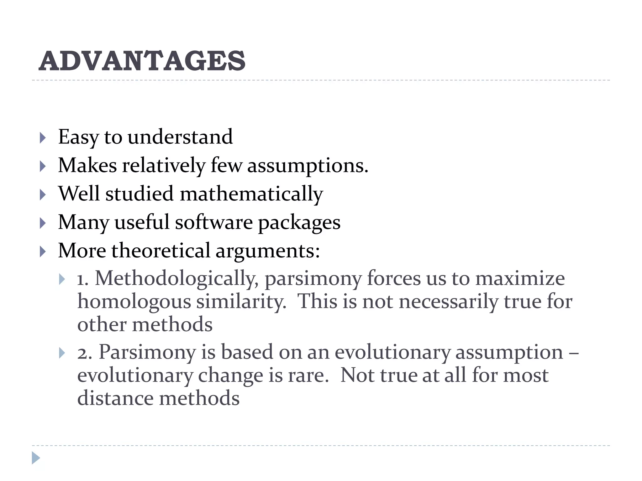 ADVANTAGES
 Easy to understand
 Makes relatively few assumptions.
 Well studied mathematically
 Many useful software packages
 More theoretical arguments:
 1. Methodologically, parsimony forces us to maximize
homologous similarity. This is not necessarily true for
other methods
 2. Parsimony is based on an evolutionary assumption –
evolutionary change is rare. Not true at all for most
distance methods
 
