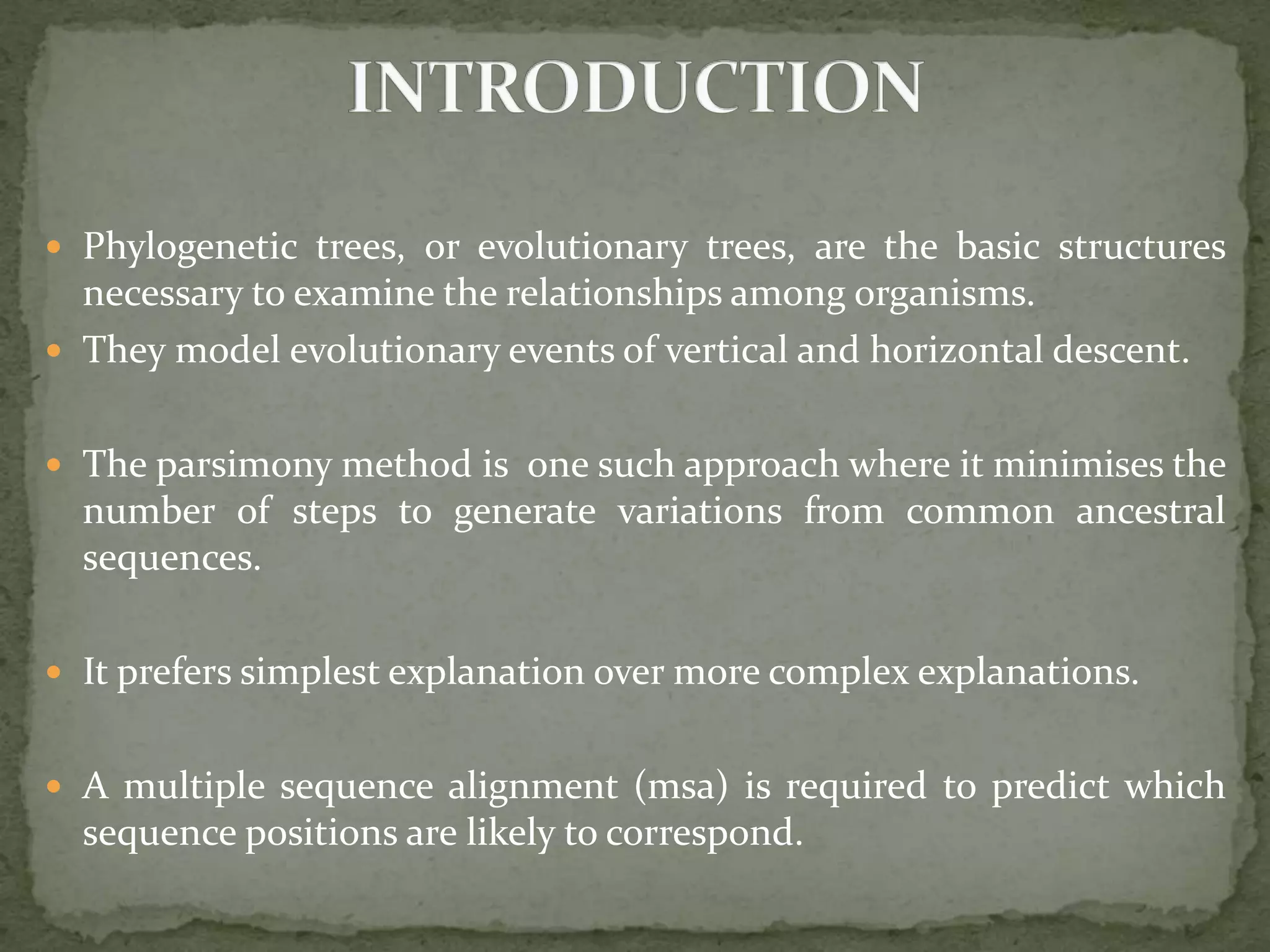  Phylogenetic trees, or evolutionary trees, are the basic structures
necessary to examine the relationships among organisms.
 They model evolutionary events of vertical and horizontal descent.
 The parsimony method is one such approach where it minimises the
number of steps to generate variations from common ancestral
sequences.
 It prefers simplest explanation over more complex explanations.
 A multiple sequence alignment (msa) is required to predict which
sequence positions are likely to correspond.
 