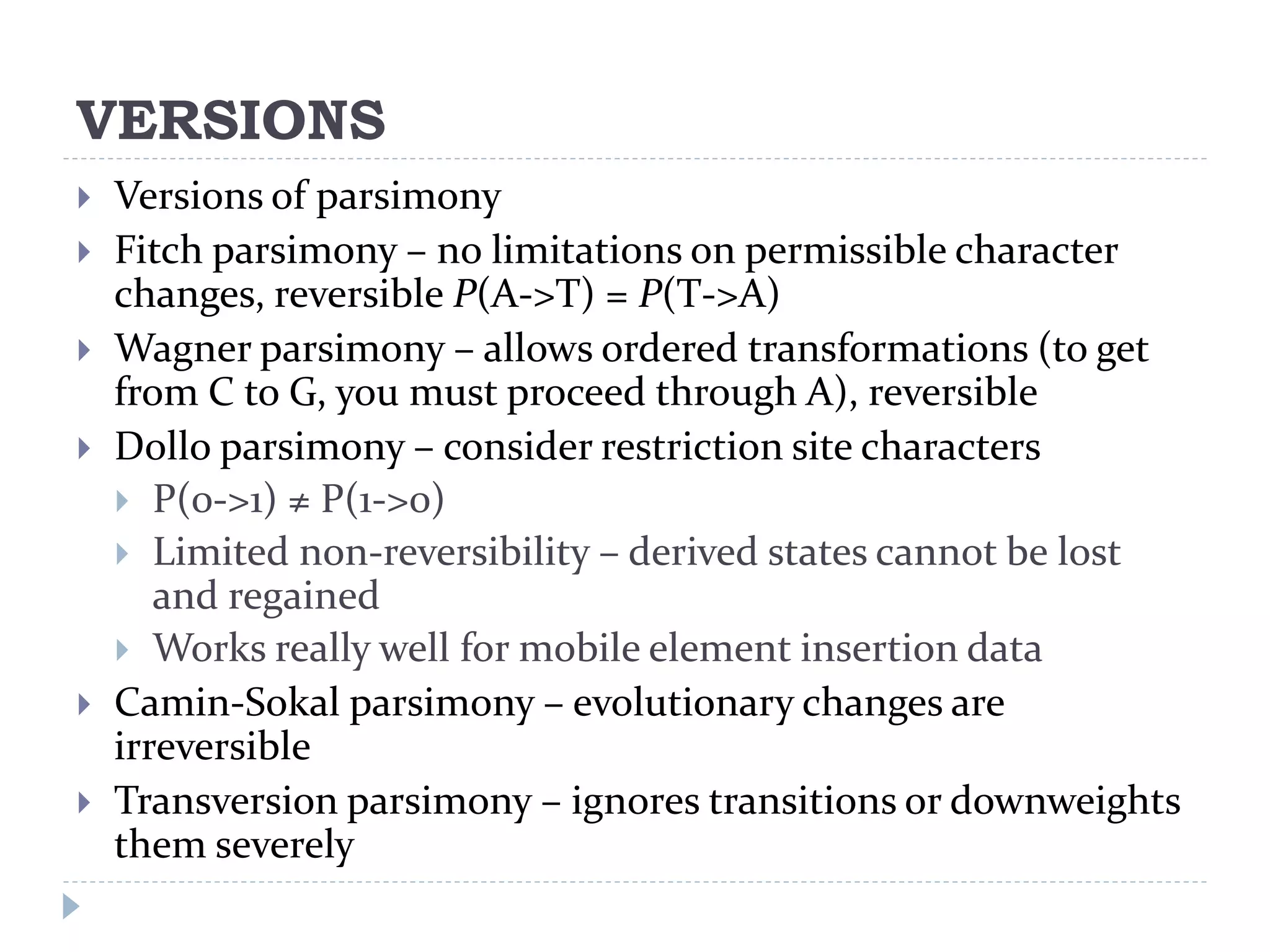 VERSIONS
 Versions of parsimony
 Fitch parsimony – no limitations on permissible character
changes, reversible P(A->T) = P(T->A)
 Wagner parsimony – allows ordered transformations (to get
from C to G, you must proceed through A), reversible
 Dollo parsimony – consider restriction site characters
 P(0->1) ≠ P(1->0)
 Limited non-reversibility – derived states cannot be lost
and regained
 Works really well for mobile element insertion data
 Camin-Sokal parsimony – evolutionary changes are
irreversible
 Transversion parsimony – ignores transitions or downweights
them severely
 
