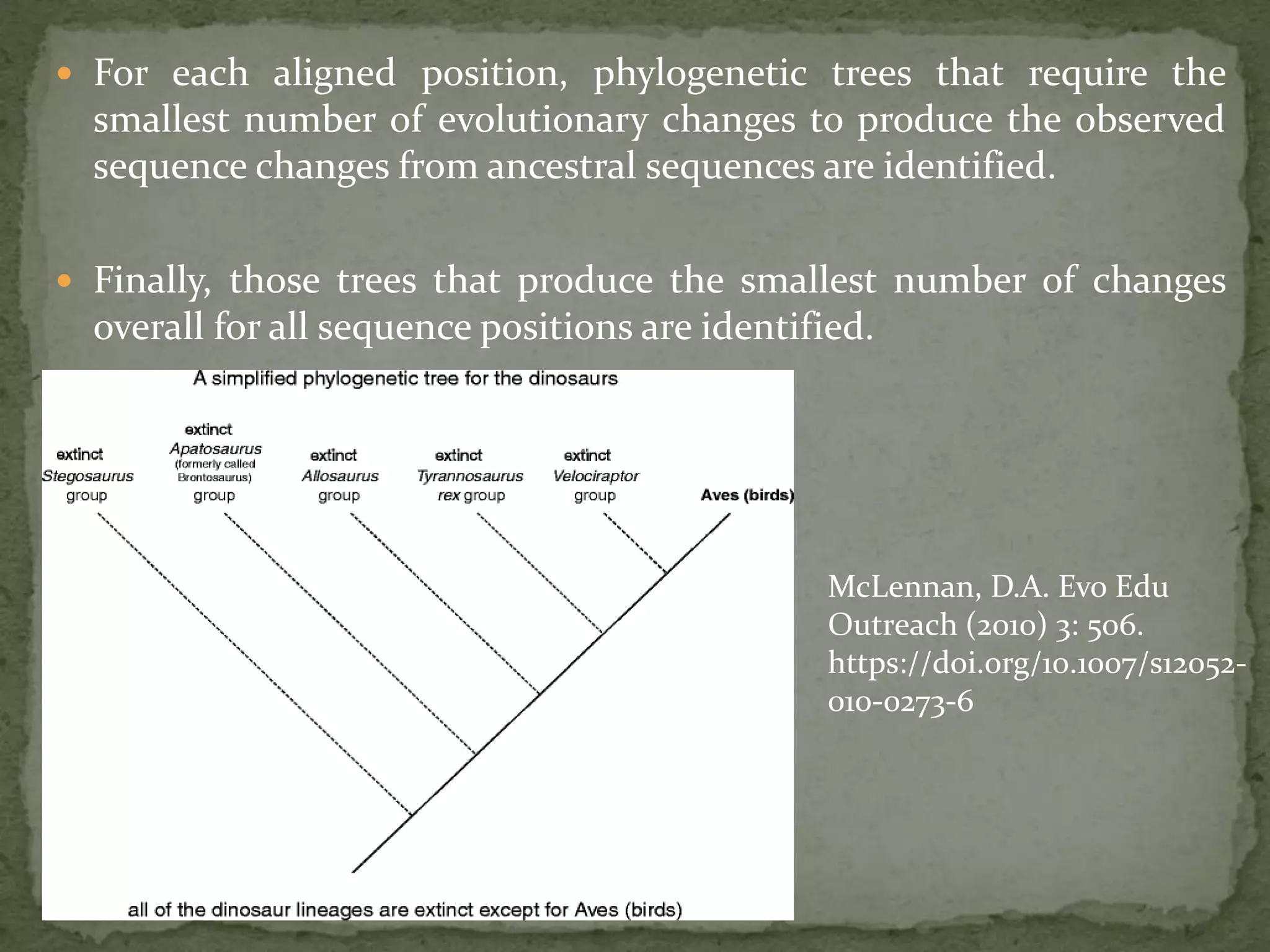  For each aligned position, phylogenetic trees that require the
smallest number of evolutionary changes to produce the observed
sequence changes from ancestral sequences are identified.
 Finally, those trees that produce the smallest number of changes
overall for all sequence positions are identified.
McLennan, D.A. Evo Edu
Outreach (2010) 3: 506.
https://doi.org/10.1007/s12052-
010-0273-6
 