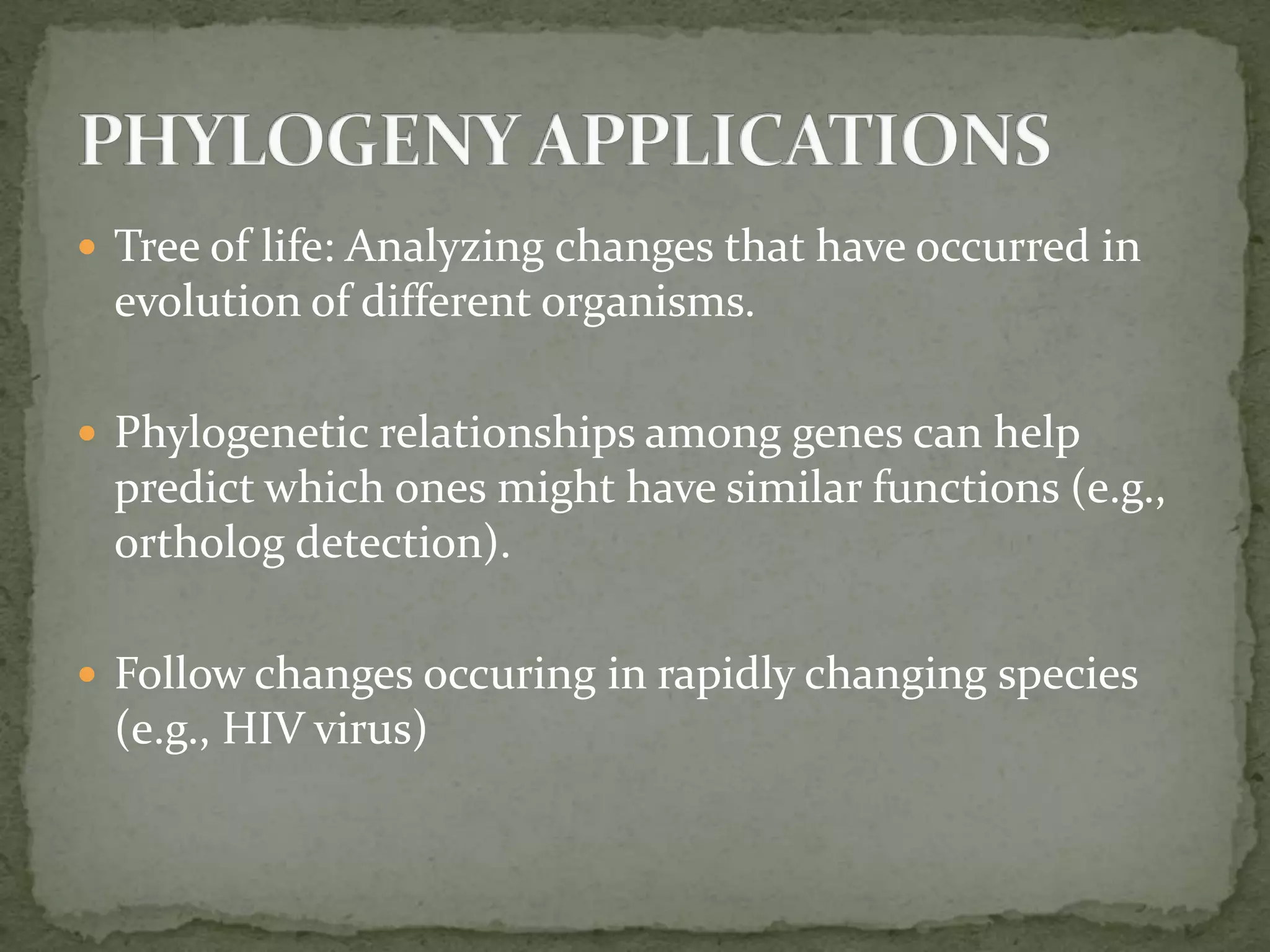  Tree of life: Analyzing changes that have occurred in
evolution of different organisms.
 Phylogenetic relationships among genes can help
predict which ones might have similar functions (e.g.,
ortholog detection).
 Follow changes occuring in rapidly changing species
(e.g., HIV virus)
 
