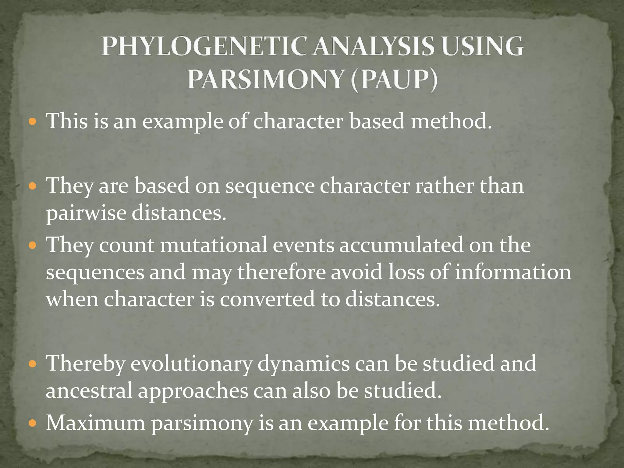  This is an example of character based method.
 They are based on sequence character rather than
pairwise distances.
 They count mutational events accumulated on the
sequences and may therefore avoid loss of information
when character is converted to distances.
 Thereby evolutionary dynamics can be studied and
ancestral approaches can also be studied.
 Maximum parsimony is an example for this method.
 