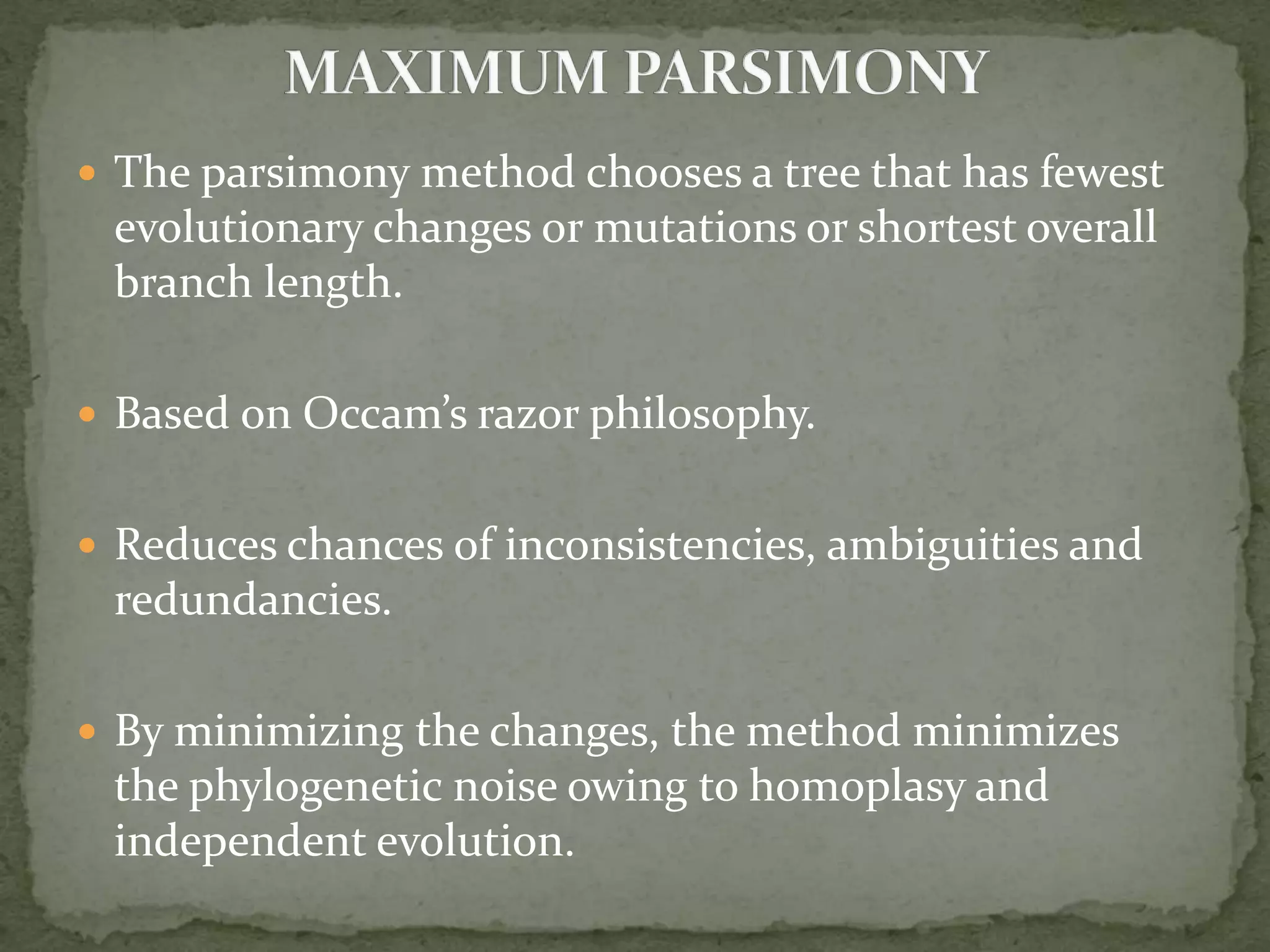  The parsimony method chooses a tree that has fewest
evolutionary changes or mutations or shortest overall
branch length.
 Based on Occam’s razor philosophy.
 Reduces chances of inconsistencies, ambiguities and
redundancies.
 By minimizing the changes, the method minimizes
the phylogenetic noise owing to homoplasy and
independent evolution.
 