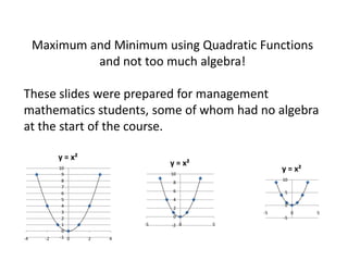 Maximum and Minimum using Quadratic Functions
              and not too much algebra!

These slides were prepared for management
mathematics students, some of whom had no algebra
at the start of the course.

            y = x²
                                  y = x²
            10
                                  10
                                                    y = x²
             9
             8                                      10
                                   8
             7
             6                     6                 5
             5                     4
             4                                       0
                                   2
             3                                 -5        0   5
             2                     0                -5
             1               -5   -2 0     5
             0
-4     -2   -1 0     2   4
 
