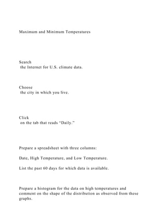 Maximum and Minimum Temperatures
Search
the Internet for U.S. climate data.
Choose
the city in which you live.
Click
on the tab that reads “Daily.”
Prepare a spreadsheet with three columns:
Date, High Temperature, and Low Temperature.
List the past 60 days for which data is available.
Prepare a histogram for the data on high temperatures and
comment on the shape of the distribution as observed from these
graphs.
 