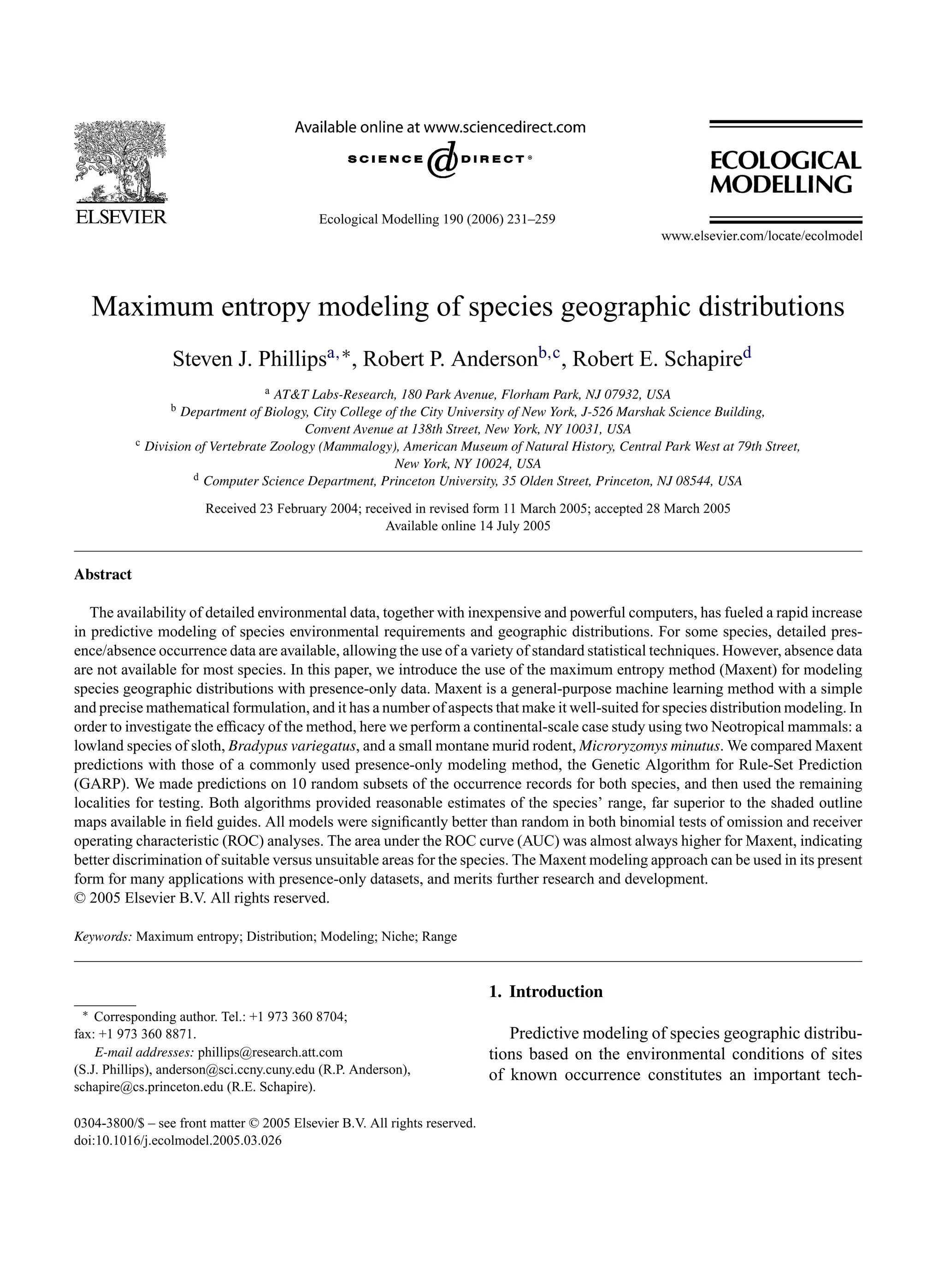 Ecological Modelling 190 (2006) 231–259
Maximum entropy modeling of species geographic distributions
Steven J. Phillipsa,∗, Robert P. Andersonb,c, Robert E. Schapired
a AT&T Labs-Research, 180 Park Avenue, Florham Park, NJ 07932, USA
b Department of Biology, City College of the City University of New York, J-526 Marshak Science Building,
Convent Avenue at 138th Street, New York, NY 10031, USA
c Division of Vertebrate Zoology (Mammalogy), American Museum of Natural History, Central Park West at 79th Street,
New York, NY 10024, USA
d Computer Science Department, Princeton University, 35 Olden Street, Princeton, NJ 08544, USA
Received 23 February 2004; received in revised form 11 March 2005; accepted 28 March 2005
Available online 14 July 2005
Abstract
The availability of detailed environmental data, together with inexpensive and powerful computers, has fueled a rapid increase
in predictive modeling of species environmental requirements and geographic distributions. For some species, detailed pres-
ence/absence occurrence data are available, allowing the use of a variety of standard statistical techniques. However, absence data
are not available for most species. In this paper, we introduce the use of the maximum entropy method (Maxent) for modeling
species geographic distributions with presence-only data. Maxent is a general-purpose machine learning method with a simple
and precise mathematical formulation, and it has a number of aspects that make it well-suited for species distribution modeling. In
order to investigate the efficacy of the method, here we perform a continental-scale case study using two Neotropical mammals: a
lowland species of sloth, Bradypus variegatus, and a small montane murid rodent, Microryzomys minutus. We compared Maxent
predictions with those of a commonly used presence-only modeling method, the Genetic Algorithm for Rule-Set Prediction
(GARP). We made predictions on 10 random subsets of the occurrence records for both species, and then used the remaining
localities for testing. Both algorithms provided reasonable estimates of the species’ range, far superior to the shaded outline
maps available in field guides. All models were significantly better than random in both binomial tests of omission and receiver
operating characteristic (ROC) analyses. The area under the ROC curve (AUC) was almost always higher for Maxent, indicating
better discrimination of suitable versus unsuitable areas for the species. The Maxent modeling approach can be used in its present
form for many applications with presence-only datasets, and merits further research and development.
© 2005 Elsevier B.V. All rights reserved.
Keywords: Maximum entropy; Distribution; Modeling; Niche; Range
∗ Corresponding author. Tel.: +1 973 360 8704;
fax: +1 973 360 8871.
E-mail addresses: phillips@research.att.com
(S.J. Phillips), anderson@sci.ccny.cuny.edu (R.P. Anderson),
schapire@cs.princeton.edu (R.E. Schapire).
1. Introduction
Predictive modeling of species geographic distribu-
tions based on the environmental conditions of sites
of known occurrence constitutes an important tech-
0304-3800/$ – see front matter © 2005 Elsevier B.V. All rights reserved.
doi:10.1016/j.ecolmodel.2005.03.026
 