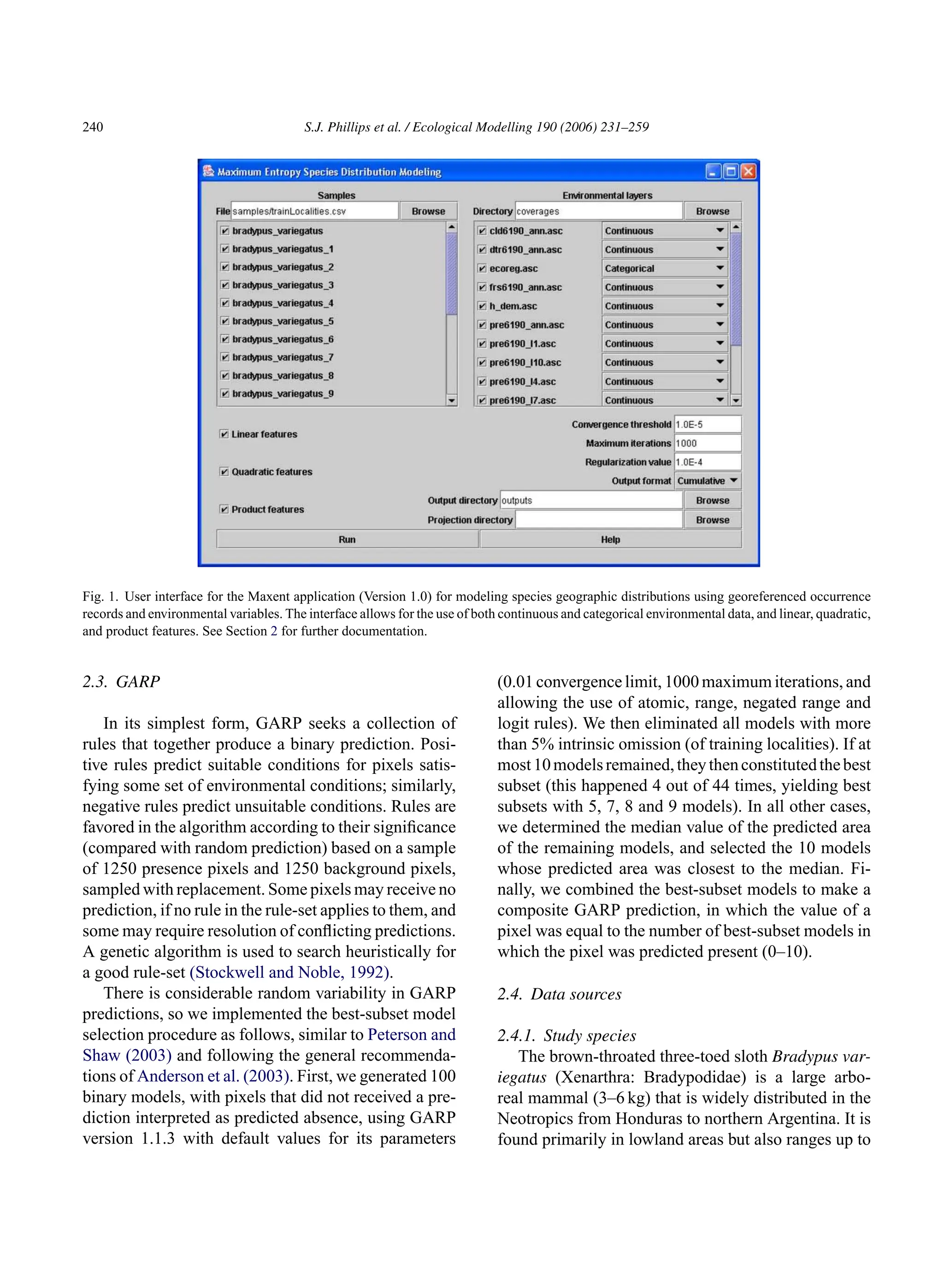 240 S.J. Phillips et al. / Ecological Modelling 190 (2006) 231–259
Fig. 1. User interface for the Maxent application (Version 1.0) for modeling species geographic distributions using georeferenced occurrence
records and environmental variables. The interface allows for the use of both continuous and categorical environmental data, and linear, quadratic,
and product features. See Section 2 for further documentation.
2.3. GARP
In its simplest form, GARP seeks a collection of
rules that together produce a binary prediction. Posi-
tive rules predict suitable conditions for pixels satis-
fying some set of environmental conditions; similarly,
negative rules predict unsuitable conditions. Rules are
favored in the algorithm according to their significance
(compared with random prediction) based on a sample
of 1250 presence pixels and 1250 background pixels,
sampled with replacement. Some pixels may receive no
prediction, if no rule in the rule-set applies to them, and
some may require resolution of conflicting predictions.
A genetic algorithm is used to search heuristically for
a good rule-set (Stockwell and Noble, 1992).
There is considerable random variability in GARP
predictions, so we implemented the best-subset model
selection procedure as follows, similar to Peterson and
Shaw (2003) and following the general recommenda-
tions of Anderson et al. (2003). First, we generated 100
binary models, with pixels that did not received a pre-
diction interpreted as predicted absence, using GARP
version 1.1.3 with default values for its parameters
(0.01 convergence limit, 1000 maximum iterations, and
allowing the use of atomic, range, negated range and
logit rules). We then eliminated all models with more
than 5% intrinsic omission (of training localities). If at
most10modelsremained,theythenconstitutedthebest
subset (this happened 4 out of 44 times, yielding best
subsets with 5, 7, 8 and 9 models). In all other cases,
we determined the median value of the predicted area
of the remaining models, and selected the 10 models
whose predicted area was closest to the median. Fi-
nally, we combined the best-subset models to make a
composite GARP prediction, in which the value of a
pixel was equal to the number of best-subset models in
which the pixel was predicted present (0–10).
2.4. Data sources
2.4.1. Study species
The brown-throated three-toed sloth Bradypus var-
iegatus (Xenarthra: Bradypodidae) is a large arbo-
real mammal (3–6 kg) that is widely distributed in the
Neotropics from Honduras to northern Argentina. It is
found primarily in lowland areas but also ranges up to
 