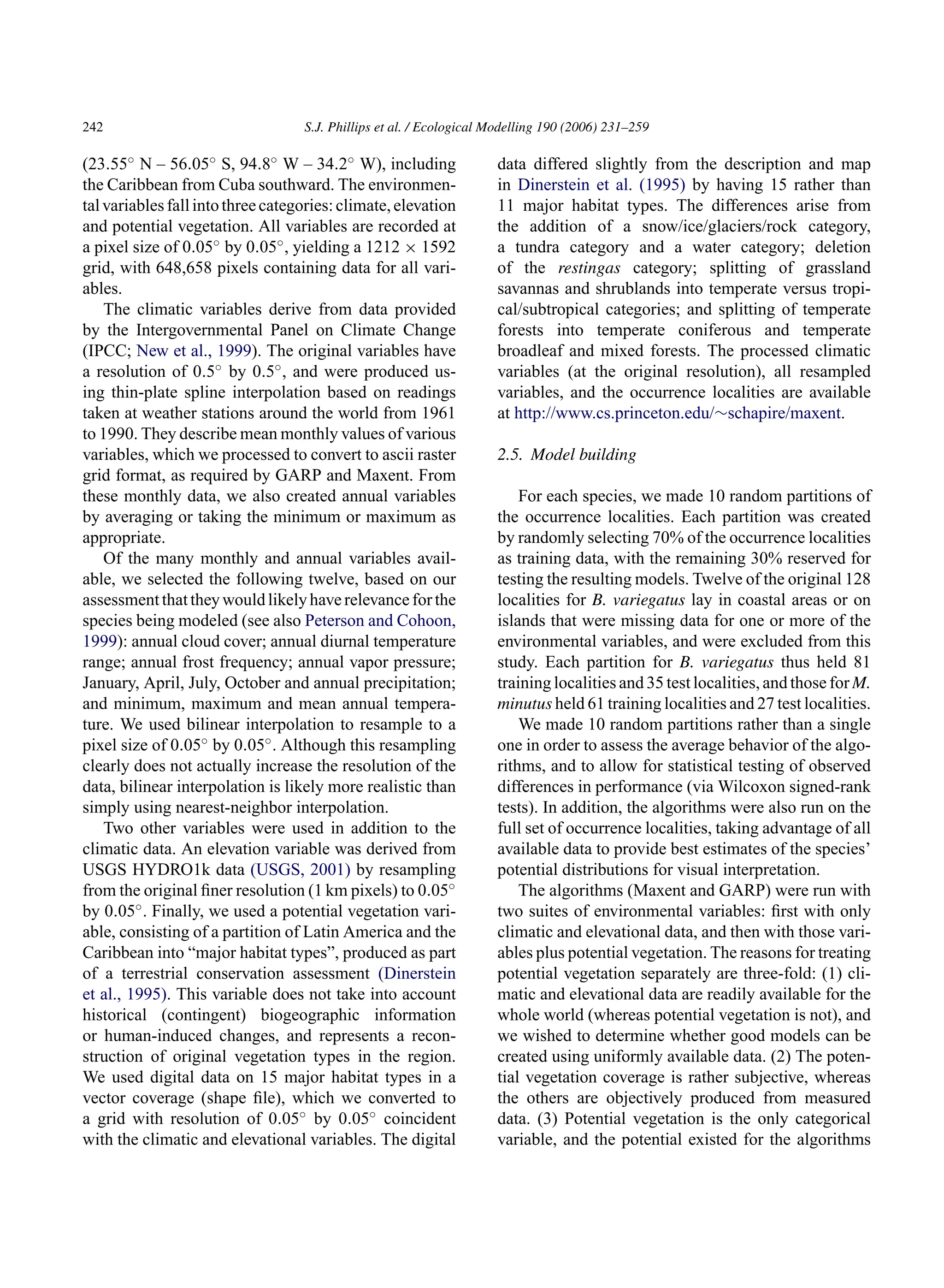 242 S.J. Phillips et al. / Ecological Modelling 190 (2006) 231–259
(23.55◦ N – 56.05◦ S, 94.8◦ W – 34.2◦ W), including
the Caribbean from Cuba southward. The environmen-
talvariablesfallintothreecategories:climate,elevation
and potential vegetation. All variables are recorded at
a pixel size of 0.05◦ by 0.05◦, yielding a 1212 × 1592
grid, with 648,658 pixels containing data for all vari-
ables.
The climatic variables derive from data provided
by the Intergovernmental Panel on Climate Change
(IPCC; New et al., 1999). The original variables have
a resolution of 0.5◦ by 0.5◦, and were produced us-
ing thin-plate spline interpolation based on readings
taken at weather stations around the world from 1961
to 1990. They describe mean monthly values of various
variables, which we processed to convert to ascii raster
grid format, as required by GARP and Maxent. From
these monthly data, we also created annual variables
by averaging or taking the minimum or maximum as
appropriate.
Of the many monthly and annual variables avail-
able, we selected the following twelve, based on our
assessmentthattheywouldlikelyhaverelevanceforthe
species being modeled (see also Peterson and Cohoon,
1999): annual cloud cover; annual diurnal temperature
range; annual frost frequency; annual vapor pressure;
January, April, July, October and annual precipitation;
and minimum, maximum and mean annual tempera-
ture. We used bilinear interpolation to resample to a
pixel size of 0.05◦ by 0.05◦. Although this resampling
clearly does not actually increase the resolution of the
data, bilinear interpolation is likely more realistic than
simply using nearest-neighbor interpolation.
Two other variables were used in addition to the
climatic data. An elevation variable was derived from
USGS HYDRO1k data (USGS, 2001) by resampling
from the original finer resolution (1 km pixels) to 0.05◦
by 0.05◦. Finally, we used a potential vegetation vari-
able, consisting of a partition of Latin America and the
Caribbean into “major habitat types”, produced as part
of a terrestrial conservation assessment (Dinerstein
et al., 1995). This variable does not take into account
historical (contingent) biogeographic information
or human-induced changes, and represents a recon-
struction of original vegetation types in the region.
We used digital data on 15 major habitat types in a
vector coverage (shape file), which we converted to
a grid with resolution of 0.05◦ by 0.05◦ coincident
with the climatic and elevational variables. The digital
data differed slightly from the description and map
in Dinerstein et al. (1995) by having 15 rather than
11 major habitat types. The differences arise from
the addition of a snow/ice/glaciers/rock category,
a tundra category and a water category; deletion
of the restingas category; splitting of grassland
savannas and shrublands into temperate versus tropi-
cal/subtropical categories; and splitting of temperate
forests into temperate coniferous and temperate
broadleaf and mixed forests. The processed climatic
variables (at the original resolution), all resampled
variables, and the occurrence localities are available
at http://www.cs.princeton.edu/∼schapire/maxent.
2.5. Model building
For each species, we made 10 random partitions of
the occurrence localities. Each partition was created
by randomly selecting 70% of the occurrence localities
as training data, with the remaining 30% reserved for
testing the resulting models. Twelve of the original 128
localities for B. variegatus lay in coastal areas or on
islands that were missing data for one or more of the
environmental variables, and were excluded from this
study. Each partition for B. variegatus thus held 81
training localities and 35 test localities, and those for M.
minutus held 61 training localities and 27 test localities.
We made 10 random partitions rather than a single
one in order to assess the average behavior of the algo-
rithms, and to allow for statistical testing of observed
differences in performance (via Wilcoxon signed-rank
tests). In addition, the algorithms were also run on the
full set of occurrence localities, taking advantage of all
available data to provide best estimates of the species’
potential distributions for visual interpretation.
The algorithms (Maxent and GARP) were run with
two suites of environmental variables: first with only
climatic and elevational data, and then with those vari-
ables plus potential vegetation. The reasons for treating
potential vegetation separately are three-fold: (1) cli-
matic and elevational data are readily available for the
whole world (whereas potential vegetation is not), and
we wished to determine whether good models can be
created using uniformly available data. (2) The poten-
tial vegetation coverage is rather subjective, whereas
the others are objectively produced from measured
data. (3) Potential vegetation is the only categorical
variable, and the potential existed for the algorithms
 