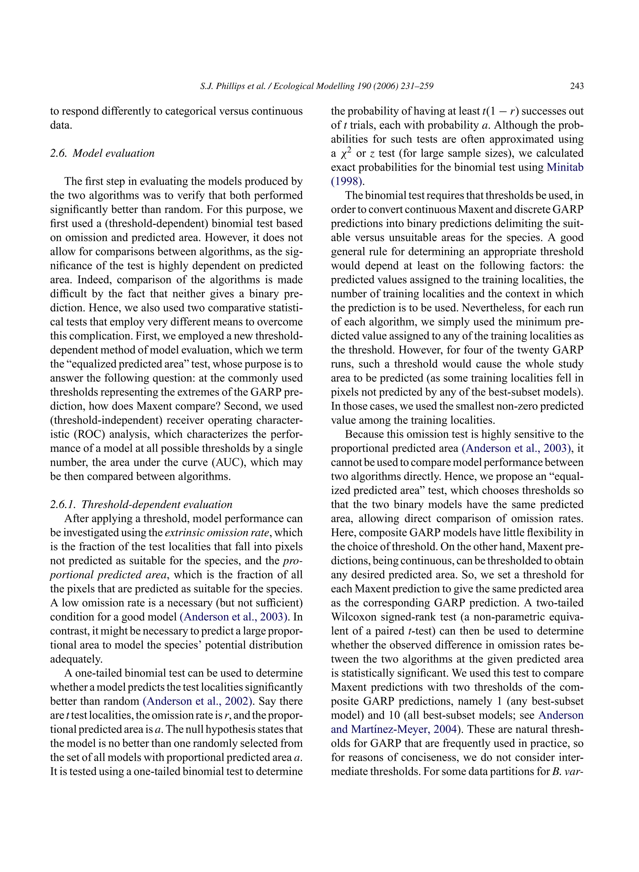 S.J. Phillips et al. / Ecological Modelling 190 (2006) 231–259 243
to respond differently to categorical versus continuous
data.
2.6. Model evaluation
The first step in evaluating the models produced by
the two algorithms was to verify that both performed
significantly better than random. For this purpose, we
first used a (threshold-dependent) binomial test based
on omission and predicted area. However, it does not
allow for comparisons between algorithms, as the sig-
nificance of the test is highly dependent on predicted
area. Indeed, comparison of the algorithms is made
difficult by the fact that neither gives a binary pre-
diction. Hence, we also used two comparative statisti-
cal tests that employ very different means to overcome
this complication. First, we employed a new threshold-
dependent method of model evaluation, which we term
the “equalized predicted area” test, whose purpose is to
answer the following question: at the commonly used
thresholds representing the extremes of the GARP pre-
diction, how does Maxent compare? Second, we used
(threshold-independent) receiver operating character-
istic (ROC) analysis, which characterizes the perfor-
mance of a model at all possible thresholds by a single
number, the area under the curve (AUC), which may
be then compared between algorithms.
2.6.1. Threshold-dependent evaluation
After applying a threshold, model performance can
be investigated using the extrinsic omission rate, which
is the fraction of the test localities that fall into pixels
not predicted as suitable for the species, and the pro-
portional predicted area, which is the fraction of all
the pixels that are predicted as suitable for the species.
A low omission rate is a necessary (but not sufficient)
condition for a good model (Anderson et al., 2003). In
contrast, it might be necessary to predict a large propor-
tional area to model the species’ potential distribution
adequately.
A one-tailed binomial test can be used to determine
whether a model predicts the test localities significantly
better than random (Anderson et al., 2002). Say there
arettestlocalities,theomissionrateisr,andthepropor-
tional predicted area is a. The null hypothesis states that
the model is no better than one randomly selected from
the set of all models with proportional predicted area a.
It is tested using a one-tailed binomial test to determine
the probability of having at least t(1 − r) successes out
of t trials, each with probability a. Although the prob-
abilities for such tests are often approximated using
a χ2 or z test (for large sample sizes), we calculated
exact probabilities for the binomial test using Minitab
(1998).
The binomial test requires that thresholds be used, in
order to convert continuous Maxent and discrete GARP
predictions into binary predictions delimiting the suit-
able versus unsuitable areas for the species. A good
general rule for determining an appropriate threshold
would depend at least on the following factors: the
predicted values assigned to the training localities, the
number of training localities and the context in which
the prediction is to be used. Nevertheless, for each run
of each algorithm, we simply used the minimum pre-
dicted value assigned to any of the training localities as
the threshold. However, for four of the twenty GARP
runs, such a threshold would cause the whole study
area to be predicted (as some training localities fell in
pixels not predicted by any of the best-subset models).
In those cases, we used the smallest non-zero predicted
value among the training localities.
Because this omission test is highly sensitive to the
proportional predicted area (Anderson et al., 2003), it
cannot be used to compare model performance between
two algorithms directly. Hence, we propose an “equal-
ized predicted area” test, which chooses thresholds so
that the two binary models have the same predicted
area, allowing direct comparison of omission rates.
Here, composite GARP models have little flexibility in
the choice of threshold. On the other hand, Maxent pre-
dictions,beingcontinuous,canbethresholdedtoobtain
any desired predicted area. So, we set a threshold for
each Maxent prediction to give the same predicted area
as the corresponding GARP prediction. A two-tailed
Wilcoxon signed-rank test (a non-parametric equiva-
lent of a paired t-test) can then be used to determine
whether the observed difference in omission rates be-
tween the two algorithms at the given predicted area
is statistically significant. We used this test to compare
Maxent predictions with two thresholds of the com-
posite GARP predictions, namely 1 (any best-subset
model) and 10 (all best-subset models; see Anderson
and Martı́nez-Meyer, 2004). These are natural thresh-
olds for GARP that are frequently used in practice, so
for reasons of conciseness, we do not consider inter-
mediate thresholds. For some data partitions for B. var-
 