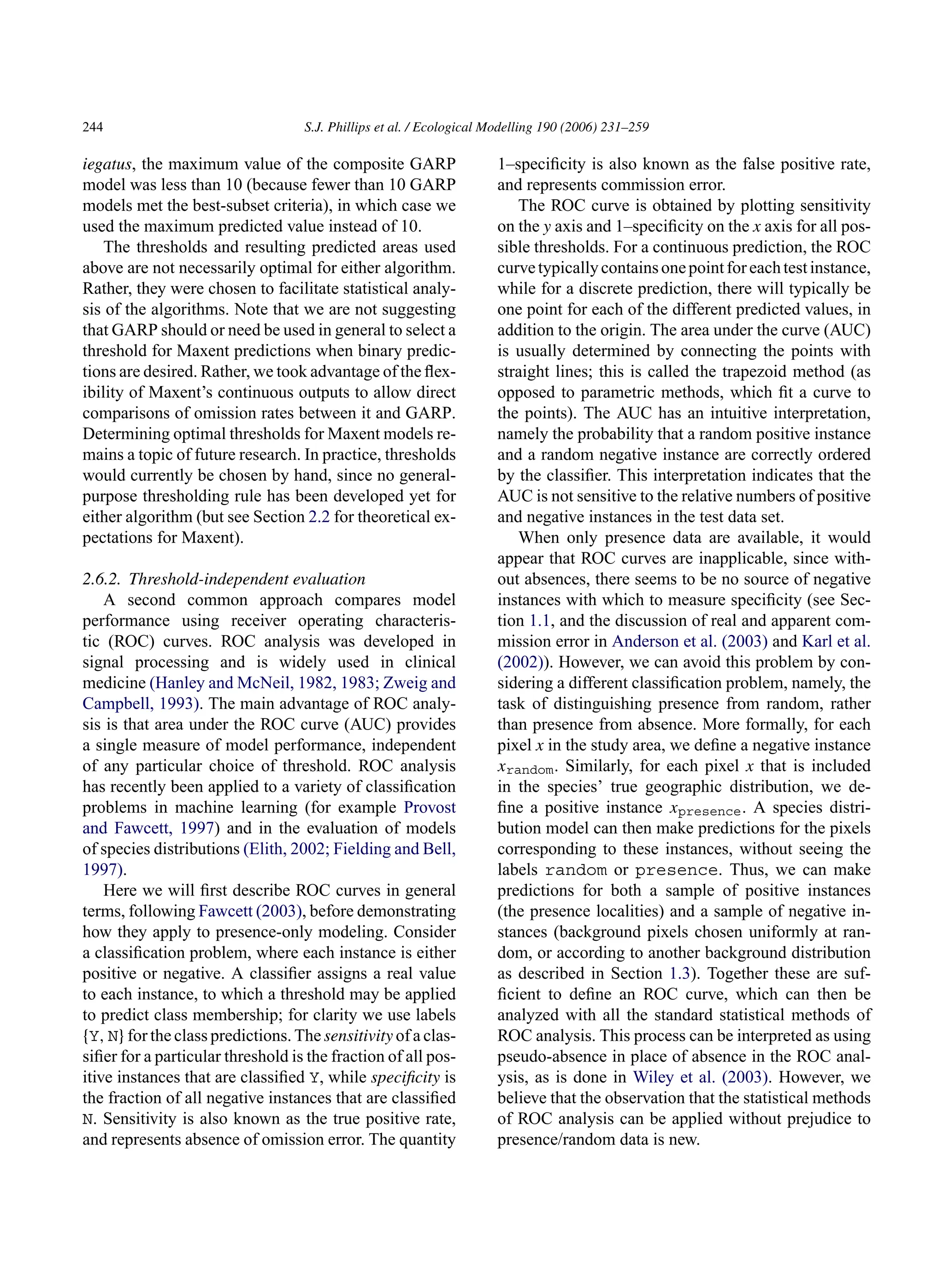 244 S.J. Phillips et al. / Ecological Modelling 190 (2006) 231–259
iegatus, the maximum value of the composite GARP
model was less than 10 (because fewer than 10 GARP
models met the best-subset criteria), in which case we
used the maximum predicted value instead of 10.
The thresholds and resulting predicted areas used
above are not necessarily optimal for either algorithm.
Rather, they were chosen to facilitate statistical analy-
sis of the algorithms. Note that we are not suggesting
that GARP should or need be used in general to select a
threshold for Maxent predictions when binary predic-
tions are desired. Rather, we took advantage of the flex-
ibility of Maxent’s continuous outputs to allow direct
comparisons of omission rates between it and GARP.
Determining optimal thresholds for Maxent models re-
mains a topic of future research. In practice, thresholds
would currently be chosen by hand, since no general-
purpose thresholding rule has been developed yet for
either algorithm (but see Section 2.2 for theoretical ex-
pectations for Maxent).
2.6.2. Threshold-independent evaluation
A second common approach compares model
performance using receiver operating characteris-
tic (ROC) curves. ROC analysis was developed in
signal processing and is widely used in clinical
medicine (Hanley and McNeil, 1982, 1983; Zweig and
Campbell, 1993). The main advantage of ROC analy-
sis is that area under the ROC curve (AUC) provides
a single measure of model performance, independent
of any particular choice of threshold. ROC analysis
has recently been applied to a variety of classification
problems in machine learning (for example Provost
and Fawcett, 1997) and in the evaluation of models
of species distributions (Elith, 2002; Fielding and Bell,
1997).
Here we will first describe ROC curves in general
terms, following Fawcett (2003), before demonstrating
how they apply to presence-only modeling. Consider
a classification problem, where each instance is either
positive or negative. A classifier assigns a real value
to each instance, to which a threshold may be applied
to predict class membership; for clarity we use labels
{Y, N} for the class predictions. The sensitivity of a clas-
sifier for a particular threshold is the fraction of all pos-
itive instances that are classified Y, while specificity is
the fraction of all negative instances that are classified
N. Sensitivity is also known as the true positive rate,
and represents absence of omission error. The quantity
1–specificity is also known as the false positive rate,
and represents commission error.
The ROC curve is obtained by plotting sensitivity
on the y axis and 1–specificity on the x axis for all pos-
sible thresholds. For a continuous prediction, the ROC
curvetypicallycontainsonepointforeachtestinstance,
while for a discrete prediction, there will typically be
one point for each of the different predicted values, in
addition to the origin. The area under the curve (AUC)
is usually determined by connecting the points with
straight lines; this is called the trapezoid method (as
opposed to parametric methods, which fit a curve to
the points). The AUC has an intuitive interpretation,
namely the probability that a random positive instance
and a random negative instance are correctly ordered
by the classifier. This interpretation indicates that the
AUC is not sensitive to the relative numbers of positive
and negative instances in the test data set.
When only presence data are available, it would
appear that ROC curves are inapplicable, since with-
out absences, there seems to be no source of negative
instances with which to measure specificity (see Sec-
tion 1.1, and the discussion of real and apparent com-
mission error in Anderson et al. (2003) and Karl et al.
(2002)). However, we can avoid this problem by con-
sidering a different classification problem, namely, the
task of distinguishing presence from random, rather
than presence from absence. More formally, for each
pixel x in the study area, we define a negative instance
xrandom. Similarly, for each pixel x that is included
in the species’ true geographic distribution, we de-
fine a positive instance xpresence. A species distri-
bution model can then make predictions for the pixels
corresponding to these instances, without seeing the
labels random or presence. Thus, we can make
predictions for both a sample of positive instances
(the presence localities) and a sample of negative in-
stances (background pixels chosen uniformly at ran-
dom, or according to another background distribution
as described in Section 1.3). Together these are suf-
ficient to define an ROC curve, which can then be
analyzed with all the standard statistical methods of
ROC analysis. This process can be interpreted as using
pseudo-absence in place of absence in the ROC anal-
ysis, as is done in Wiley et al. (2003). However, we
believe that the observation that the statistical methods
of ROC analysis can be applied without prejudice to
presence/random data is new.
 