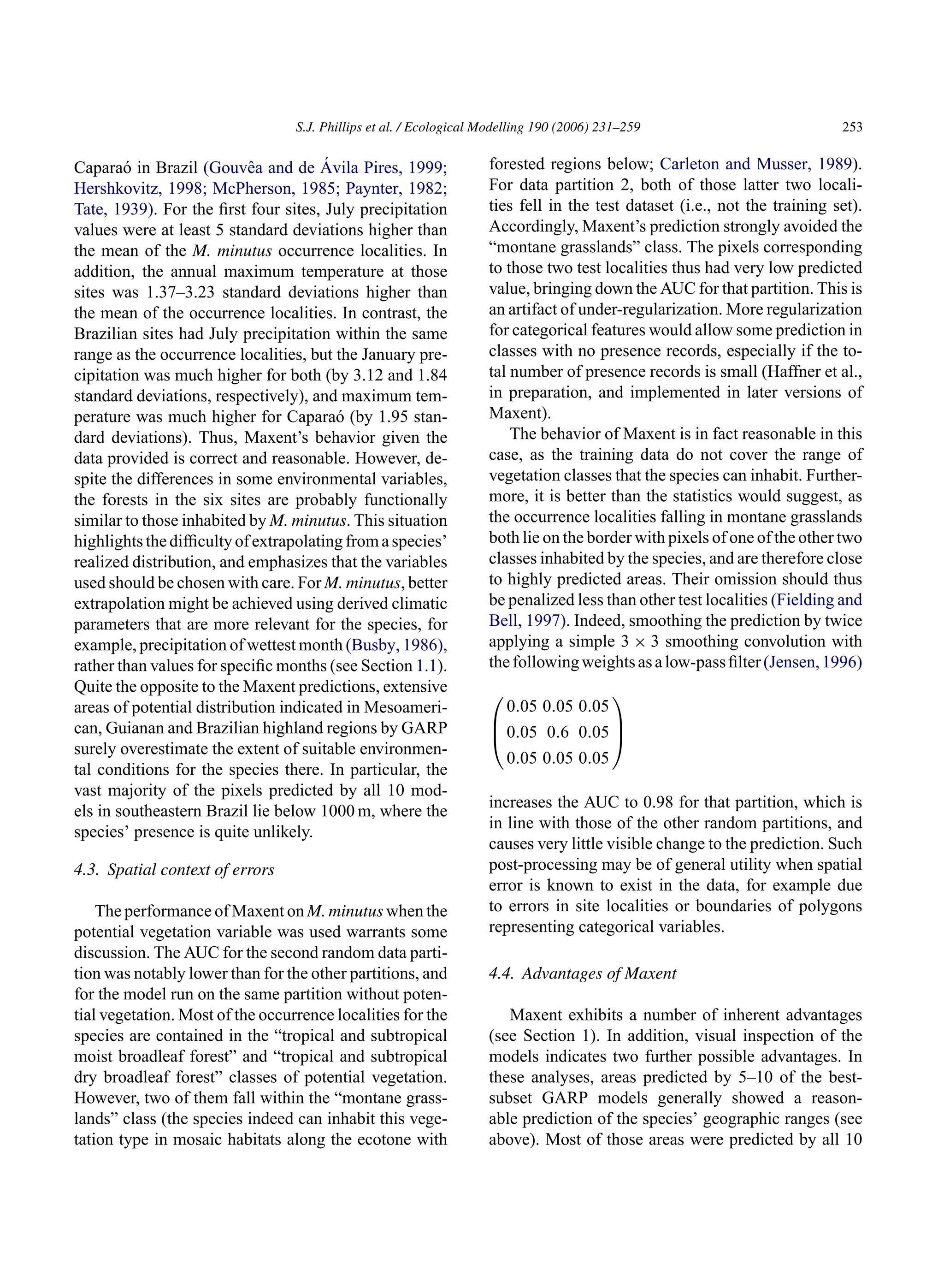 S.J. Phillips et al. / Ecological Modelling 190 (2006) 231–259 253
Caparaó in Brazil (Gouvêa and de Ávila Pires, 1999;
Hershkovitz, 1998; McPherson, 1985; Paynter, 1982;
Tate, 1939). For the first four sites, July precipitation
values were at least 5 standard deviations higher than
the mean of the M. minutus occurrence localities. In
addition, the annual maximum temperature at those
sites was 1.37–3.23 standard deviations higher than
the mean of the occurrence localities. In contrast, the
Brazilian sites had July precipitation within the same
range as the occurrence localities, but the January pre-
cipitation was much higher for both (by 3.12 and 1.84
standard deviations, respectively), and maximum tem-
perature was much higher for Caparaó (by 1.95 stan-
dard deviations). Thus, Maxent’s behavior given the
data provided is correct and reasonable. However, de-
spite the differences in some environmental variables,
the forests in the six sites are probably functionally
similar to those inhabited by M. minutus. This situation
highlightsthedifficultyofextrapolatingfromaspecies’
realized distribution, and emphasizes that the variables
used should be chosen with care. For M. minutus, better
extrapolation might be achieved using derived climatic
parameters that are more relevant for the species, for
example, precipitation of wettest month (Busby, 1986),
rather than values for specific months (see Section 1.1).
Quite the opposite to the Maxent predictions, extensive
areas of potential distribution indicated in Mesoameri-
can, Guianan and Brazilian highland regions by GARP
surely overestimate the extent of suitable environmen-
tal conditions for the species there. In particular, the
vast majority of the pixels predicted by all 10 mod-
els in southeastern Brazil lie below 1000 m, where the
species’ presence is quite unlikely.
4.3. Spatial context of errors
The performance of Maxent on M. minutus when the
potential vegetation variable was used warrants some
discussion. The AUC for the second random data parti-
tion was notably lower than for the other partitions, and
for the model run on the same partition without poten-
tial vegetation. Most of the occurrence localities for the
species are contained in the “tropical and subtropical
moist broadleaf forest” and “tropical and subtropical
dry broadleaf forest” classes of potential vegetation.
However, two of them fall within the “montane grass-
lands” class (the species indeed can inhabit this vege-
tation type in mosaic habitats along the ecotone with
forested regions below; Carleton and Musser, 1989).
For data partition 2, both of those latter two locali-
ties fell in the test dataset (i.e., not the training set).
Accordingly, Maxent’s prediction strongly avoided the
“montane grasslands” class. The pixels corresponding
to those two test localities thus had very low predicted
value, bringing down the AUC for that partition. This is
an artifact of under-regularization. More regularization
for categorical features would allow some prediction in
classes with no presence records, especially if the to-
tal number of presence records is small (Haffner et al.,
in preparation, and implemented in later versions of
Maxent).
The behavior of Maxent is in fact reasonable in this
case, as the training data do not cover the range of
vegetation classes that the species can inhabit. Further-
more, it is better than the statistics would suggest, as
the occurrence localities falling in montane grasslands
both lie on the border with pixels of one of the other two
classes inhabited by the species, and are therefore close
to highly predicted areas. Their omission should thus
be penalized less than other test localities (Fielding and
Bell, 1997). Indeed, smoothing the prediction by twice
applying a simple 3 × 3 smoothing convolution with
thefollowingweightsasalow-passfilter(Jensen,1996)



0.05 0.05 0.05
0.05 0.6 0.05
0.05 0.05 0.05



increases the AUC to 0.98 for that partition, which is
in line with those of the other random partitions, and
causes very little visible change to the prediction. Such
post-processing may be of general utility when spatial
error is known to exist in the data, for example due
to errors in site localities or boundaries of polygons
representing categorical variables.
4.4. Advantages of Maxent
Maxent exhibits a number of inherent advantages
(see Section 1). In addition, visual inspection of the
models indicates two further possible advantages. In
these analyses, areas predicted by 5–10 of the best-
subset GARP models generally showed a reason-
able prediction of the species’ geographic ranges (see
above). Most of those areas were predicted by all 10
 