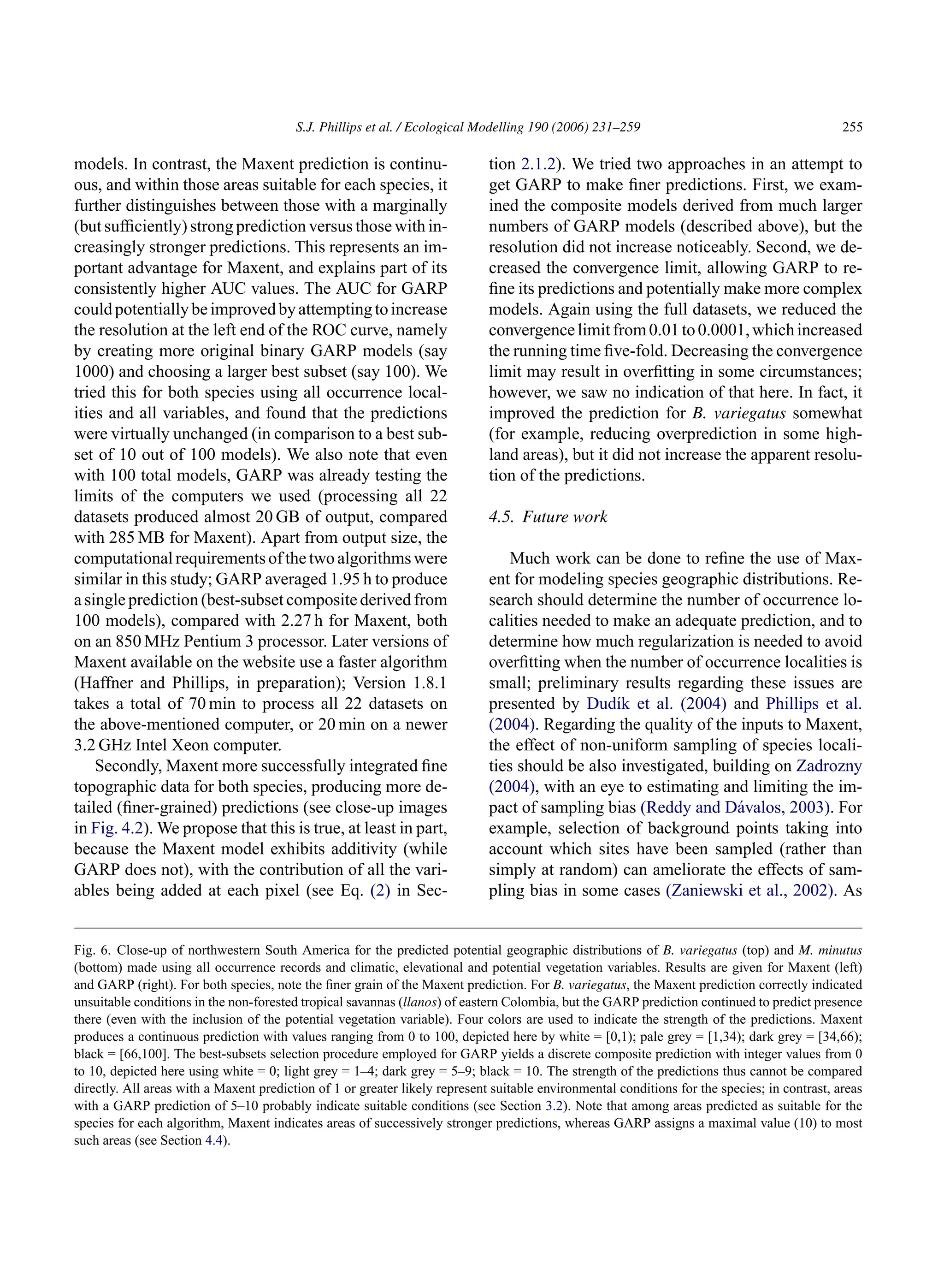 S.J. Phillips et al. / Ecological Modelling 190 (2006) 231–259 255
models. In contrast, the Maxent prediction is continu-
ous, and within those areas suitable for each species, it
further distinguishes between those with a marginally
(but sufficiently) strong prediction versus those with in-
creasingly stronger predictions. This represents an im-
portant advantage for Maxent, and explains part of its
consistently higher AUC values. The AUC for GARP
couldpotentiallybeimprovedbyattemptingtoincrease
the resolution at the left end of the ROC curve, namely
by creating more original binary GARP models (say
1000) and choosing a larger best subset (say 100). We
tried this for both species using all occurrence local-
ities and all variables, and found that the predictions
were virtually unchanged (in comparison to a best sub-
set of 10 out of 100 models). We also note that even
with 100 total models, GARP was already testing the
limits of the computers we used (processing all 22
datasets produced almost 20 GB of output, compared
with 285 MB for Maxent). Apart from output size, the
computationalrequirementsofthetwoalgorithmswere
similar in this study; GARP averaged 1.95 h to produce
a single prediction (best-subset composite derived from
100 models), compared with 2.27 h for Maxent, both
on an 850 MHz Pentium 3 processor. Later versions of
Maxent available on the website use a faster algorithm
(Haffner and Phillips, in preparation); Version 1.8.1
takes a total of 70 min to process all 22 datasets on
the above-mentioned computer, or 20 min on a newer
3.2 GHz Intel Xeon computer.
Secondly, Maxent more successfully integrated fine
topographic data for both species, producing more de-
tailed (finer-grained) predictions (see close-up images
in Fig. 4.2). We propose that this is true, at least in part,
because the Maxent model exhibits additivity (while
GARP does not), with the contribution of all the vari-
ables being added at each pixel (see Eq. (2) in Sec-
Fig. 6. Close-up of northwestern South America for the predicted potential geographic distributions of B. variegatus (top) and M. minutus
(bottom) made using all occurrence records and climatic, elevational and potential vegetation variables. Results are given for Maxent (left)
and GARP (right). For both species, note the finer grain of the Maxent prediction. For B. variegatus, the Maxent prediction correctly indicated
unsuitable conditions in the non-forested tropical savannas (llanos) of eastern Colombia, but the GARP prediction continued to predict presence
there (even with the inclusion of the potential vegetation variable). Four colors are used to indicate the strength of the predictions. Maxent
produces a continuous prediction with values ranging from 0 to 100, depicted here by white = [0,1); pale grey = [1,34); dark grey = [34,66);
black = [66,100]. The best-subsets selection procedure employed for GARP yields a discrete composite prediction with integer values from 0
to 10, depicted here using white = 0; light grey = 1–4; dark grey = 5–9; black = 10. The strength of the predictions thus cannot be compared
directly. All areas with a Maxent prediction of 1 or greater likely represent suitable environmental conditions for the species; in contrast, areas
with a GARP prediction of 5–10 probably indicate suitable conditions (see Section 3.2). Note that among areas predicted as suitable for the
species for each algorithm, Maxent indicates areas of successively stronger predictions, whereas GARP assigns a maximal value (10) to most
such areas (see Section 4.4).
tion 2.1.2). We tried two approaches in an attempt to
get GARP to make finer predictions. First, we exam-
ined the composite models derived from much larger
numbers of GARP models (described above), but the
resolution did not increase noticeably. Second, we de-
creased the convergence limit, allowing GARP to re-
fine its predictions and potentially make more complex
models. Again using the full datasets, we reduced the
convergencelimitfrom0.01to0.0001,whichincreased
the running time five-fold. Decreasing the convergence
limit may result in overfitting in some circumstances;
however, we saw no indication of that here. In fact, it
improved the prediction for B. variegatus somewhat
(for example, reducing overprediction in some high-
land areas), but it did not increase the apparent resolu-
tion of the predictions.
4.5. Future work
Much work can be done to refine the use of Max-
ent for modeling species geographic distributions. Re-
search should determine the number of occurrence lo-
calities needed to make an adequate prediction, and to
determine how much regularization is needed to avoid
overfitting when the number of occurrence localities is
small; preliminary results regarding these issues are
presented by Dudı́k et al. (2004) and Phillips et al.
(2004). Regarding the quality of the inputs to Maxent,
the effect of non-uniform sampling of species locali-
ties should be also investigated, building on Zadrozny
(2004), with an eye to estimating and limiting the im-
pact of sampling bias (Reddy and Dávalos, 2003). For
example, selection of background points taking into
account which sites have been sampled (rather than
simply at random) can ameliorate the effects of sam-
pling bias in some cases (Zaniewski et al., 2002). As
 