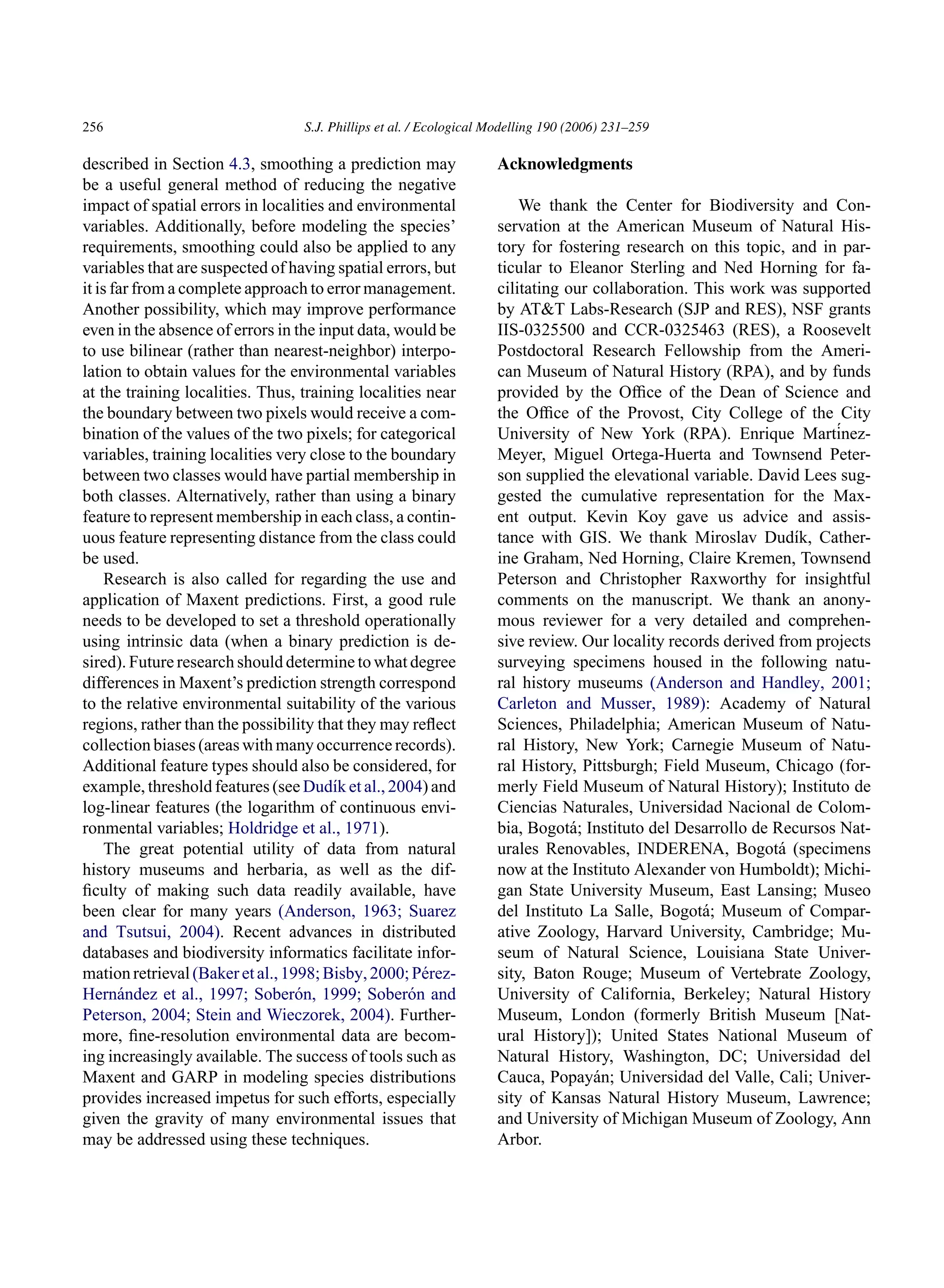 256 S.J. Phillips et al. / Ecological Modelling 190 (2006) 231–259
described in Section 4.3, smoothing a prediction may
be a useful general method of reducing the negative
impact of spatial errors in localities and environmental
variables. Additionally, before modeling the species’
requirements, smoothing could also be applied to any
variables that are suspected of having spatial errors, but
it is far from a complete approach to error management.
Another possibility, which may improve performance
even in the absence of errors in the input data, would be
to use bilinear (rather than nearest-neighbor) interpo-
lation to obtain values for the environmental variables
at the training localities. Thus, training localities near
the boundary between two pixels would receive a com-
bination of the values of the two pixels; for categorical
variables, training localities very close to the boundary
between two classes would have partial membership in
both classes. Alternatively, rather than using a binary
feature to represent membership in each class, a contin-
uous feature representing distance from the class could
be used.
Research is also called for regarding the use and
application of Maxent predictions. First, a good rule
needs to be developed to set a threshold operationally
using intrinsic data (when a binary prediction is de-
sired). Future research should determine to what degree
differences in Maxent’s prediction strength correspond
to the relative environmental suitability of the various
regions, rather than the possibility that they may reflect
collection biases (areas with many occurrence records).
Additional feature types should also be considered, for
example, threshold features (see Dudı́k et al., 2004) and
log-linear features (the logarithm of continuous envi-
ronmental variables; Holdridge et al., 1971).
The great potential utility of data from natural
history museums and herbaria, as well as the dif-
ficulty of making such data readily available, have
been clear for many years (Anderson, 1963; Suarez
and Tsutsui, 2004). Recent advances in distributed
databases and biodiversity informatics facilitate infor-
mationretrieval(Bakeretal.,1998;Bisby,2000;Pérez-
Hernández et al., 1997; Soberón, 1999; Soberón and
Peterson, 2004; Stein and Wieczorek, 2004). Further-
more, fine-resolution environmental data are becom-
ing increasingly available. The success of tools such as
Maxent and GARP in modeling species distributions
provides increased impetus for such efforts, especially
given the gravity of many environmental issues that
may be addressed using these techniques.
Acknowledgments
We thank the Center for Biodiversity and Con-
servation at the American Museum of Natural His-
tory for fostering research on this topic, and in par-
ticular to Eleanor Sterling and Ned Horning for fa-
cilitating our collaboration. This work was supported
by ATT Labs-Research (SJP and RES), NSF grants
IIS-0325500 and CCR-0325463 (RES), a Roosevelt
Postdoctoral Research Fellowship from the Ameri-
can Museum of Natural History (RPA), and by funds
provided by the Office of the Dean of Science and
the Office of the Provost, City College of the City
University of New York (RPA). Enrique Martínez-
Meyer, Miguel Ortega-Huerta and Townsend Peter-
son supplied the elevational variable. David Lees sug-
gested the cumulative representation for the Max-
ent output. Kevin Koy gave us advice and assis-
tance with GIS. We thank Miroslav Dudı́k, Cather-
ine Graham, Ned Horning, Claire Kremen, Townsend
Peterson and Christopher Raxworthy for insightful
comments on the manuscript. We thank an anony-
mous reviewer for a very detailed and comprehen-
sive review. Our locality records derived from projects
surveying specimens housed in the following natu-
ral history museums (Anderson and Handley, 2001;
Carleton and Musser, 1989): Academy of Natural
Sciences, Philadelphia; American Museum of Natu-
ral History, New York; Carnegie Museum of Natu-
ral History, Pittsburgh; Field Museum, Chicago (for-
merly Field Museum of Natural History); Instituto de
Ciencias Naturales, Universidad Nacional de Colom-
bia, Bogotá; Instituto del Desarrollo de Recursos Nat-
urales Renovables, INDERENA, Bogotá (specimens
now at the Instituto Alexander von Humboldt); Michi-
gan State University Museum, East Lansing; Museo
del Instituto La Salle, Bogotá; Museum of Compar-
ative Zoology, Harvard University, Cambridge; Mu-
seum of Natural Science, Louisiana State Univer-
sity, Baton Rouge; Museum of Vertebrate Zoology,
University of California, Berkeley; Natural History
Museum, London (formerly British Museum [Nat-
ural History]); United States National Museum of
Natural History, Washington, DC; Universidad del
Cauca, Popayán; Universidad del Valle, Cali; Univer-
sity of Kansas Natural History Museum, Lawrence;
and University of Michigan Museum of Zoology, Ann
Arbor.
 