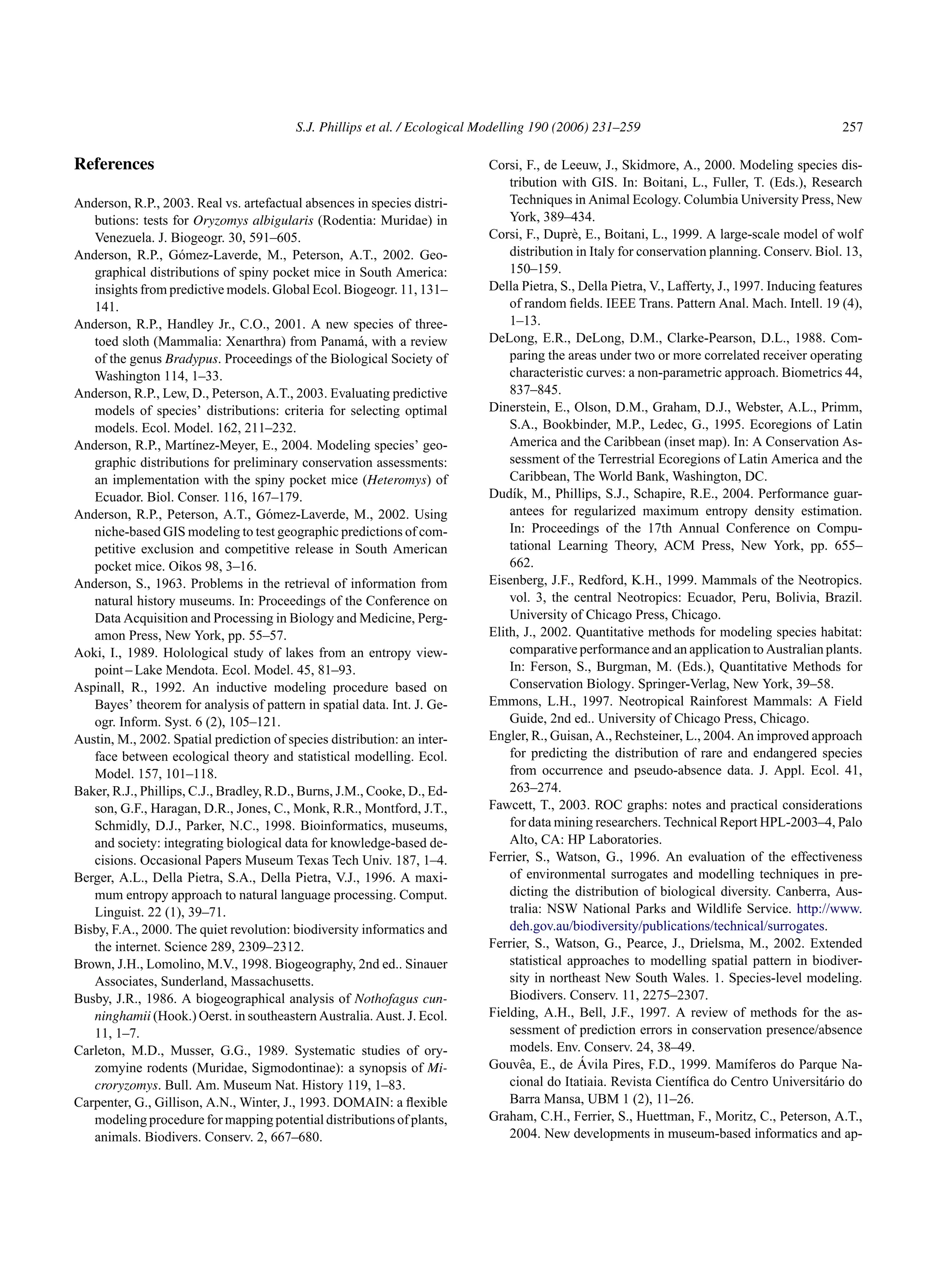 S.J. Phillips et al. / Ecological Modelling 190 (2006) 231–259 257
References
Anderson, R.P., 2003. Real vs. artefactual absences in species distri-
butions: tests for Oryzomys albigularis (Rodentia: Muridae) in
Venezuela. J. Biogeogr. 30, 591–605.
Anderson, R.P., Gómez-Laverde, M., Peterson, A.T., 2002. Geo-
graphical distributions of spiny pocket mice in South America:
insights from predictive models. Global Ecol. Biogeogr. 11, 131–
141.
Anderson, R.P., Handley Jr., C.O., 2001. A new species of three-
toed sloth (Mammalia: Xenarthra) from Panamá, with a review
of the genus Bradypus. Proceedings of the Biological Society of
Washington 114, 1–33.
Anderson, R.P., Lew, D., Peterson, A.T., 2003. Evaluating predictive
models of species’ distributions: criteria for selecting optimal
models. Ecol. Model. 162, 211–232.
Anderson, R.P., Martı́nez-Meyer, E., 2004. Modeling species’ geo-
graphic distributions for preliminary conservation assessments:
an implementation with the spiny pocket mice (Heteromys) of
Ecuador. Biol. Conser. 116, 167–179.
Anderson, R.P., Peterson, A.T., Gómez-Laverde, M., 2002. Using
niche-based GIS modeling to test geographic predictions of com-
petitive exclusion and competitive release in South American
pocket mice. Oikos 98, 3–16.
Anderson, S., 1963. Problems in the retrieval of information from
natural history museums. In: Proceedings of the Conference on
Data Acquisition and Processing in Biology and Medicine, Perg-
amon Press, New York, pp. 55–57.
Aoki, I., 1989. Holological study of lakes from an entropy view-
point – Lake Mendota. Ecol. Model. 45, 81–93.
Aspinall, R., 1992. An inductive modeling procedure based on
Bayes’ theorem for analysis of pattern in spatial data. Int. J. Ge-
ogr. Inform. Syst. 6 (2), 105–121.
Austin, M., 2002. Spatial prediction of species distribution: an inter-
face between ecological theory and statistical modelling. Ecol.
Model. 157, 101–118.
Baker, R.J., Phillips, C.J., Bradley, R.D., Burns, J.M., Cooke, D., Ed-
son, G.F., Haragan, D.R., Jones, C., Monk, R.R., Montford, J.T.,
Schmidly, D.J., Parker, N.C., 1998. Bioinformatics, museums,
and society: integrating biological data for knowledge-based de-
cisions. Occasional Papers Museum Texas Tech Univ. 187, 1–4.
Berger, A.L., Della Pietra, S.A., Della Pietra, V.J., 1996. A maxi-
mum entropy approach to natural language processing. Comput.
Linguist. 22 (1), 39–71.
Bisby, F.A., 2000. The quiet revolution: biodiversity informatics and
the internet. Science 289, 2309–2312.
Brown, J.H., Lomolino, M.V., 1998. Biogeography, 2nd ed.. Sinauer
Associates, Sunderland, Massachusetts.
Busby, J.R., 1986. A biogeographical analysis of Nothofagus cun-
ninghamii (Hook.) Oerst. in southeastern Australia. Aust. J. Ecol.
11, 1–7.
Carleton, M.D., Musser, G.G., 1989. Systematic studies of ory-
zomyine rodents (Muridae, Sigmodontinae): a synopsis of Mi-
croryzomys. Bull. Am. Museum Nat. History 119, 1–83.
Carpenter, G., Gillison, A.N., Winter, J., 1993. DOMAIN: a flexible
modeling procedure for mapping potential distributions of plants,
animals. Biodivers. Conserv. 2, 667–680.
Corsi, F., de Leeuw, J., Skidmore, A., 2000. Modeling species dis-
tribution with GIS. In: Boitani, L., Fuller, T. (Eds.), Research
Techniques in Animal Ecology. Columbia University Press, New
York, 389–434.
Corsi, F., Duprè, E., Boitani, L., 1999. A large-scale model of wolf
distribution in Italy for conservation planning. Conserv. Biol. 13,
150–159.
Della Pietra, S., Della Pietra, V., Lafferty, J., 1997. Inducing features
of random fields. IEEE Trans. Pattern Anal. Mach. Intell. 19 (4),
1–13.
DeLong, E.R., DeLong, D.M., Clarke-Pearson, D.L., 1988. Com-
paring the areas under two or more correlated receiver operating
characteristic curves: a non-parametric approach. Biometrics 44,
837–845.
Dinerstein, E., Olson, D.M., Graham, D.J., Webster, A.L., Primm,
S.A., Bookbinder, M.P., Ledec, G., 1995. Ecoregions of Latin
America and the Caribbean (inset map). In: A Conservation As-
sessment of the Terrestrial Ecoregions of Latin America and the
Caribbean, The World Bank, Washington, DC.
Dudı́k, M., Phillips, S.J., Schapire, R.E., 2004. Performance guar-
antees for regularized maximum entropy density estimation.
In: Proceedings of the 17th Annual Conference on Compu-
tational Learning Theory, ACM Press, New York, pp. 655–
662.
Eisenberg, J.F., Redford, K.H., 1999. Mammals of the Neotropics.
vol. 3, the central Neotropics: Ecuador, Peru, Bolivia, Brazil.
University of Chicago Press, Chicago.
Elith, J., 2002. Quantitative methods for modeling species habitat:
comparative performance and an application to Australian plants.
In: Ferson, S., Burgman, M. (Eds.), Quantitative Methods for
Conservation Biology. Springer-Verlag, New York, 39–58.
Emmons, L.H., 1997. Neotropical Rainforest Mammals: A Field
Guide, 2nd ed.. University of Chicago Press, Chicago.
Engler, R., Guisan, A., Rechsteiner, L., 2004. An improved approach
for predicting the distribution of rare and endangered species
from occurrence and pseudo-absence data. J. Appl. Ecol. 41,
263–274.
Fawcett, T., 2003. ROC graphs: notes and practical considerations
for data mining researchers. Technical Report HPL-2003–4, Palo
Alto, CA: HP Laboratories.
Ferrier, S., Watson, G., 1996. An evaluation of the effectiveness
of environmental surrogates and modelling techniques in pre-
dicting the distribution of biological diversity. Canberra, Aus-
tralia: NSW National Parks and Wildlife Service. http://www.
deh.gov.au/biodiversity/publications/technical/surrogates.
Ferrier, S., Watson, G., Pearce, J., Drielsma, M., 2002. Extended
statistical approaches to modelling spatial pattern in biodiver-
sity in northeast New South Wales. 1. Species-level modeling.
Biodivers. Conserv. 11, 2275–2307.
Fielding, A.H., Bell, J.F., 1997. A review of methods for the as-
sessment of prediction errors in conservation presence/absence
models. Env. Conserv. 24, 38–49.
Gouvêa, E., de Ávila Pires, F.D., 1999. Mamı́feros do Parque Na-
cional do Itatiaia. Revista Cientı́fica do Centro Universitário do
Barra Mansa, UBM 1 (2), 11–26.
Graham, C.H., Ferrier, S., Huettman, F., Moritz, C., Peterson, A.T.,
2004. New developments in museum-based informatics and ap-
 