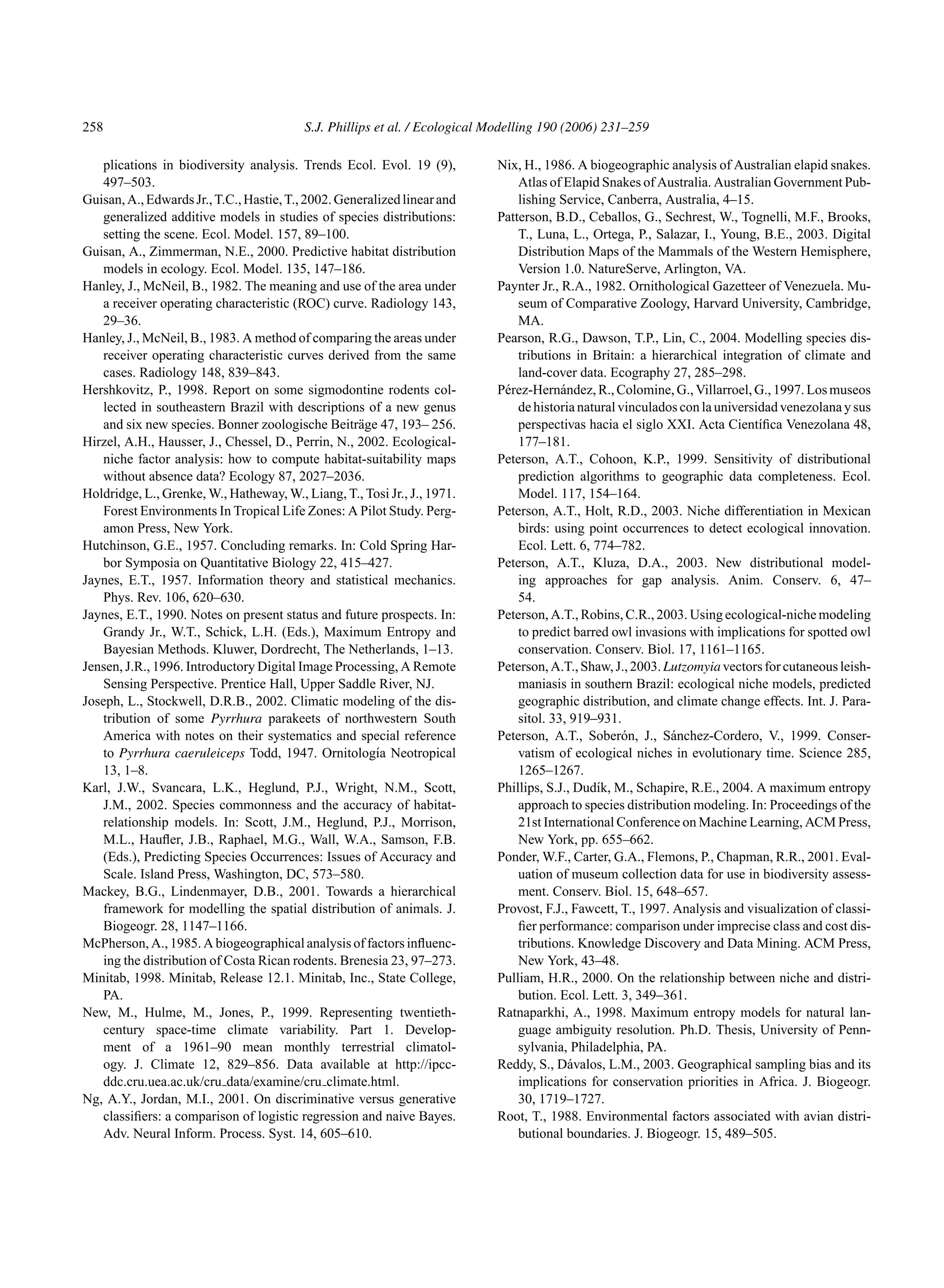 258 S.J. Phillips et al. / Ecological Modelling 190 (2006) 231–259
plications in biodiversity analysis. Trends Ecol. Evol. 19 (9),
497–503.
Guisan,A.,EdwardsJr.,T.C.,Hastie,T.,2002.Generalizedlinearand
generalized additive models in studies of species distributions:
setting the scene. Ecol. Model. 157, 89–100.
Guisan, A., Zimmerman, N.E., 2000. Predictive habitat distribution
models in ecology. Ecol. Model. 135, 147–186.
Hanley, J., McNeil, B., 1982. The meaning and use of the area under
a receiver operating characteristic (ROC) curve. Radiology 143,
29–36.
Hanley, J., McNeil, B., 1983. A method of comparing the areas under
receiver operating characteristic curves derived from the same
cases. Radiology 148, 839–843.
Hershkovitz, P., 1998. Report on some sigmodontine rodents col-
lected in southeastern Brazil with descriptions of a new genus
and six new species. Bonner zoologische Beiträge 47, 193– 256.
Hirzel, A.H., Hausser, J., Chessel, D., Perrin, N., 2002. Ecological-
niche factor analysis: how to compute habitat-suitability maps
without absence data? Ecology 87, 2027–2036.
Holdridge, L., Grenke, W., Hatheway, W., Liang, T., Tosi Jr., J., 1971.
Forest Environments In Tropical Life Zones: A Pilot Study. Perg-
amon Press, New York.
Hutchinson, G.E., 1957. Concluding remarks. In: Cold Spring Har-
bor Symposia on Quantitative Biology 22, 415–427.
Jaynes, E.T., 1957. Information theory and statistical mechanics.
Phys. Rev. 106, 620–630.
Jaynes, E.T., 1990. Notes on present status and future prospects. In:
Grandy Jr., W.T., Schick, L.H. (Eds.), Maximum Entropy and
Bayesian Methods. Kluwer, Dordrecht, The Netherlands, 1–13.
Jensen, J.R., 1996. Introductory Digital Image Processing, A Remote
Sensing Perspective. Prentice Hall, Upper Saddle River, NJ.
Joseph, L., Stockwell, D.R.B., 2002. Climatic modeling of the dis-
tribution of some Pyrrhura parakeets of northwestern South
America with notes on their systematics and special reference
to Pyrrhura caeruleiceps Todd, 1947. Ornitologı́a Neotropical
13, 1–8.
Karl, J.W., Svancara, L.K., Heglund, P.J., Wright, N.M., Scott,
J.M., 2002. Species commonness and the accuracy of habitat-
relationship models. In: Scott, J.M., Heglund, P.J., Morrison,
M.L., Haufler, J.B., Raphael, M.G., Wall, W.A., Samson, F.B.
(Eds.), Predicting Species Occurrences: Issues of Accuracy and
Scale. Island Press, Washington, DC, 573–580.
Mackey, B.G., Lindenmayer, D.B., 2001. Towards a hierarchical
framework for modelling the spatial distribution of animals. J.
Biogeogr. 28, 1147–1166.
McPherson, A., 1985. A biogeographical analysis of factors influenc-
ing the distribution of Costa Rican rodents. Brenesia 23, 97–273.
Minitab, 1998. Minitab, Release 12.1. Minitab, Inc., State College,
PA.
New, M., Hulme, M., Jones, P., 1999. Representing twentieth-
century space-time climate variability. Part 1. Develop-
ment of a 1961–90 mean monthly terrestrial climatol-
ogy. J. Climate 12, 829–856. Data available at http://ipcc-
ddc.cru.uea.ac.uk/cru data/examine/cru climate.html.
Ng, A.Y., Jordan, M.I., 2001. On discriminative versus generative
classifiers: a comparison of logistic regression and naive Bayes.
Adv. Neural Inform. Process. Syst. 14, 605–610.
Nix, H., 1986. A biogeographic analysis of Australian elapid snakes.
Atlas of Elapid Snakes of Australia. Australian Government Pub-
lishing Service, Canberra, Australia, 4–15.
Patterson, B.D., Ceballos, G., Sechrest, W., Tognelli, M.F., Brooks,
T., Luna, L., Ortega, P., Salazar, I., Young, B.E., 2003. Digital
Distribution Maps of the Mammals of the Western Hemisphere,
Version 1.0. NatureServe, Arlington, VA.
Paynter Jr., R.A., 1982. Ornithological Gazetteer of Venezuela. Mu-
seum of Comparative Zoology, Harvard University, Cambridge,
MA.
Pearson, R.G., Dawson, T.P., Lin, C., 2004. Modelling species dis-
tributions in Britain: a hierarchical integration of climate and
land-cover data. Ecography 27, 285–298.
Pérez-Hernández, R., Colomine, G., Villarroel, G., 1997. Los museos
de historia natural vinculados con la universidad venezolana y sus
perspectivas hacia el siglo XXI. Acta Cientı́fica Venezolana 48,
177–181.
Peterson, A.T., Cohoon, K.P., 1999. Sensitivity of distributional
prediction algorithms to geographic data completeness. Ecol.
Model. 117, 154–164.
Peterson, A.T., Holt, R.D., 2003. Niche differentiation in Mexican
birds: using point occurrences to detect ecological innovation.
Ecol. Lett. 6, 774–782.
Peterson, A.T., Kluza, D.A., 2003. New distributional model-
ing approaches for gap analysis. Anim. Conserv. 6, 47–
54.
Peterson, A.T., Robins, C.R., 2003. Using ecological-niche modeling
to predict barred owl invasions with implications for spotted owl
conservation. Conserv. Biol. 17, 1161–1165.
Peterson,A.T.,Shaw,J.,2003.Lutzomyiavectorsforcutaneousleish-
maniasis in southern Brazil: ecological niche models, predicted
geographic distribution, and climate change effects. Int. J. Para-
sitol. 33, 919–931.
Peterson, A.T., Soberón, J., Sánchez-Cordero, V., 1999. Conser-
vatism of ecological niches in evolutionary time. Science 285,
1265–1267.
Phillips, S.J., Dudı́k, M., Schapire, R.E., 2004. A maximum entropy
approach to species distribution modeling. In: Proceedings of the
21st International Conference on Machine Learning, ACM Press,
New York, pp. 655–662.
Ponder, W.F., Carter, G.A., Flemons, P., Chapman, R.R., 2001. Eval-
uation of museum collection data for use in biodiversity assess-
ment. Conserv. Biol. 15, 648–657.
Provost, F.J., Fawcett, T., 1997. Analysis and visualization of classi-
fier performance: comparison under imprecise class and cost dis-
tributions. Knowledge Discovery and Data Mining. ACM Press,
New York, 43–48.
Pulliam, H.R., 2000. On the relationship between niche and distri-
bution. Ecol. Lett. 3, 349–361.
Ratnaparkhi, A., 1998. Maximum entropy models for natural lan-
guage ambiguity resolution. Ph.D. Thesis, University of Penn-
sylvania, Philadelphia, PA.
Reddy, S., Dávalos, L.M., 2003. Geographical sampling bias and its
implications for conservation priorities in Africa. J. Biogeogr.
30, 1719–1727.
Root, T., 1988. Environmental factors associated with avian distri-
butional boundaries. J. Biogeogr. 15, 489–505.
 