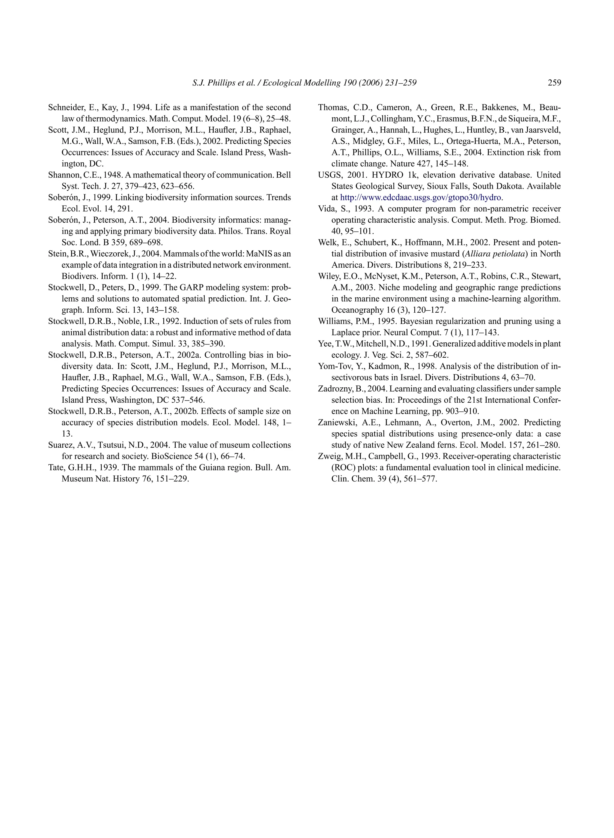 S.J. Phillips et al. / Ecological Modelling 190 (2006) 231–259 259
Schneider, E., Kay, J., 1994. Life as a manifestation of the second
law of thermodynamics. Math. Comput. Model. 19 (6–8), 25–48.
Scott, J.M., Heglund, P.J., Morrison, M.L., Haufler, J.B., Raphael,
M.G., Wall, W.A., Samson, F.B. (Eds.), 2002. Predicting Species
Occurrences: Issues of Accuracy and Scale. Island Press, Wash-
ington, DC.
Shannon, C.E., 1948. A mathematical theory of communication. Bell
Syst. Tech. J. 27, 379–423, 623–656.
Soberón, J., 1999. Linking biodiversity information sources. Trends
Ecol. Evol. 14, 291.
Soberón, J., Peterson, A.T., 2004. Biodiversity informatics: manag-
ing and applying primary biodiversity data. Philos. Trans. Royal
Soc. Lond. B 359, 689–698.
Stein,B.R.,Wieczorek,J.,2004.Mammalsoftheworld:MaNISasan
example of data integration in a distributed network environment.
Biodivers. Inform. 1 (1), 14–22.
Stockwell, D., Peters, D., 1999. The GARP modeling system: prob-
lems and solutions to automated spatial prediction. Int. J. Geo-
graph. Inform. Sci. 13, 143–158.
Stockwell, D.R.B., Noble, I.R., 1992. Induction of sets of rules from
animal distribution data: a robust and informative method of data
analysis. Math. Comput. Simul. 33, 385–390.
Stockwell, D.R.B., Peterson, A.T., 2002a. Controlling bias in bio-
diversity data. In: Scott, J.M., Heglund, P.J., Morrison, M.L.,
Haufler, J.B., Raphael, M.G., Wall, W.A., Samson, F.B. (Eds.),
Predicting Species Occurrences: Issues of Accuracy and Scale.
Island Press, Washington, DC 537–546.
Stockwell, D.R.B., Peterson, A.T., 2002b. Effects of sample size on
accuracy of species distribution models. Ecol. Model. 148, 1–
13.
Suarez, A.V., Tsutsui, N.D., 2004. The value of museum collections
for research and society. BioScience 54 (1), 66–74.
Tate, G.H.H., 1939. The mammals of the Guiana region. Bull. Am.
Museum Nat. History 76, 151–229.
Thomas, C.D., Cameron, A., Green, R.E., Bakkenes, M., Beau-
mont, L.J., Collingham, Y.C., Erasmus, B.F.N., de Siqueira, M.F.,
Grainger, A., Hannah, L., Hughes, L., Huntley, B., van Jaarsveld,
A.S., Midgley, G.F., Miles, L., Ortega-Huerta, M.A., Peterson,
A.T., Phillips, O.L., Williams, S.E., 2004. Extinction risk from
climate change. Nature 427, 145–148.
USGS, 2001. HYDRO 1k, elevation derivative database. United
States Geological Survey, Sioux Falls, South Dakota. Available
at http://www.edcdaac.usgs.gov/gtopo30/hydro.
Vida, S., 1993. A computer program for non-parametric receiver
operating characteristic analysis. Comput. Meth. Prog. Biomed.
40, 95–101.
Welk, E., Schubert, K., Hoffmann, M.H., 2002. Present and poten-
tial distribution of invasive mustard (Alliara petiolata) in North
America. Divers. Distributions 8, 219–233.
Wiley, E.O., McNyset, K.M., Peterson, A.T., Robins, C.R., Stewart,
A.M., 2003. Niche modeling and geographic range predictions
in the marine environment using a machine-learning algorithm.
Oceanography 16 (3), 120–127.
Williams, P.M., 1995. Bayesian regularization and pruning using a
Laplace prior. Neural Comput. 7 (1), 117–143.
Yee,T.W.,Mitchell,N.D.,1991.Generalizedadditivemodelsinplant
ecology. J. Veg. Sci. 2, 587–602.
Yom-Tov, Y., Kadmon, R., 1998. Analysis of the distribution of in-
sectivorous bats in Israel. Divers. Distributions 4, 63–70.
Zadrozny, B., 2004. Learning and evaluating classifiers under sample
selection bias. In: Proceedings of the 21st International Confer-
ence on Machine Learning, pp. 903–910.
Zaniewski, A.E., Lehmann, A., Overton, J.M., 2002. Predicting
species spatial distributions using presence-only data: a case
study of native New Zealand ferns. Ecol. Model. 157, 261–280.
Zweig, M.H., Campbell, G., 1993. Receiver-operating characteristic
(ROC) plots: a fundamental evaluation tool in clinical medicine.
Clin. Chem. 39 (4), 561–577.
 