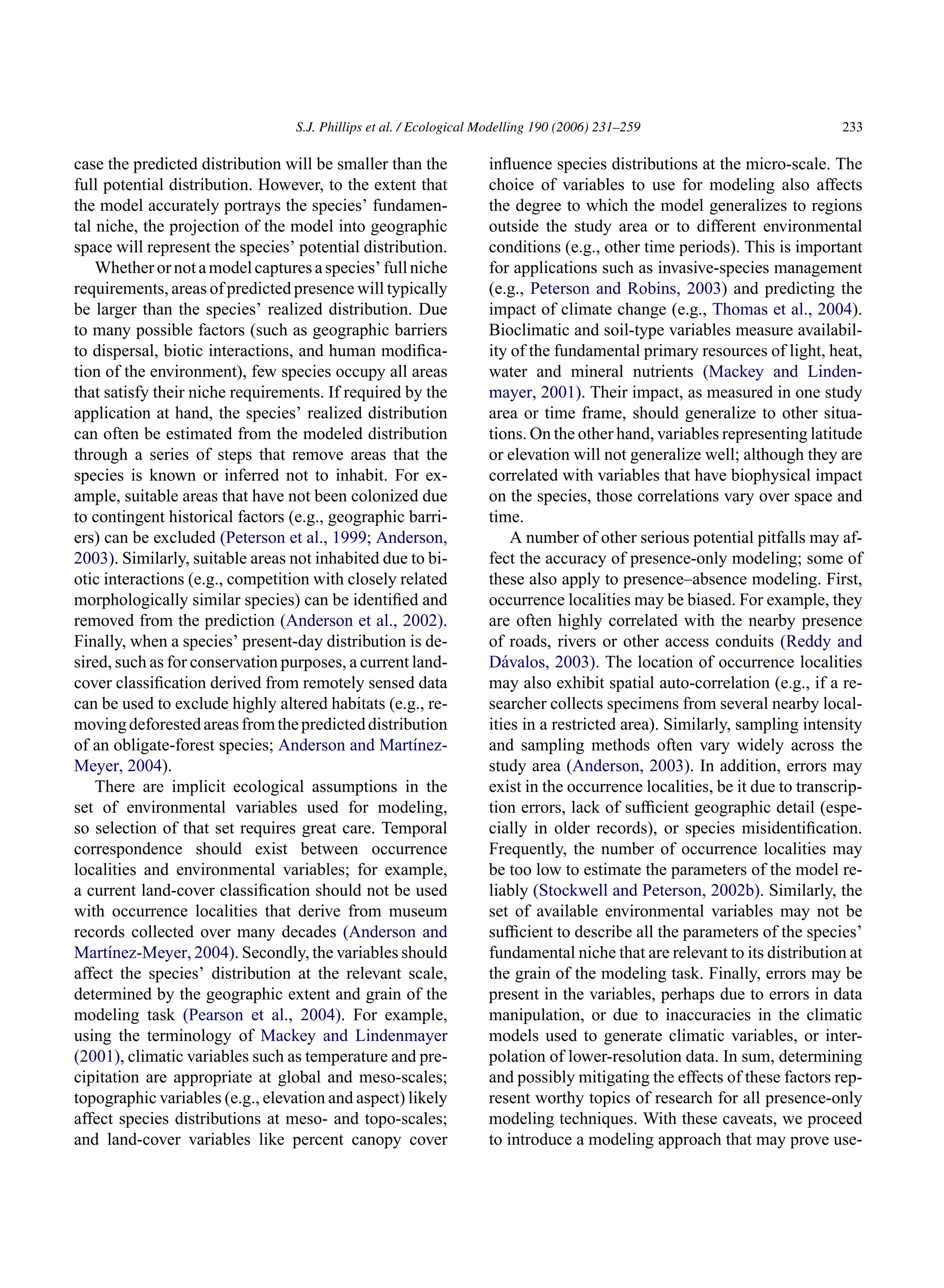 S.J. Phillips et al. / Ecological Modelling 190 (2006) 231–259 233
case the predicted distribution will be smaller than the
full potential distribution. However, to the extent that
the model accurately portrays the species’ fundamen-
tal niche, the projection of the model into geographic
space will represent the species’ potential distribution.
Whether or nota modelcaptures a species’ fullniche
requirements, areas of predicted presence will typically
be larger than the species’ realized distribution. Due
to many possible factors (such as geographic barriers
to dispersal, biotic interactions, and human modifica-
tion of the environment), few species occupy all areas
that satisfy their niche requirements. If required by the
application at hand, the species’ realized distribution
can often be estimated from the modeled distribution
through a series of steps that remove areas that the
species is known or inferred not to inhabit. For ex-
ample, suitable areas that have not been colonized due
to contingent historical factors (e.g., geographic barri-
ers) can be excluded (Peterson et al., 1999; Anderson,
2003). Similarly, suitable areas not inhabited due to bi-
otic interactions (e.g., competition with closely related
morphologically similar species) can be identified and
removed from the prediction (Anderson et al., 2002).
Finally, when a species’ present-day distribution is de-
sired, such as for conservation purposes, a current land-
cover classification derived from remotely sensed data
can be used to exclude highly altered habitats (e.g., re-
movingdeforestedareasfromthepredicteddistribution
of an obligate-forest species; Anderson and Martı́nez-
Meyer, 2004).
There are implicit ecological assumptions in the
set of environmental variables used for modeling,
so selection of that set requires great care. Temporal
correspondence should exist between occurrence
localities and environmental variables; for example,
a current land-cover classification should not be used
with occurrence localities that derive from museum
records collected over many decades (Anderson and
Martı́nez-Meyer, 2004). Secondly, the variables should
affect the species’ distribution at the relevant scale,
determined by the geographic extent and grain of the
modeling task (Pearson et al., 2004). For example,
using the terminology of Mackey and Lindenmayer
(2001), climatic variables such as temperature and pre-
cipitation are appropriate at global and meso-scales;
topographic variables (e.g., elevation and aspect) likely
affect species distributions at meso- and topo-scales;
and land-cover variables like percent canopy cover
influence species distributions at the micro-scale. The
choice of variables to use for modeling also affects
the degree to which the model generalizes to regions
outside the study area or to different environmental
conditions (e.g., other time periods). This is important
for applications such as invasive-species management
(e.g., Peterson and Robins, 2003) and predicting the
impact of climate change (e.g., Thomas et al., 2004).
Bioclimatic and soil-type variables measure availabil-
ity of the fundamental primary resources of light, heat,
water and mineral nutrients (Mackey and Linden-
mayer, 2001). Their impact, as measured in one study
area or time frame, should generalize to other situa-
tions. On the other hand, variables representing latitude
or elevation will not generalize well; although they are
correlated with variables that have biophysical impact
on the species, those correlations vary over space and
time.
A number of other serious potential pitfalls may af-
fect the accuracy of presence-only modeling; some of
these also apply to presence–absence modeling. First,
occurrence localities may be biased. For example, they
are often highly correlated with the nearby presence
of roads, rivers or other access conduits (Reddy and
Dávalos, 2003). The location of occurrence localities
may also exhibit spatial auto-correlation (e.g., if a re-
searcher collects specimens from several nearby local-
ities in a restricted area). Similarly, sampling intensity
and sampling methods often vary widely across the
study area (Anderson, 2003). In addition, errors may
exist in the occurrence localities, be it due to transcrip-
tion errors, lack of sufficient geographic detail (espe-
cially in older records), or species misidentification.
Frequently, the number of occurrence localities may
be too low to estimate the parameters of the model re-
liably (Stockwell and Peterson, 2002b). Similarly, the
set of available environmental variables may not be
sufficient to describe all the parameters of the species’
fundamental niche that are relevant to its distribution at
the grain of the modeling task. Finally, errors may be
present in the variables, perhaps due to errors in data
manipulation, or due to inaccuracies in the climatic
models used to generate climatic variables, or inter-
polation of lower-resolution data. In sum, determining
and possibly mitigating the effects of these factors rep-
resent worthy topics of research for all presence-only
modeling techniques. With these caveats, we proceed
to introduce a modeling approach that may prove use-
 