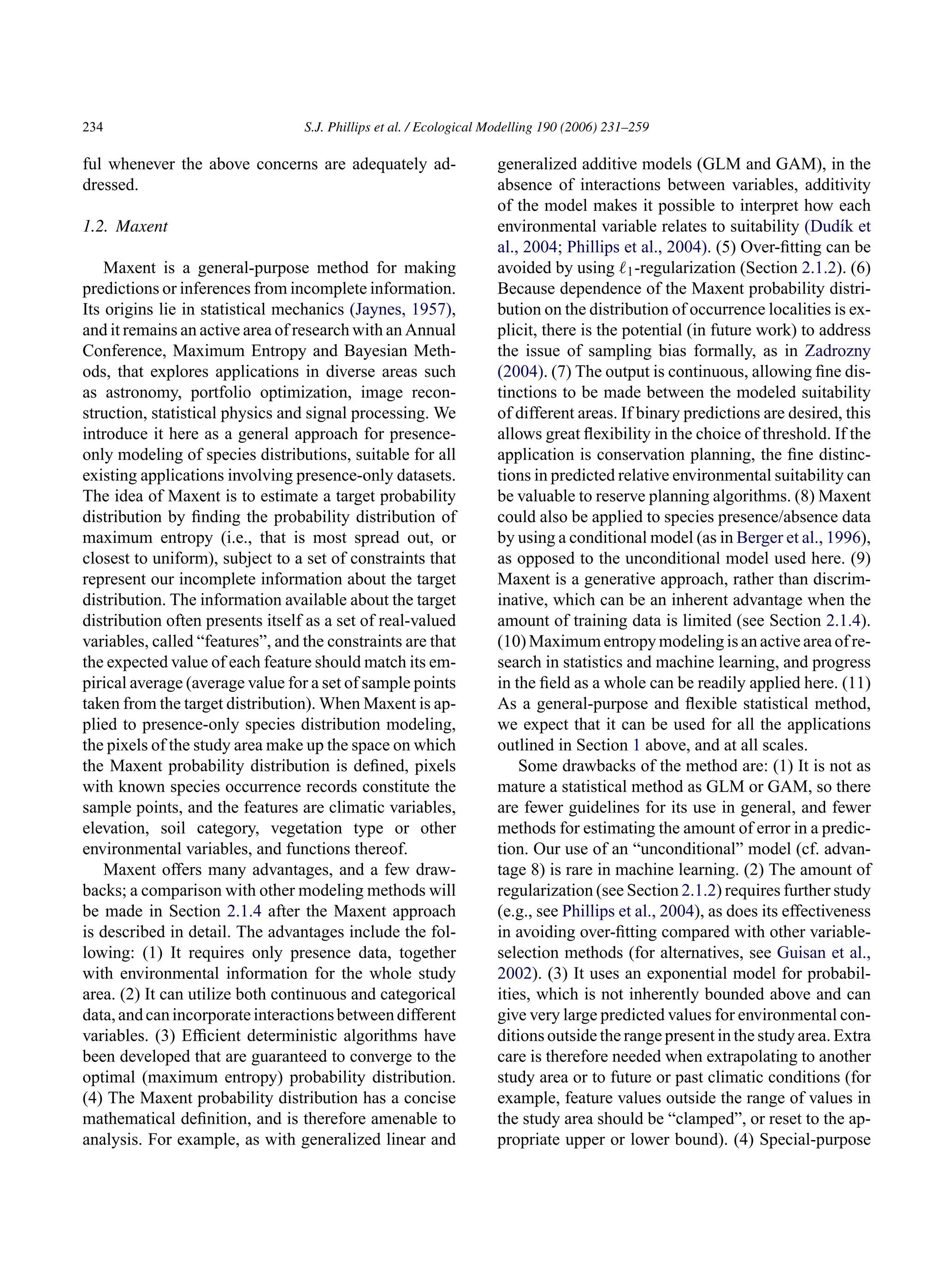 234 S.J. Phillips et al. / Ecological Modelling 190 (2006) 231–259
ful whenever the above concerns are adequately ad-
dressed.
1.2. Maxent
Maxent is a general-purpose method for making
predictions or inferences from incomplete information.
Its origins lie in statistical mechanics (Jaynes, 1957),
and it remains an active area of research with an Annual
Conference, Maximum Entropy and Bayesian Meth-
ods, that explores applications in diverse areas such
as astronomy, portfolio optimization, image recon-
struction, statistical physics and signal processing. We
introduce it here as a general approach for presence-
only modeling of species distributions, suitable for all
existing applications involving presence-only datasets.
The idea of Maxent is to estimate a target probability
distribution by finding the probability distribution of
maximum entropy (i.e., that is most spread out, or
closest to uniform), subject to a set of constraints that
represent our incomplete information about the target
distribution. The information available about the target
distribution often presents itself as a set of real-valued
variables, called “features”, and the constraints are that
the expected value of each feature should match its em-
pirical average (average value for a set of sample points
taken from the target distribution). When Maxent is ap-
plied to presence-only species distribution modeling,
the pixels of the study area make up the space on which
the Maxent probability distribution is defined, pixels
with known species occurrence records constitute the
sample points, and the features are climatic variables,
elevation, soil category, vegetation type or other
environmental variables, and functions thereof.
Maxent offers many advantages, and a few draw-
backs; a comparison with other modeling methods will
be made in Section 2.1.4 after the Maxent approach
is described in detail. The advantages include the fol-
lowing: (1) It requires only presence data, together
with environmental information for the whole study
area. (2) It can utilize both continuous and categorical
data,andcanincorporateinteractionsbetweendifferent
variables. (3) Efficient deterministic algorithms have
been developed that are guaranteed to converge to the
optimal (maximum entropy) probability distribution.
(4) The Maxent probability distribution has a concise
mathematical definition, and is therefore amenable to
analysis. For example, as with generalized linear and
generalized additive models (GLM and GAM), in the
absence of interactions between variables, additivity
of the model makes it possible to interpret how each
environmental variable relates to suitability (Dudı́k et
al., 2004; Phillips et al., 2004). (5) Over-fitting can be
avoided by using ℓ1-regularization (Section 2.1.2). (6)
Because dependence of the Maxent probability distri-
bution on the distribution of occurrence localities is ex-
plicit, there is the potential (in future work) to address
the issue of sampling bias formally, as in Zadrozny
(2004). (7) The output is continuous, allowing fine dis-
tinctions to be made between the modeled suitability
of different areas. If binary predictions are desired, this
allows great flexibility in the choice of threshold. If the
application is conservation planning, the fine distinc-
tions in predicted relative environmental suitability can
be valuable to reserve planning algorithms. (8) Maxent
could also be applied to species presence/absence data
by using a conditional model (as in Berger et al., 1996),
as opposed to the unconditional model used here. (9)
Maxent is a generative approach, rather than discrim-
inative, which can be an inherent advantage when the
amount of training data is limited (see Section 2.1.4).
(10) Maximum entropy modeling is an active area of re-
search in statistics and machine learning, and progress
in the field as a whole can be readily applied here. (11)
As a general-purpose and flexible statistical method,
we expect that it can be used for all the applications
outlined in Section 1 above, and at all scales.
Some drawbacks of the method are: (1) It is not as
mature a statistical method as GLM or GAM, so there
are fewer guidelines for its use in general, and fewer
methods for estimating the amount of error in a predic-
tion. Our use of an “unconditional” model (cf. advan-
tage 8) is rare in machine learning. (2) The amount of
regularization (see Section 2.1.2) requires further study
(e.g., see Phillips et al., 2004), as does its effectiveness
in avoiding over-fitting compared with other variable-
selection methods (for alternatives, see Guisan et al.,
2002). (3) It uses an exponential model for probabil-
ities, which is not inherently bounded above and can
give very large predicted values for environmental con-
ditions outside the range present in the study area. Extra
care is therefore needed when extrapolating to another
study area or to future or past climatic conditions (for
example, feature values outside the range of values in
the study area should be “clamped”, or reset to the ap-
propriate upper or lower bound). (4) Special-purpose
 