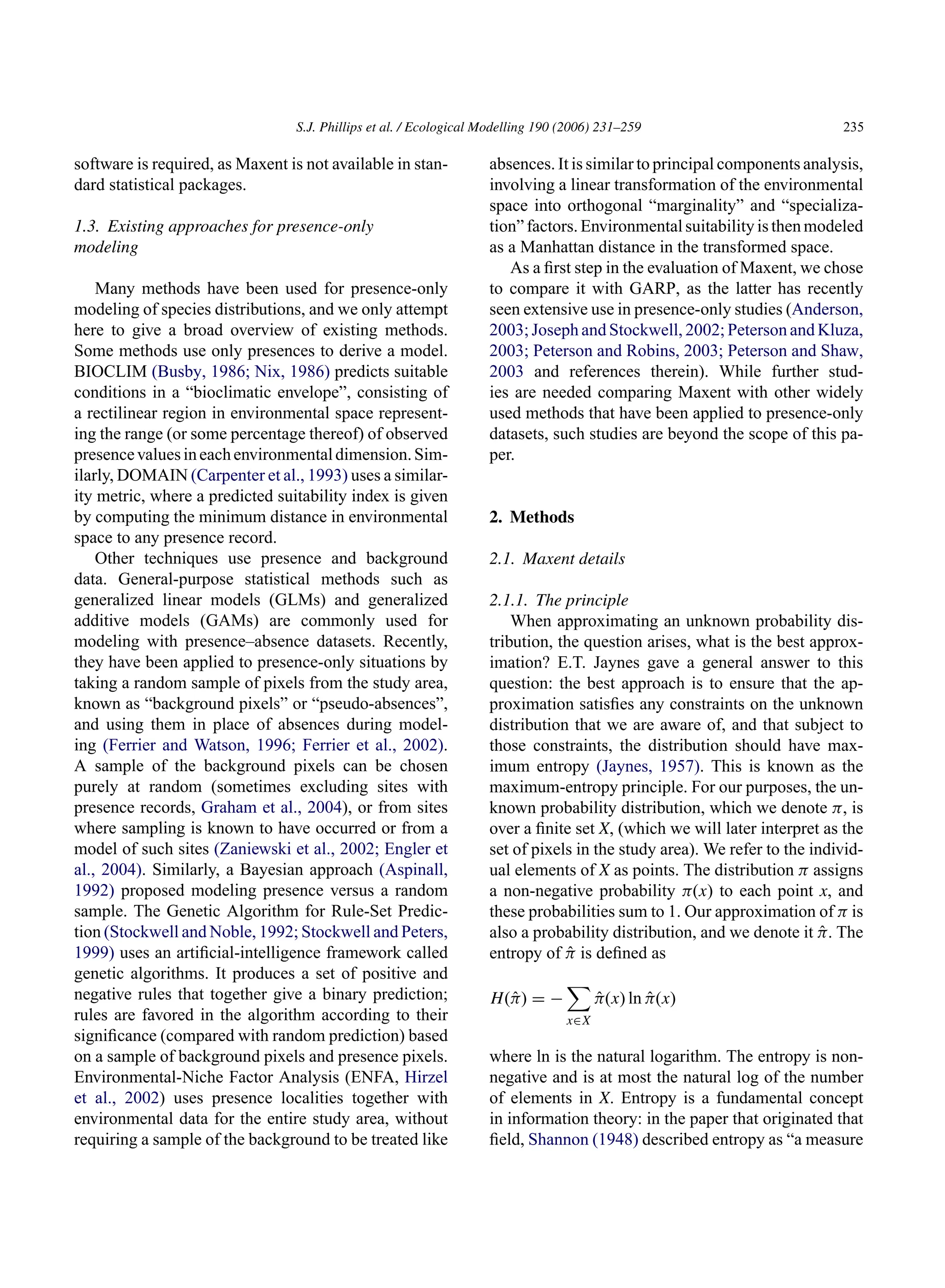 S.J. Phillips et al. / Ecological Modelling 190 (2006) 231–259 235
software is required, as Maxent is not available in stan-
dard statistical packages.
1.3. Existing approaches for presence-only
modeling
Many methods have been used for presence-only
modeling of species distributions, and we only attempt
here to give a broad overview of existing methods.
Some methods use only presences to derive a model.
BIOCLIM (Busby, 1986; Nix, 1986) predicts suitable
conditions in a “bioclimatic envelope”, consisting of
a rectilinear region in environmental space represent-
ing the range (or some percentage thereof) of observed
presencevaluesineachenvironmentaldimension.Sim-
ilarly, DOMAIN (Carpenter et al., 1993) uses a similar-
ity metric, where a predicted suitability index is given
by computing the minimum distance in environmental
space to any presence record.
Other techniques use presence and background
data. General-purpose statistical methods such as
generalized linear models (GLMs) and generalized
additive models (GAMs) are commonly used for
modeling with presence–absence datasets. Recently,
they have been applied to presence-only situations by
taking a random sample of pixels from the study area,
known as “background pixels” or “pseudo-absences”,
and using them in place of absences during model-
ing (Ferrier and Watson, 1996; Ferrier et al., 2002).
A sample of the background pixels can be chosen
purely at random (sometimes excluding sites with
presence records, Graham et al., 2004), or from sites
where sampling is known to have occurred or from a
model of such sites (Zaniewski et al., 2002; Engler et
al., 2004). Similarly, a Bayesian approach (Aspinall,
1992) proposed modeling presence versus a random
sample. The Genetic Algorithm for Rule-Set Predic-
tion (Stockwell and Noble, 1992; Stockwell and Peters,
1999) uses an artificial-intelligence framework called
genetic algorithms. It produces a set of positive and
negative rules that together give a binary prediction;
rules are favored in the algorithm according to their
significance (compared with random prediction) based
on a sample of background pixels and presence pixels.
Environmental-Niche Factor Analysis (ENFA, Hirzel
et al., 2002) uses presence localities together with
environmental data for the entire study area, without
requiring a sample of the background to be treated like
absences. It is similar to principal components analysis,
involving a linear transformation of the environmental
space into orthogonal “marginality” and “specializa-
tion” factors. Environmental suitability is then modeled
as a Manhattan distance in the transformed space.
As a first step in the evaluation of Maxent, we chose
to compare it with GARP, as the latter has recently
seen extensive use in presence-only studies (Anderson,
2003; Joseph and Stockwell, 2002; Peterson and Kluza,
2003; Peterson and Robins, 2003; Peterson and Shaw,
2003 and references therein). While further stud-
ies are needed comparing Maxent with other widely
used methods that have been applied to presence-only
datasets, such studies are beyond the scope of this pa-
per.
2. Methods
2.1. Maxent details
2.1.1. The principle
When approximating an unknown probability dis-
tribution, the question arises, what is the best approx-
imation? E.T. Jaynes gave a general answer to this
question: the best approach is to ensure that the ap-
proximation satisfies any constraints on the unknown
distribution that we are aware of, and that subject to
those constraints, the distribution should have max-
imum entropy (Jaynes, 1957). This is known as the
maximum-entropy principle. For our purposes, the un-
known probability distribution, which we denote π, is
over a finite set X, (which we will later interpret as the
set of pixels in the study area). We refer to the individ-
ual elements of X as points. The distribution π assigns
a non-negative probability π(x) to each point x, and
these probabilities sum to 1. Our approximation of π is
also a probability distribution, and we denote it π̂. The
entropy of π̂ is defined as
H(π̂) = −

x∈X
π̂(x) ln π̂(x)
where ln is the natural logarithm. The entropy is non-
negative and is at most the natural log of the number
of elements in X. Entropy is a fundamental concept
in information theory: in the paper that originated that
field, Shannon (1948) described entropy as “a measure
 