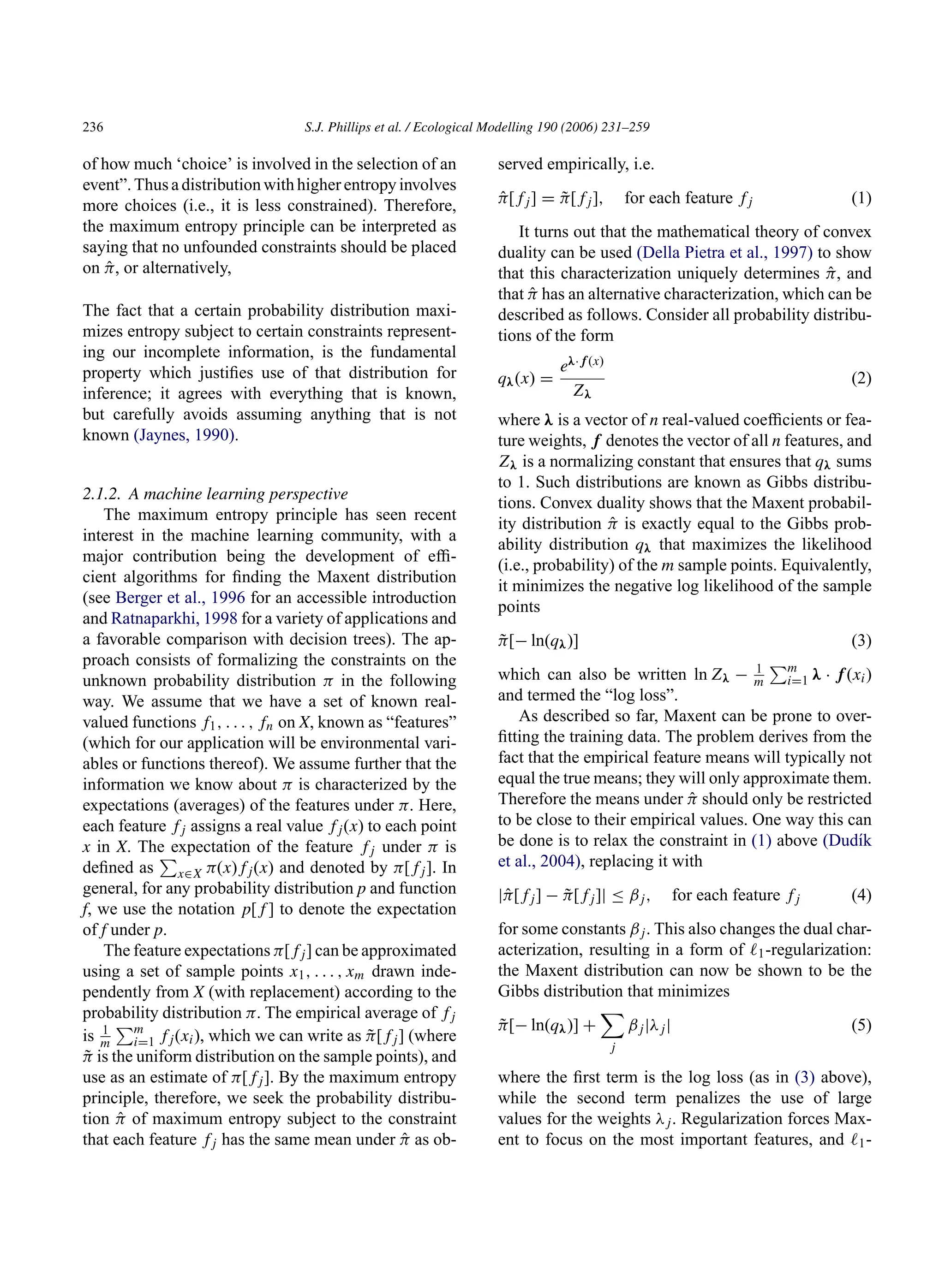 236 S.J. Phillips et al. / Ecological Modelling 190 (2006) 231–259
of how much ‘choice’ is involved in the selection of an
event”. Thus a distribution with higher entropy involves
more choices (i.e., it is less constrained). Therefore,
the maximum entropy principle can be interpreted as
saying that no unfounded constraints should be placed
on π̂, or alternatively,
The fact that a certain probability distribution maxi-
mizes entropy subject to certain constraints represent-
ing our incomplete information, is the fundamental
property which justifies use of that distribution for
inference; it agrees with everything that is known,
but carefully avoids assuming anything that is not
known (Jaynes, 1990).
2.1.2. A machine learning perspective
The maximum entropy principle has seen recent
interest in the machine learning community, with a
major contribution being the development of effi-
cient algorithms for finding the Maxent distribution
(see Berger et al., 1996 for an accessible introduction
and Ratnaparkhi, 1998 for a variety of applications and
a favorable comparison with decision trees). The ap-
proach consists of formalizing the constraints on the
unknown probability distribution π in the following
way. We assume that we have a set of known real-
valued functions f1, . . . , fn on X, known as “features”
(which for our application will be environmental vari-
ables or functions thereof). We assume further that the
information we know about π is characterized by the
expectations (averages) of the features under π. Here,
each feature fj assigns a real value fj(x) to each point
x in X. The expectation of the feature fj under π is
defined as

x∈X π(x)fj(x) and denoted by π[fj]. In
general, for any probability distribution p and function
f, we use the notation p[f] to denote the expectation
of f under p.
The feature expectations π[fj] can be approximated
using a set of sample points x1, . . . , xm drawn inde-
pendently from X (with replacement) according to the
probability distribution π. The empirical average of fj
is 1
m
m
i=1 fj(xi), which we can write as π̃[fj] (where
π̃ is the uniform distribution on the sample points), and
use as an estimate of π[fj]. By the maximum entropy
principle, therefore, we seek the probability distribu-
tion π̂ of maximum entropy subject to the constraint
that each feature fj has the same mean under π̂ as ob-
served empirically, i.e.
π̂[fj] = π̃[fj], for each feature fj (1)
It turns out that the mathematical theory of convex
duality can be used (Della Pietra et al., 1997) to show
that this characterization uniquely determines π̂, and
that π̂ has an alternative characterization, which can be
described as follows. Consider all probability distribu-
tions of the form
qλ(x) =
eλ·f(x)
Zλ
(2)
where λ is a vector of n real-valued coefficients or fea-
ture weights, f denotes the vector of all n features, and
Zλ is a normalizing constant that ensures that qλ sums
to 1. Such distributions are known as Gibbs distribu-
tions. Convex duality shows that the Maxent probabil-
ity distribution π̂ is exactly equal to the Gibbs prob-
ability distribution qλ that maximizes the likelihood
(i.e., probability) of the m sample points. Equivalently,
it minimizes the negative log likelihood of the sample
points
π̃[− ln(qλ)] (3)
which can also be written ln Zλ − 1
m
m
i=1 λ · f(xi)
and termed the “log loss”.
As described so far, Maxent can be prone to over-
fitting the training data. The problem derives from the
fact that the empirical feature means will typically not
equal the true means; they will only approximate them.
Therefore the means under π̂ should only be restricted
to be close to their empirical values. One way this can
be done is to relax the constraint in (1) above (Dudı́k
et al., 2004), replacing it with
|π̂[fj] − π̃[fj]| ≤ βj, for each feature fj (4)
for some constants βj. This also changes the dual char-
acterization, resulting in a form of ℓ1-regularization:
the Maxent distribution can now be shown to be the
Gibbs distribution that minimizes
π̃[− ln(qλ)] +

j
βj|λj| (5)
where the first term is the log loss (as in (3) above),
while the second term penalizes the use of large
values for the weights λj. Regularization forces Max-
ent to focus on the most important features, and ℓ1-
 