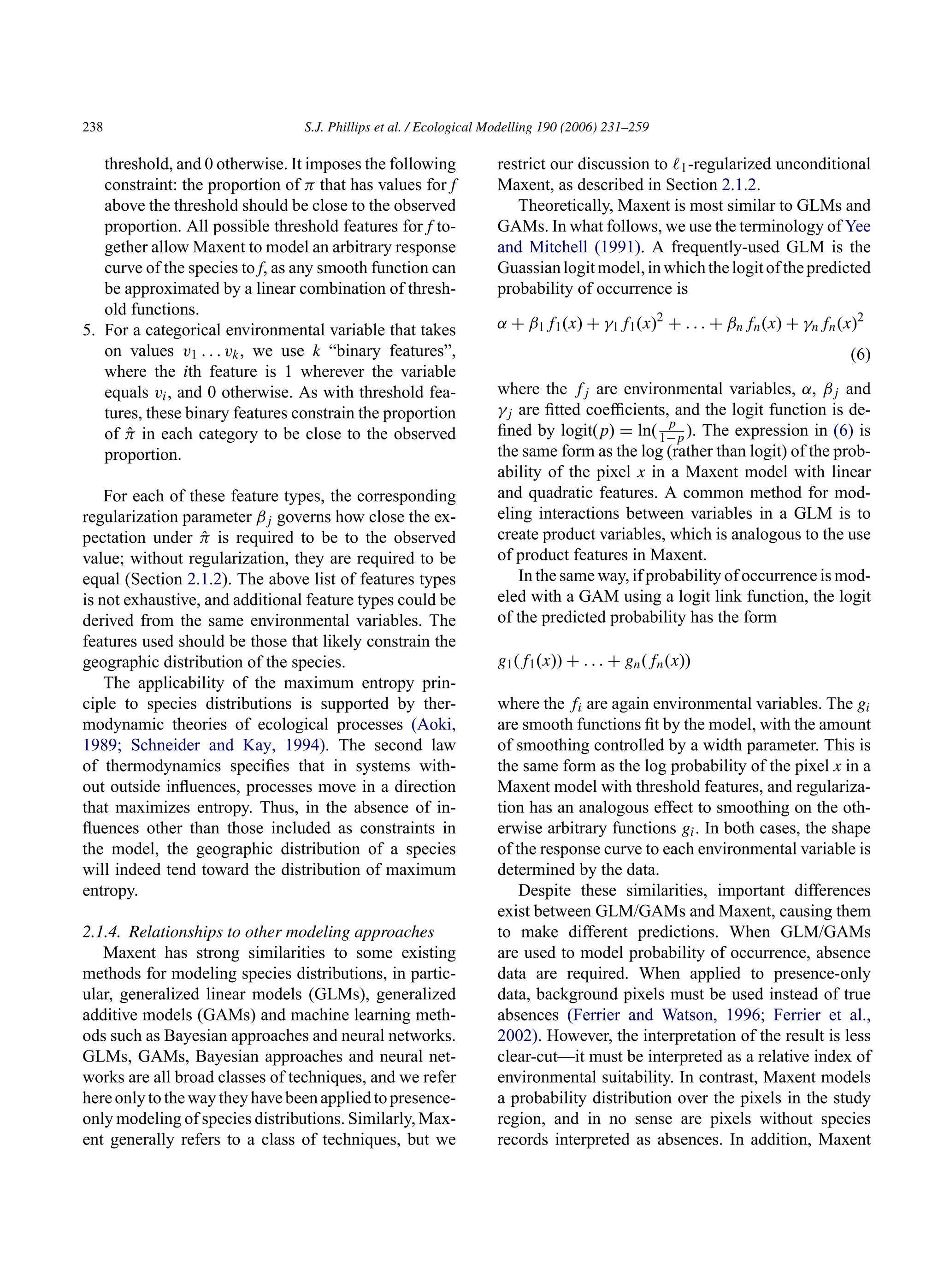 238 S.J. Phillips et al. / Ecological Modelling 190 (2006) 231–259
threshold, and 0 otherwise. It imposes the following
constraint: the proportion of π that has values for f
above the threshold should be close to the observed
proportion. All possible threshold features for f to-
gether allow Maxent to model an arbitrary response
curve of the species to f, as any smooth function can
be approximated by a linear combination of thresh-
old functions.
5. For a categorical environmental variable that takes
on values v1 . . . vk, we use k “binary features”,
where the ith feature is 1 wherever the variable
equals vi, and 0 otherwise. As with threshold fea-
tures, these binary features constrain the proportion
of π̂ in each category to be close to the observed
proportion.
For each of these feature types, the corresponding
regularization parameter βj governs how close the ex-
pectation under π̂ is required to be to the observed
value; without regularization, they are required to be
equal (Section 2.1.2). The above list of features types
is not exhaustive, and additional feature types could be
derived from the same environmental variables. The
features used should be those that likely constrain the
geographic distribution of the species.
The applicability of the maximum entropy prin-
ciple to species distributions is supported by ther-
modynamic theories of ecological processes (Aoki,
1989; Schneider and Kay, 1994). The second law
of thermodynamics specifies that in systems with-
out outside influences, processes move in a direction
that maximizes entropy. Thus, in the absence of in-
fluences other than those included as constraints in
the model, the geographic distribution of a species
will indeed tend toward the distribution of maximum
entropy.
2.1.4. Relationships to other modeling approaches
Maxent has strong similarities to some existing
methods for modeling species distributions, in partic-
ular, generalized linear models (GLMs), generalized
additive models (GAMs) and machine learning meth-
ods such as Bayesian approaches and neural networks.
GLMs, GAMs, Bayesian approaches and neural net-
works are all broad classes of techniques, and we refer
hereonlytothewaytheyhavebeenappliedtopresence-
only modeling of species distributions. Similarly, Max-
ent generally refers to a class of techniques, but we
restrict our discussion to ℓ1-regularized unconditional
Maxent, as described in Section 2.1.2.
Theoretically, Maxent is most similar to GLMs and
GAMs. In what follows, we use the terminology of Yee
and Mitchell (1991). A frequently-used GLM is the
Guassianlogitmodel,inwhichthelogitofthepredicted
probability of occurrence is
α + β1f1(x) + γ1f1(x)2
+ . . . + βnfn(x) + γnfn(x)2
(6)
where the fj are environmental variables, α, βj and
γj are fitted coefficients, and the logit function is de-
fined by logit(p) = ln( p
1−p ). The expression in (6) is
the same form as the log (rather than logit) of the prob-
ability of the pixel x in a Maxent model with linear
and quadratic features. A common method for mod-
eling interactions between variables in a GLM is to
create product variables, which is analogous to the use
of product features in Maxent.
In the same way, if probability of occurrence is mod-
eled with a GAM using a logit link function, the logit
of the predicted probability has the form
g1(f1(x)) + . . . + gn(fn(x))
where the fi are again environmental variables. The gi
are smooth functions fit by the model, with the amount
of smoothing controlled by a width parameter. This is
the same form as the log probability of the pixel x in a
Maxent model with threshold features, and regulariza-
tion has an analogous effect to smoothing on the oth-
erwise arbitrary functions gi. In both cases, the shape
of the response curve to each environmental variable is
determined by the data.
Despite these similarities, important differences
exist between GLM/GAMs and Maxent, causing them
to make different predictions. When GLM/GAMs
are used to model probability of occurrence, absence
data are required. When applied to presence-only
data, background pixels must be used instead of true
absences (Ferrier and Watson, 1996; Ferrier et al.,
2002). However, the interpretation of the result is less
clear-cut—it must be interpreted as a relative index of
environmental suitability. In contrast, Maxent models
a probability distribution over the pixels in the study
region, and in no sense are pixels without species
records interpreted as absences. In addition, Maxent
 