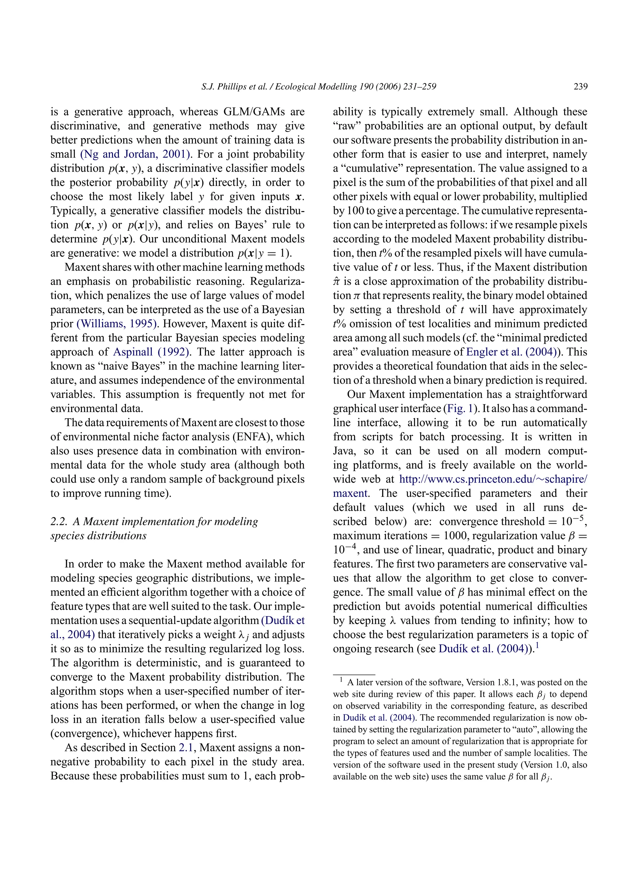 S.J. Phillips et al. / Ecological Modelling 190 (2006) 231–259 239
is a generative approach, whereas GLM/GAMs are
discriminative, and generative methods may give
better predictions when the amount of training data is
small (Ng and Jordan, 2001). For a joint probability
distribution p(x, y), a discriminative classifier models
the posterior probability p(y|x) directly, in order to
choose the most likely label y for given inputs x.
Typically, a generative classifier models the distribu-
tion p(x, y) or p(x|y), and relies on Bayes’ rule to
determine p(y|x). Our unconditional Maxent models
are generative: we model a distribution p(x|y = 1).
Maxent shares with other machine learning methods
an emphasis on probabilistic reasoning. Regulariza-
tion, which penalizes the use of large values of model
parameters, can be interpreted as the use of a Bayesian
prior (Williams, 1995). However, Maxent is quite dif-
ferent from the particular Bayesian species modeling
approach of Aspinall (1992). The latter approach is
known as “naive Bayes” in the machine learning liter-
ature, and assumes independence of the environmental
variables. This assumption is frequently not met for
environmental data.
The data requirements of Maxent are closest to those
of environmental niche factor analysis (ENFA), which
also uses presence data in combination with environ-
mental data for the whole study area (although both
could use only a random sample of background pixels
to improve running time).
2.2. A Maxent implementation for modeling
species distributions
In order to make the Maxent method available for
modeling species geographic distributions, we imple-
mented an efficient algorithm together with a choice of
feature types that are well suited to the task. Our imple-
mentation uses a sequential-update algorithm (Dudı́k et
al., 2004) that iteratively picks a weight λj and adjusts
it so as to minimize the resulting regularized log loss.
The algorithm is deterministic, and is guaranteed to
converge to the Maxent probability distribution. The
algorithm stops when a user-specified number of iter-
ations has been performed, or when the change in log
loss in an iteration falls below a user-specified value
(convergence), whichever happens first.
As described in Section 2.1, Maxent assigns a non-
negative probability to each pixel in the study area.
Because these probabilities must sum to 1, each prob-
ability is typically extremely small. Although these
“raw” probabilities are an optional output, by default
our software presents the probability distribution in an-
other form that is easier to use and interpret, namely
a “cumulative” representation. The value assigned to a
pixel is the sum of the probabilities of that pixel and all
other pixels with equal or lower probability, multiplied
by 100 to give a percentage. The cumulative representa-
tion can be interpreted as follows: if we resample pixels
according to the modeled Maxent probability distribu-
tion, then t% of the resampled pixels will have cumula-
tive value of t or less. Thus, if the Maxent distribution
π̂ is a close approximation of the probability distribu-
tion π that represents reality, the binary model obtained
by setting a threshold of t will have approximately
t% omission of test localities and minimum predicted
area among all such models (cf. the “minimal predicted
area” evaluation measure of Engler et al. (2004)). This
provides a theoretical foundation that aids in the selec-
tion of a threshold when a binary prediction is required.
Our Maxent implementation has a straightforward
graphical user interface (Fig. 1). It also has a command-
line interface, allowing it to be run automatically
from scripts for batch processing. It is written in
Java, so it can be used on all modern comput-
ing platforms, and is freely available on the world-
wide web at http://www.cs.princeton.edu/∼schapire/
maxent. The user-specified parameters and their
default values (which we used in all runs de-
scribed below) are: convergence threshold = 10−5,
maximum iterations = 1000, regularization value β =
10−4, and use of linear, quadratic, product and binary
features. The first two parameters are conservative val-
ues that allow the algorithm to get close to conver-
gence. The small value of β has minimal effect on the
prediction but avoids potential numerical difficulties
by keeping λ values from tending to infinity; how to
choose the best regularization parameters is a topic of
ongoing research (see Dudı́k et al. (2004)).1
1 A later version of the software, Version 1.8.1, was posted on the
web site during review of this paper. It allows each βj to depend
on observed variability in the corresponding feature, as described
in Dudı́k et al. (2004). The recommended regularization is now ob-
tained by setting the regularization parameter to “auto”, allowing the
program to select an amount of regularization that is appropriate for
the types of features used and the number of sample localities. The
version of the software used in the present study (Version 1.0, also
available on the web site) uses the same value β for all βj.
 