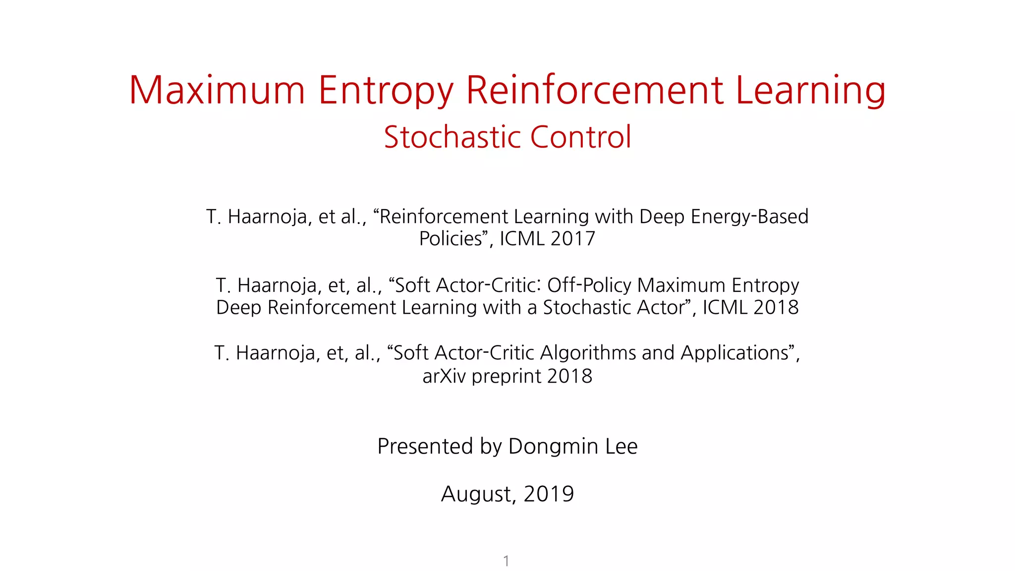 1
Maximum Entropy Reinforcement Learning
Stochastic Control
T. Haarnoja, et al., “Reinforcement Learning with Deep Energy-Based Policies”, ICML
2017
T. Haarnoja, et, al., “Soft Actor-Critic: Off-Policy Maximum Entropy Deep Reinforcement
Learning with a Stochastic Actor”, ICML 2018
T. Haarnoja, et, al., “Soft Actor-Critic Algorithms and Applications”, arXiv preprint 2018
Dongmin Lee
August, 2019
T. Haarnoja, et al., “Reinforcement Learning with Deep Energy-Based
Policies”, ICML 2017
T. Haarnoja, et, al., “Soft Actor-Critic: Off-Policy Maximum Entropy
Deep Reinforcement Learning with a Stochastic Actor”, ICML 2018
T. Haarnoja, et, al., “Soft Actor-Critic Algorithms and Applications”,
arXiv preprint 2018
Presented by Dongmin Lee
August, 2019
 