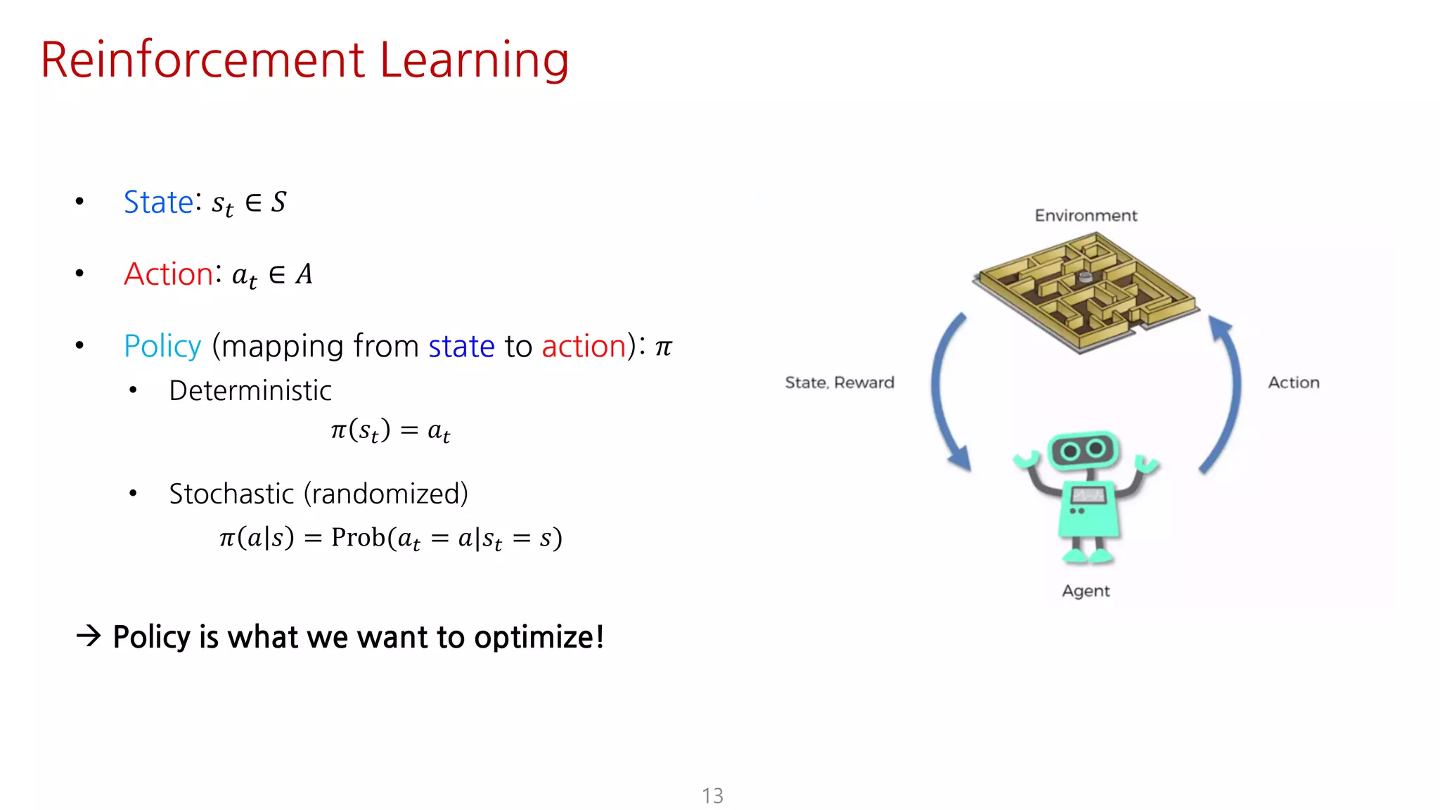• State: 𝑠" ∈ 𝑆
• Action: 𝑎" ∈ 𝐴
• Policy (mapping from state to action): 𝜋
• Deterministic
𝜋 𝑠" = 𝑎"
• Stochastic (randomized)
𝜋 𝑎 𝑠 = Prob(𝑎" = 𝑎|𝑠" = 𝑠)
à Policy is what we want to optimize!
13
Reinforcement Learning
 