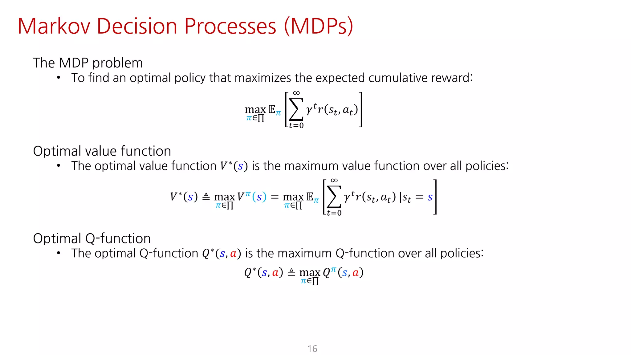 The MDP problem
• To find an optimal policy that maximizes the expected cumulative reward:
max
F∈∏
𝔼F I
"JK
L
𝛾"
𝑟 𝑠", 𝑎"
Optimal value function
• The optimal value function 𝑉∗(𝑠) is the maximum value function over all policies:
𝑉∗ 𝑠 ≜ max
F∈∏
𝑉F 𝑠 = max
F∈∏
𝔼F I
"JK
L
𝛾" 𝑟 𝑠", 𝑎" |𝑠" = 𝑠
Optimal Q-function
• The optimal Q-function 𝑄∗(𝑠, 𝑎) is the maximum Q-function over all policies:
𝑄∗ 𝑠, 𝑎 ≜ max
F∈∏
𝑄F 𝑠, 𝑎
16
Markov Decision Processes (MDPs)
 