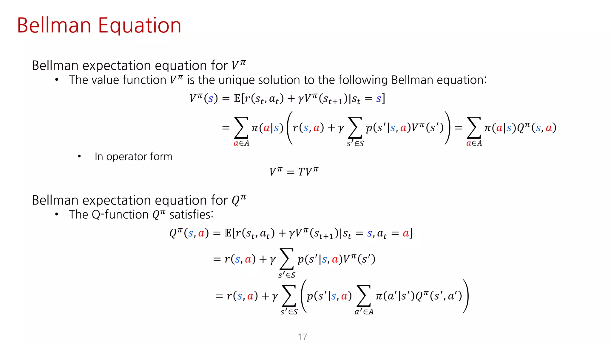 Bellman expectation equation for 𝑉F
• The value function 𝑉F is the unique solution to the following Bellman equation:
𝑉F 𝑠 = 𝔼 𝑟 𝑠", 𝑎" + 𝛾𝑉F 𝑠"?@ |𝑠" = 𝑠
= I
S∈T
𝜋(𝑎|𝑠) 𝑟 𝑠, 𝑎 + 𝛾 I
UV∈W
𝑝 𝑠=
𝑠, 𝑎 𝑉F
𝑠=
= I
S∈T
𝜋(𝑎|𝑠)𝑄F
𝑠, 𝑎
• In operator form
𝑉F = 𝑇𝑉F
Bellman expectation equation for 𝑄F
• The Q-function 𝑄F satisfies:
𝑄F 𝑠, 𝑎 = 𝔼 𝑟 𝑠", 𝑎" + 𝛾𝑉F 𝑠"?@ |𝑠" = 𝑠, 𝑎" = 𝑎
= 𝑟 𝑠, 𝑎 + 𝛾 I
UV∈W
𝑝(𝑠=|𝑠, 𝑎)𝑉F 𝑠=
= 𝑟 𝑠, 𝑎 + 𝛾 I
UV∈W
𝑝 𝑠=
𝑠, 𝑎 I
SV∈T
𝜋 𝑎=
𝑠=
𝑄F
𝑠=
, 𝑎=
17
Bellman Equation
 