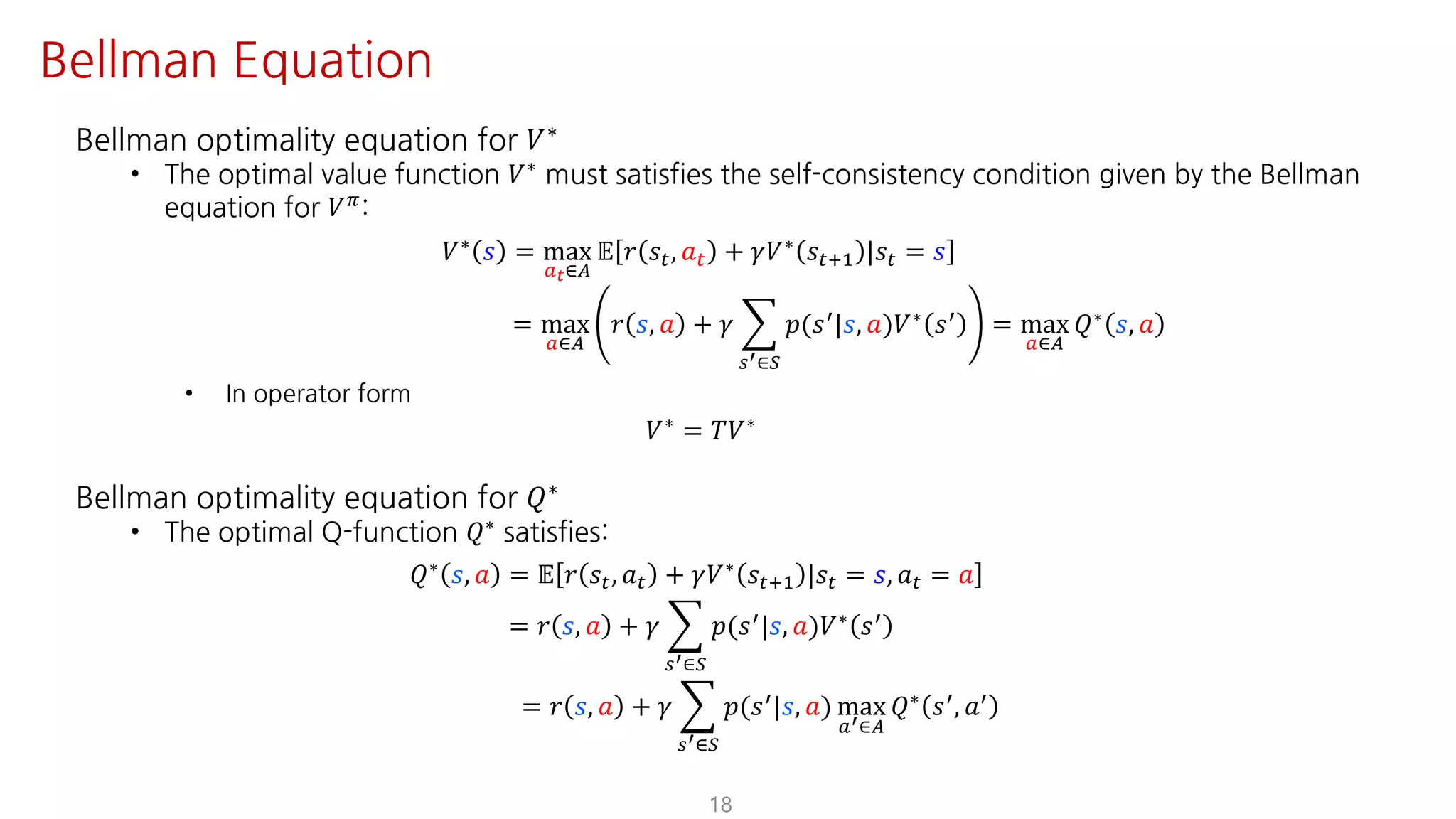 Bellman optimality equation for 𝑉∗
• The optimal value function 𝑉∗
must satisfies the self-consistency condition given by the Bellman
equation for 𝑉F:
𝑉∗ 𝑠 = max
SY∈T
𝔼 𝑟 𝑠", 𝑎" + 𝛾𝑉∗ 𝑠"?@ |𝑠" = 𝑠
= max
S∈T
𝑟 𝑠, 𝑎 + 𝛾 I
UV∈W
𝑝(𝑠=|𝑠, 𝑎)𝑉∗ 𝑠= = max
S∈T
𝑄∗ 𝑠, 𝑎
• In operator form
𝑉∗
= 𝑇𝑉∗
Bellman optimality equation for 𝑄∗
• The optimal Q-function 𝑄∗ satisfies:
𝑄∗
𝑠, 𝑎 = 𝔼 𝑟 𝑠", 𝑎" + 𝛾𝑉∗
𝑠"?@ |𝑠" = 𝑠, 𝑎" = 𝑎
= 𝑟 𝑠, 𝑎 + 𝛾 I
UV∈W
𝑝(𝑠=|𝑠, 𝑎)𝑉∗ 𝑠=
= 𝑟 𝑠, 𝑎 + 𝛾 I
UV∈W
𝑝(𝑠=|𝑠, 𝑎) max
SV∈T
𝑄∗ 𝑠=, 𝑎=
18
Bellman Equation
 