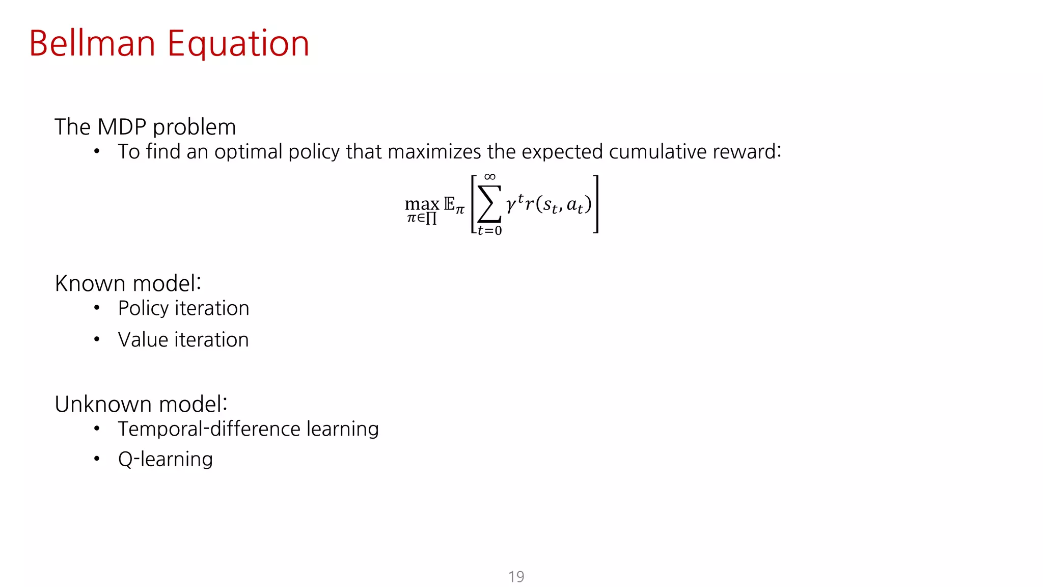 The MDP problem
• To find an optimal policy that maximizes the expected cumulative reward:
max
F∈∏
𝔼F I
"JK
L
𝛾" 𝑟 𝑠", 𝑎"
Known model:
• Policy iteration
• Value iteration
Unknown model:
• Temporal-difference learning
• Q-learning
19
Bellman Equation
 
