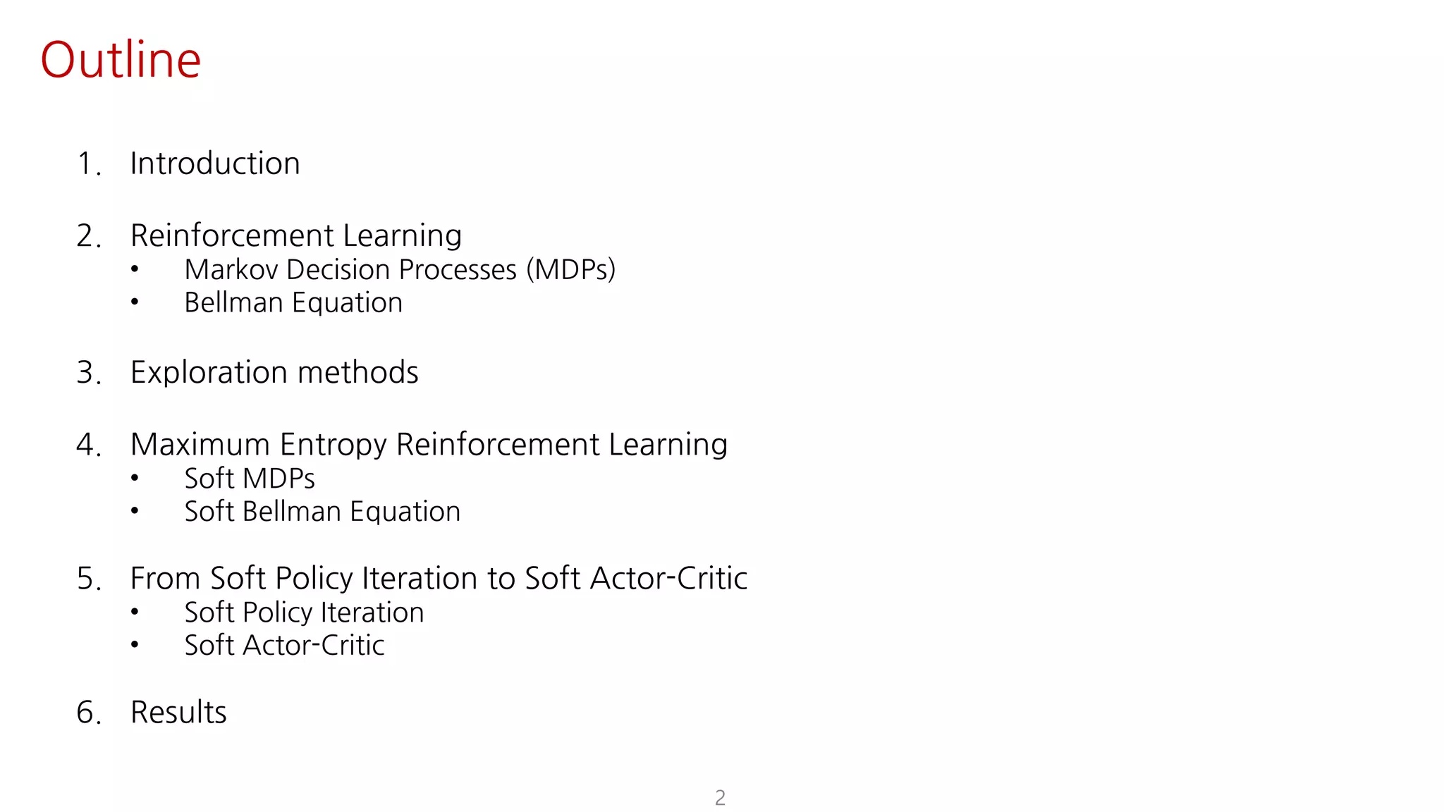 2
Outline
1. Introduction
2. Reinforcement Learning
• Markov Decision Processes (MDPs)
• Bellman Equation
3. Exploration methods
4. Maximum Entropy Reinforcement Learning
• Soft MDPs
• Soft Bellman Equation
5. From Soft Policy Iteration to Soft Actor-Critic
• Soft Policy Iteration
• Soft Actor-Critic
6. Results
 