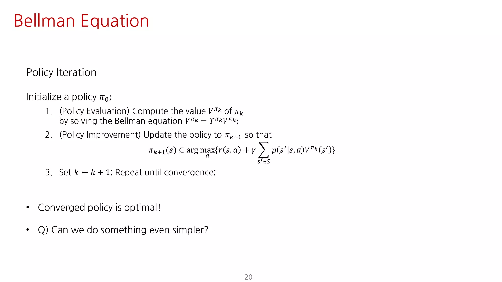 Policy Iteration
Initialize a policy 𝜋K;
1. (Policy Evaluation) Compute the value 𝑉F[ of 𝜋
by solving the Bellman equation 𝑉F[ = 𝑇F[ 𝑉F[;
2. (Policy Improvement) Update the policy to 𝜋?@ so that
𝜋?@(𝑠) ∈ arg max
S
{𝑟 𝑠, 𝑎 + 𝛾 I
UV∈W
𝑝 𝑠= 𝑠, 𝑎 𝑉F[ 𝑠= }
3. Set 𝑘 ← 𝑘 + 1; Repeat until convergence;
• Converged policy is optimal!
• Q) Can we do something even simpler?
20
Bellman Equation
 