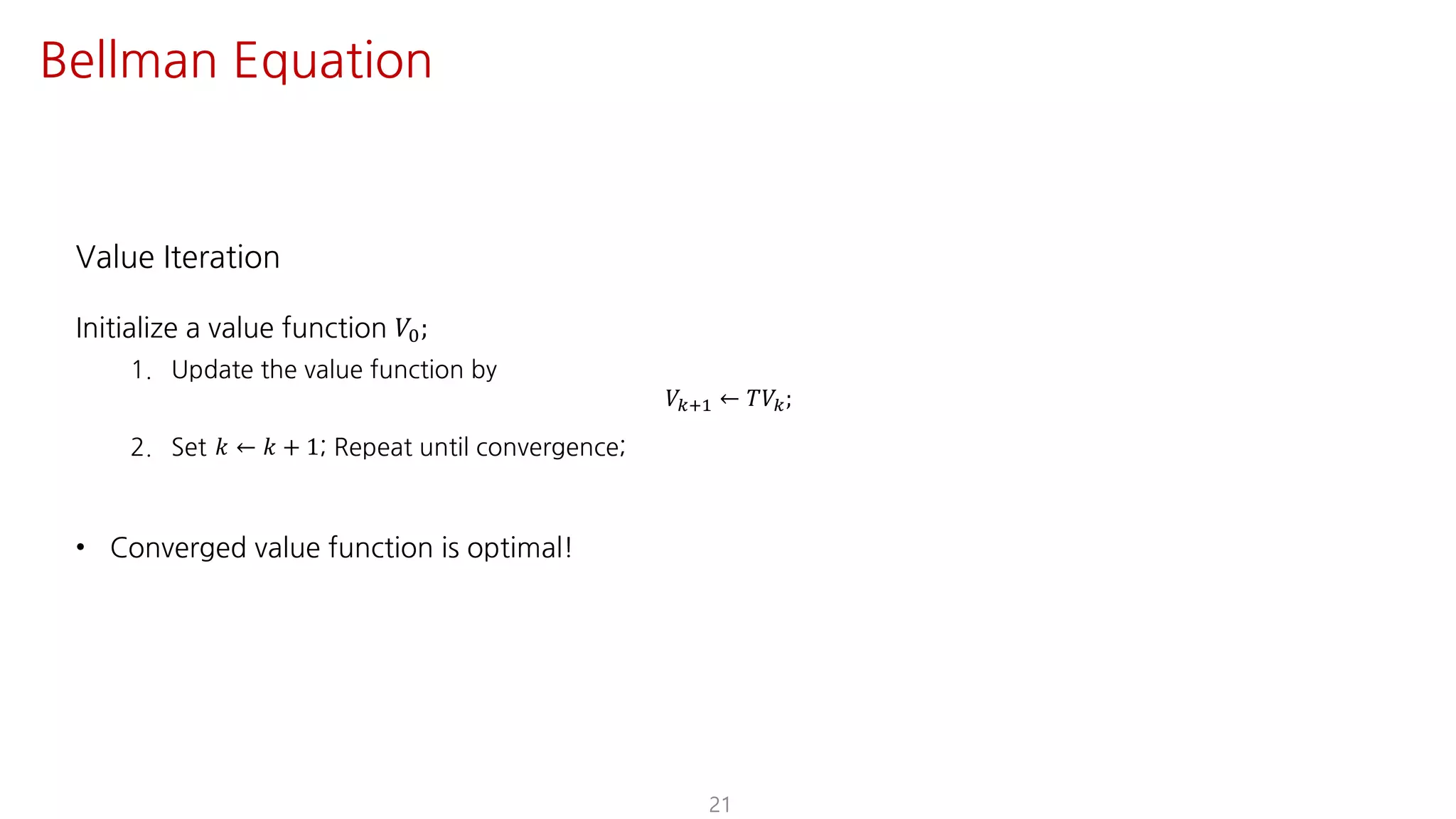 Value Iteration
Initialize a value function 𝑉K;
1. Update the value function by
𝑉?@ ← 𝑇𝑉;
2. Set 𝑘 ← 𝑘 + 1; Repeat until convergence;
• Converged value function is optimal!
21
Bellman Equation
 