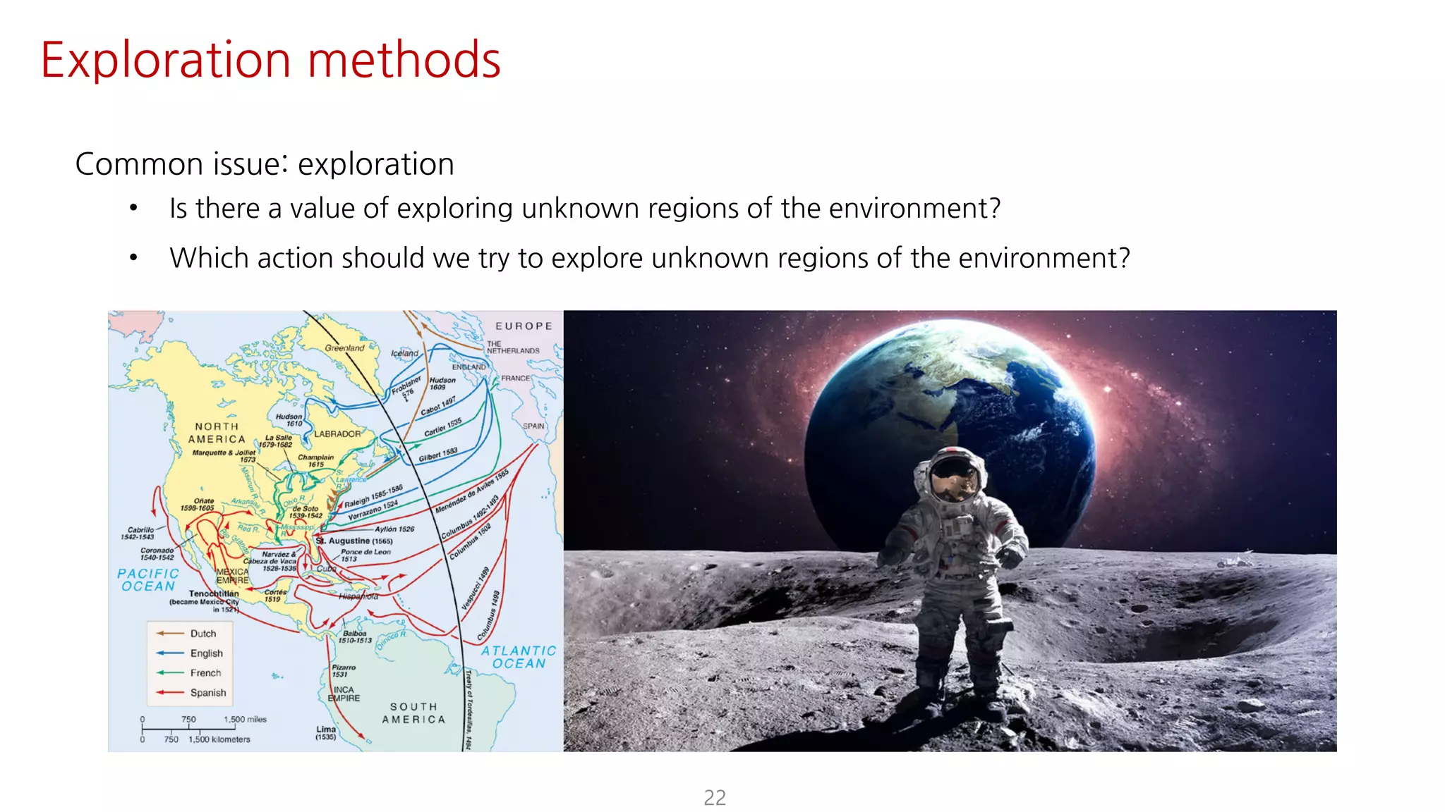 Common issue: exploration
• Is there a value of exploring unknown regions of the environment?
• Which action should we try to explore unknown regions of the environment?
22
Exploration methods
 