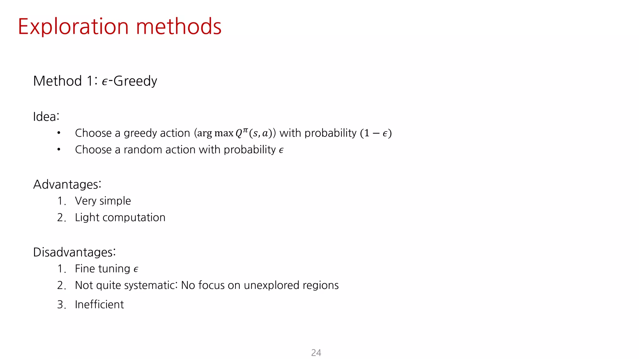 Method 1: 𝜖-Greedy
Idea:
• Choose a greedy action (arg max 𝑄F(𝑠, 𝑎)) with probability (1 − 𝜖)
• Choose a random action with probability 𝜖
Advantages:
1. Very simple
2. Light computation
Disadvantages:
1. Fine tuning 𝜖
2. Not quite systematic: No focus on unexplored regions
3. Inefficient
24
Exploration methods
 