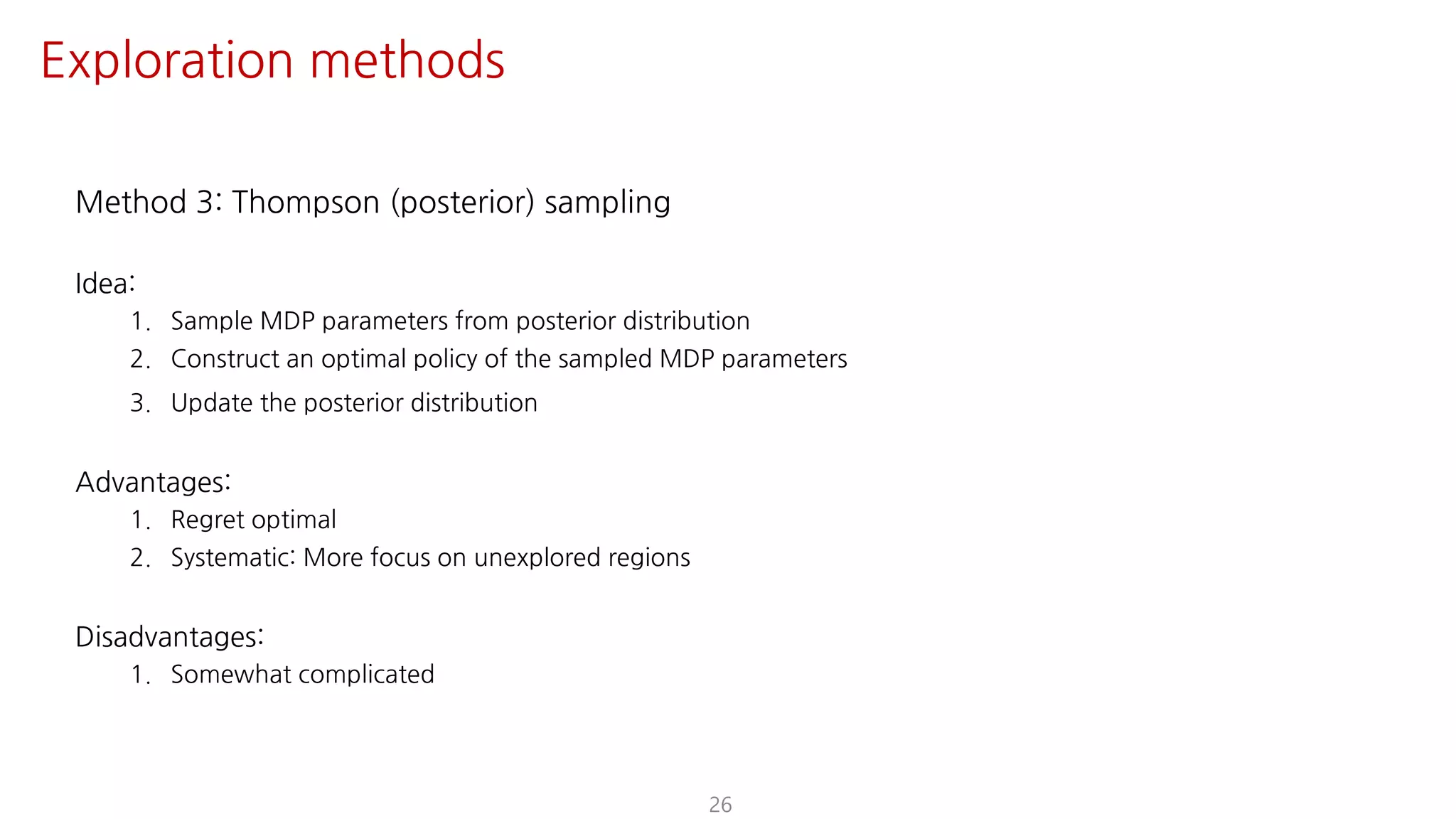Method 3: Thompson (posterior) sampling
Idea:
1. Sample MDP parameters from posterior distribution
2. Construct an optimal policy of the sampled MDP parameters
3. Update the posterior distribution
Advantages:
1. Regret optimal
2. Systematic: More focus on unexplored regions
Disadvantages:
1. Somewhat complicated
26
Exploration methods
 