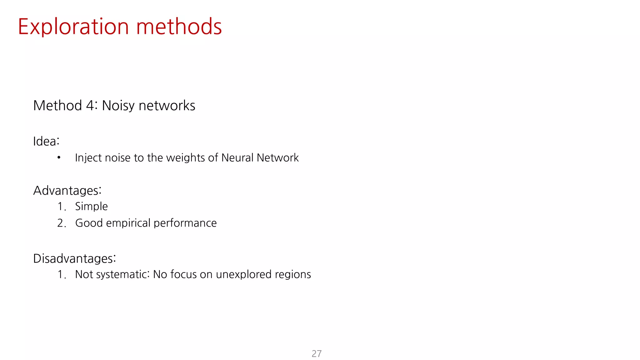 Method 4: Noisy networks
Idea:
• Inject noise to the weights of Neural Network
Advantages:
1. Simple
2. Good empirical performance
Disadvantages:
1. Not systematic: No focus on unexplored regions
27
Exploration methods
 