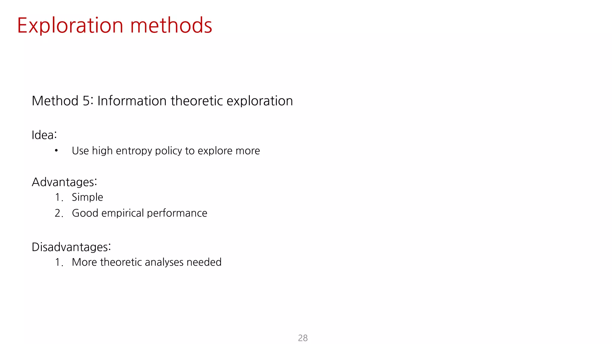 Method 5: Information theoretic exploration
Idea:
• Use high entropy policy to explore more
Advantages:
1. Simple
2. Good empirical performance
Disadvantages:
1. More theoretic analyses needed
28
Exploration methods
 