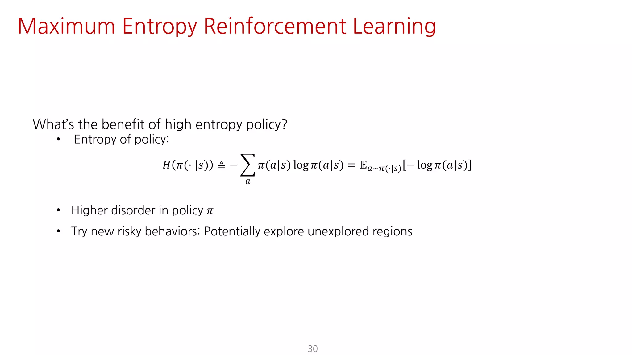 What’s the benefit of high entropy policy?
• Entropy of policy:
𝐻 𝜋(⋅ |𝑠) ≜ − I
S
𝜋(𝑎|𝑠) log 𝜋(𝑎|𝑠) = 𝔼S~F(⋅|U) − log 𝜋(𝑎|𝑠)
• Higher disorder in policy 𝜋
• Try new risky behaviors: Potentially explore unexplored regions
30
Maximum Entropy Reinforcement Learning
 