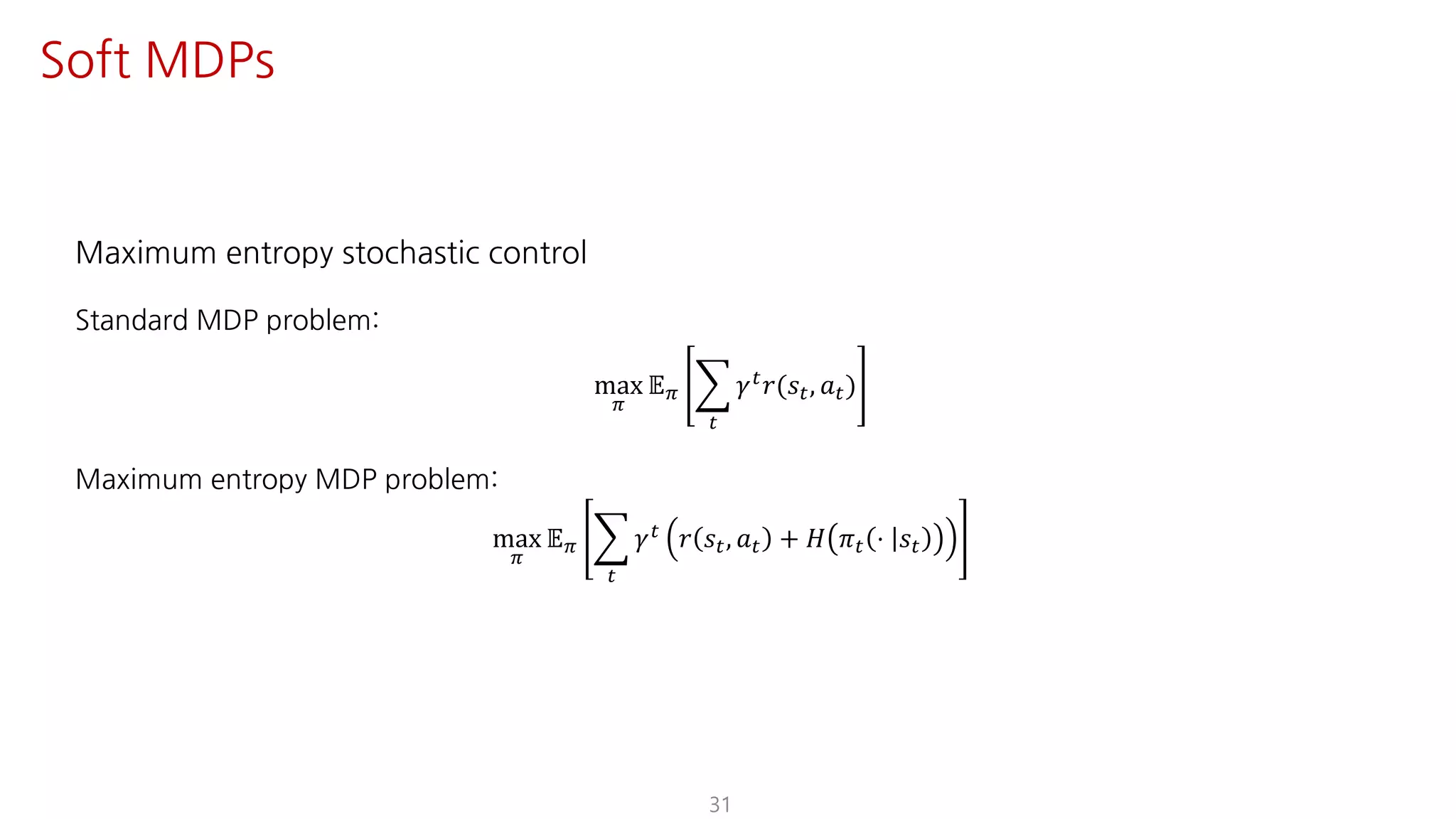 Maximum entropy stochastic control
Standard MDP problem:
max
F
𝔼F I
"
𝛾" 𝑟(𝑠", 𝑎")
Maximum entropy MDP problem:
max
F
𝔼F I
"
𝛾" 𝑟 𝑠", 𝑎" + 𝐻 𝜋" ⋅ 𝑠"
31
Soft MDPs
 