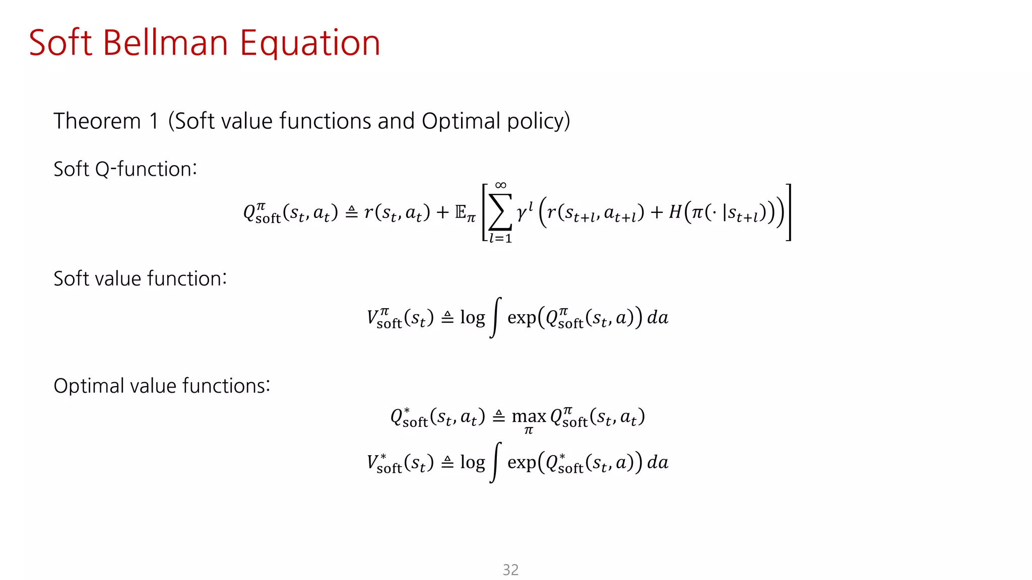 Theorem 1 (Soft value functions and Optimal policy)
Soft Q-function:
𝑄ijkl
F
𝑠", 𝑎" ≜ 𝑟 𝑠", 𝑎" + 𝔼F I
mJ@
L
𝛾m 𝑟 𝑠"?m, 𝑎"?m + 𝐻 𝜋 ⋅ 𝑠"?m
Soft value function:
𝑉ijkl
F
𝑠" ≜ log n exp 𝑄ijkl
F
𝑠", 𝑎 𝑑𝑎
Optimal value functions:
𝑄ijkl
∗
𝑠", 𝑎" ≜ max
F
𝑄ijkl
F
𝑠", 𝑎"
𝑉ijkl
∗
𝑠" ≜ log n exp 𝑄ijkl
∗
𝑠", 𝑎 𝑑𝑎
32
Soft Bellman Equation
 