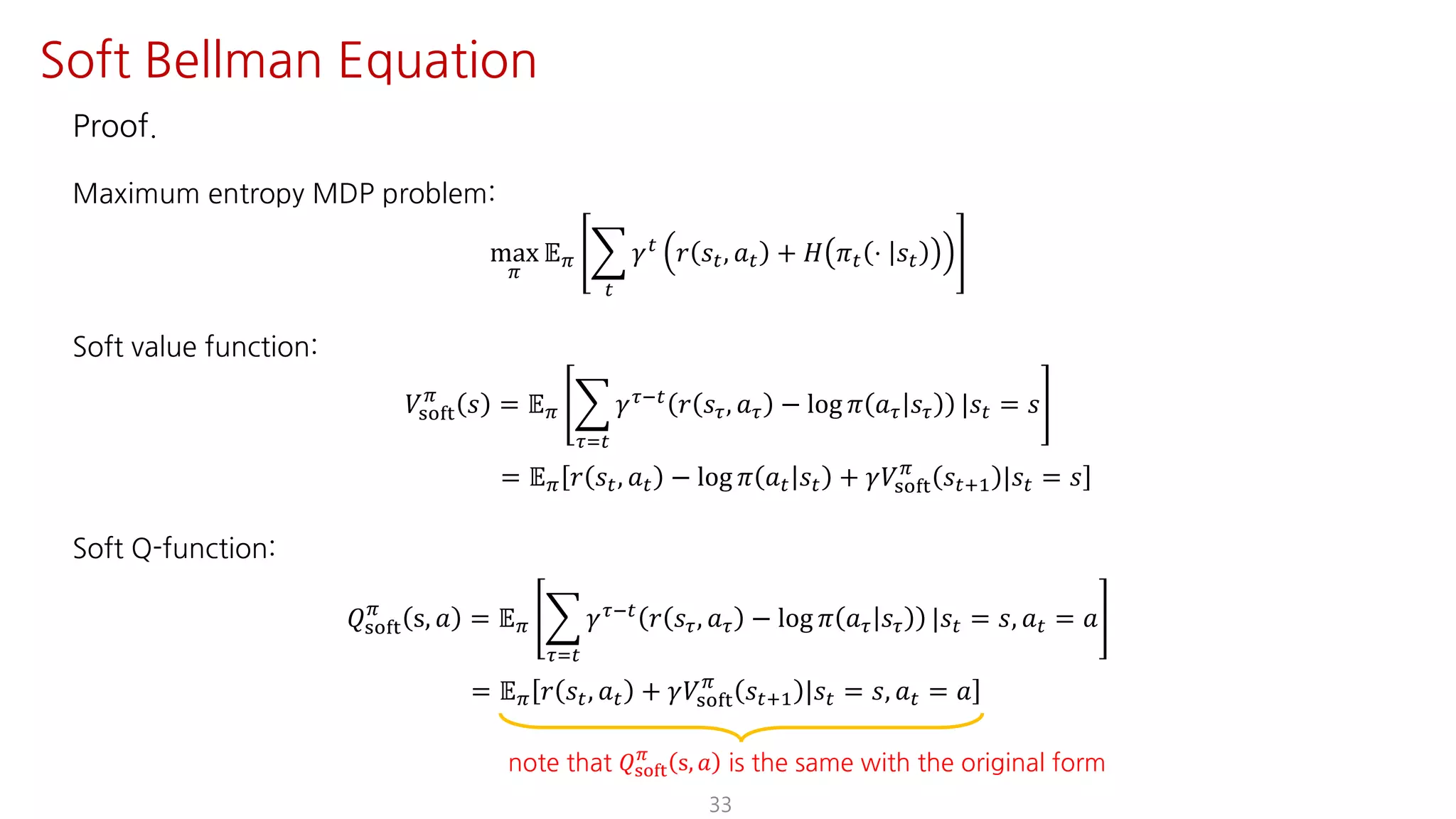 Proof.
Maximum entropy MDP problem:
max
F
𝔼F I
"
𝛾"
𝑟 𝑠", 𝑎" + 𝐻 𝜋" ⋅ 𝑠"
Soft value function:
𝑉ijkl
F
𝑠 = 𝔼F I
NJ"
𝛾NO" 𝑟 𝑠N, 𝑎N − log 𝜋 𝑎N 𝑠N |𝑠" = 𝑠
= 𝔼F 𝑟 𝑠", 𝑎" − log 𝜋 𝑎" 𝑠" + 𝛾𝑉ijkl
F
𝑠"?@ |𝑠" = 𝑠
Soft Q-function:
𝑄ijkl
F
s, 𝑎 = 𝔼F I
NJ"
𝛾NO"
𝑟 𝑠N, 𝑎N − log 𝜋 𝑎N 𝑠N |𝑠" = 𝑠, 𝑎" = 𝑎
= 𝔼F 𝑟 𝑠", 𝑎" + 𝛾𝑉ijkl
F
𝑠"?@ |𝑠" = 𝑠, 𝑎" = 𝑎
33
Soft Bellman Equation
note that 𝑄ijkl
F
s, 𝑎 is the same with the original form
 
