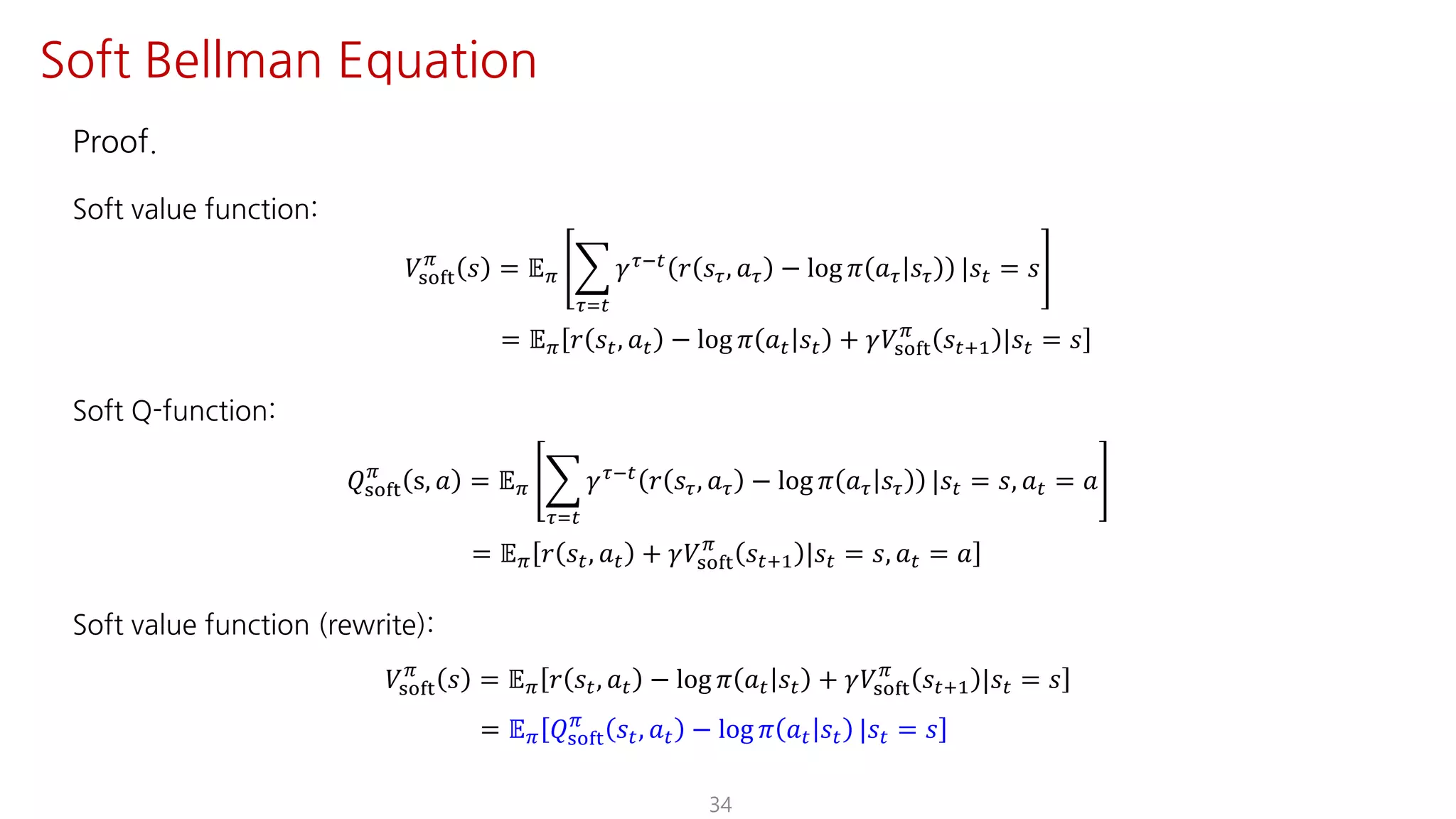 Proof.
Soft value function:
𝑉ijkl
F
𝑠 = 𝔼F I
NJ"
𝛾NO" 𝑟 𝑠N, 𝑎N − log 𝜋 𝑎N 𝑠N |𝑠" = 𝑠
= 𝔼F 𝑟 𝑠", 𝑎" − log 𝜋 𝑎" 𝑠" + 𝛾𝑉ijkl
F
𝑠"?@ |𝑠" = 𝑠
Soft Q-function:
𝑄ijkl
F
s, 𝑎 = 𝔼F I
NJ"
𝛾NO"
𝑟 𝑠N, 𝑎N − log 𝜋 𝑎N 𝑠N |𝑠" = 𝑠, 𝑎" = 𝑎
= 𝔼F 𝑟 𝑠", 𝑎" + 𝛾𝑉ijkl
F
𝑠"?@ |𝑠" = 𝑠, 𝑎" = 𝑎
Soft value function (rewrite):
𝑉ijkl
F
𝑠 = 𝔼F 𝑟 𝑠", 𝑎" − log 𝜋 𝑎" 𝑠" + 𝛾𝑉ijkl
F
𝑠"?@ |𝑠" = 𝑠
= 𝔼F 𝑄ijkl
F
𝑠", 𝑎" − log 𝜋 𝑎" 𝑠" |𝑠" = 𝑠
34
Soft Bellman Equation
 