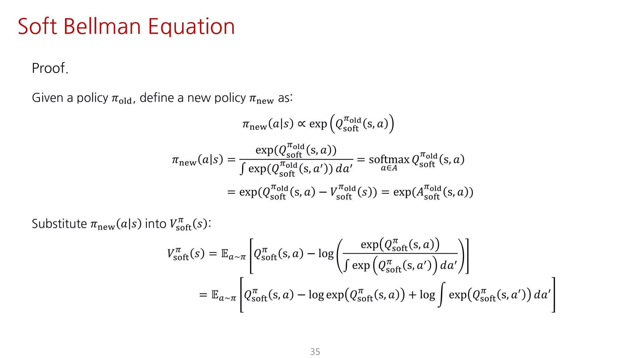 Proof.
Given a policy 𝜋jst, define a new policy 𝜋uvw as:
𝜋uvw 𝑎 𝑠 ∝ exp 𝑄ijkl
Fyz{
s, 𝑎
𝜋uvw 𝑎 𝑠 =
exp(𝑄ijkl
Fyz{
s, 𝑎 )
∫ exp(𝑄ijkl
Fyz{
s, 𝑎= ) 𝑑𝑎=
= softmax
S∈T
𝑄ijkl
Fyz{
s, 𝑎
= exp(𝑄ijkl
Fyz{
s, 𝑎 − 𝑉ijkl
Fyz{
𝑠 ) = exp(𝐴ijkl
Fyz{
s, 𝑎 )
Substitute 𝜋uvw 𝑎 𝑠 into 𝑉ijkl
F
𝑠 :
𝑉ijkl
F
𝑠 = 𝔼S~F 𝑄ijkl
F
s, 𝑎 − log
exp 𝑄ijkl
F
s, 𝑎
∫ exp 𝑄ijkl
F
s, 𝑎= 𝑑𝑎=
= 𝔼S~F 𝑄ijkl
F
s, 𝑎 − log exp 𝑄ijkl
F
s, 𝑎 + log n exp 𝑄ijkl
F
s, 𝑎=
𝑑𝑎=
35
Soft Bellman Equation
 